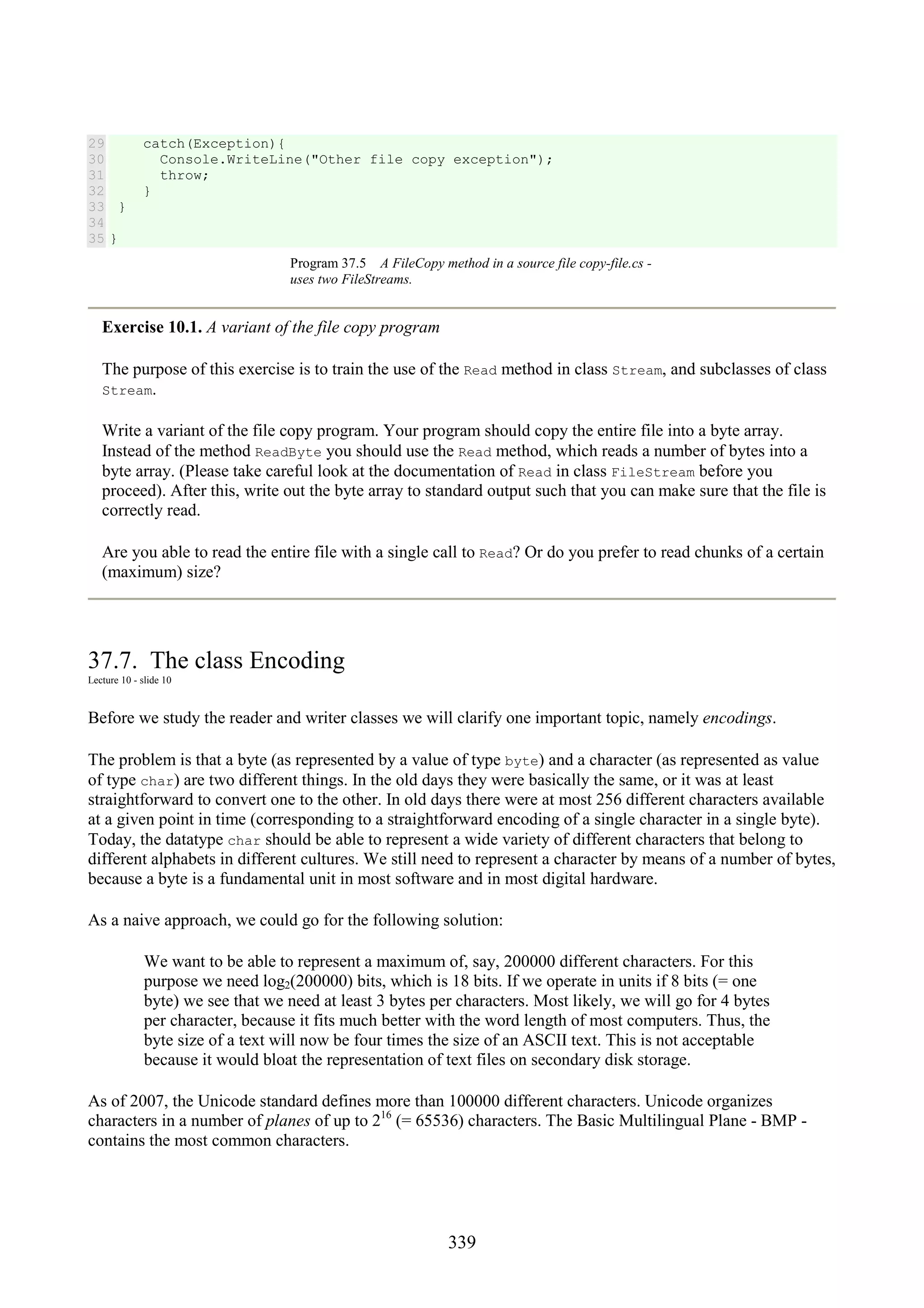 339 29 30 31 32 33 34 35 catch(Exception){ Console.WriteLine("Other file copy exception"); throw; } } } Program 37.5 A FileCopy method in a source file copy-file.cs - uses two FileStreams. Exercise 10.1. A variant of the file copy program The purpose of this exercise is to train the use of the Read method in class Stream, and subclasses of class Stream. Write a variant of the file copy program. Your program should copy the entire file into a byte array. Instead of the method ReadByte you should use the Read method, which reads a number of bytes into a byte array. (Please take careful look at the documentation of Read in class FileStream before you proceed). After this, write out the byte array to standard output such that you can make sure that the file is correctly read. Are you able to read the entire file with a single call to Read? Or do you prefer to read chunks of a certain (maximum) size? 37.7. The class Encoding Lecture 10 - slide 10 Before we study the reader and writer classes we will clarify one important topic, namely encodings. The problem is that a byte (as represented by a value of type byte) and a character (as represented as value of type char) are two different things. In the old days they were basically the same, or it was at least straightforward to convert one to the other. In old days there were at most 256 different characters available at a given point in time (corresponding to a straightforward encoding of a single character in a single byte). Today, the datatype char should be able to represent a wide variety of different characters that belong to different alphabets in different cultures. We still need to represent a character by means of a number of bytes, because a byte is a fundamental unit in most software and in most digital hardware. As a naive approach, we could go for the following solution: We want to be able to represent a maximum of, say, 200000 different characters. For this purpose we need log2(200000) bits, which is 18 bits. If we operate in units if 8 bits (= one byte) we see that we need at least 3 bytes per characters. Most likely, we will go for 4 bytes per character, because it fits much better with the word length of most computers. Thus, the byte size of a text will now be four times the size of an ASCII text. This is not acceptable because it would bloat the representation of text files on secondary disk storage. As of 2007, the Unicode standard defines more than 100000 different characters. Unicode organizes characters in a number of planes of up to 216 (= 65536) characters. The Basic Multilingual Plane - BMP - contains the most common characters. 