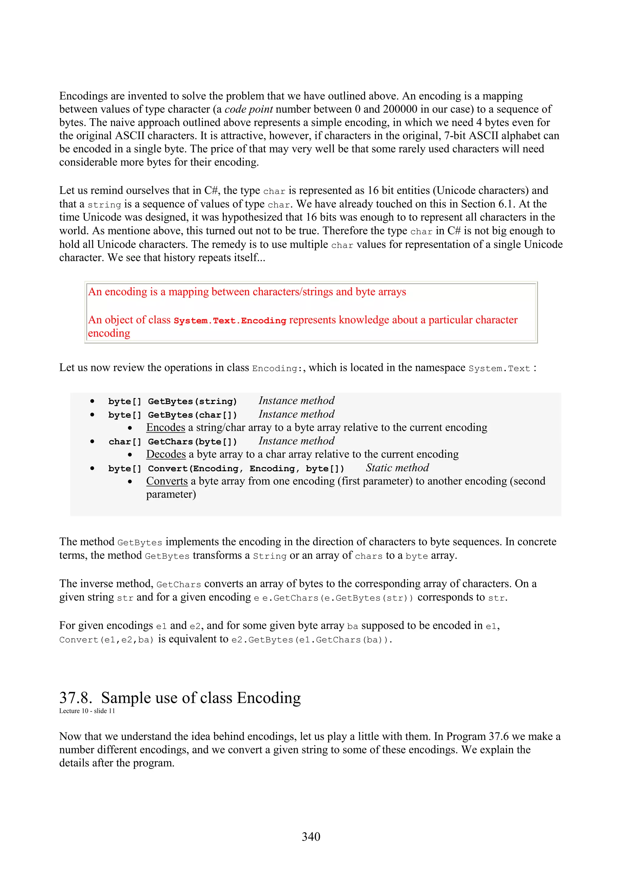 340 Encodings are invented to solve the problem that we have outlined above. An encoding is a mapping between values of type character (a code point number between 0 and 200000 in our case) to a sequence of bytes. The naive approach outlined above represents a simple encoding, in which we need 4 bytes even for the original ASCII characters. It is attractive, however, if characters in the original, 7-bit ASCII alphabet can be encoded in a single byte. The price of that may very well be that some rarely used characters will need considerable more bytes for their encoding. Let us remind ourselves that in C#, the type char is represented as 16 bit entities (Unicode characters) and that a string is a sequence of values of type char. We have already touched on this in Section 6.1. At the time Unicode was designed, it was hypothesized that 16 bits was enough to to represent all characters in the world. As mentione above, this turned out not to be true. Therefore the type char in C# is not big enough to hold all Unicode characters. The remedy is to use multiple char values for representation of a single Unicode character. We see that history repeats itself... An encoding is a mapping between characters/strings and byte arrays An object of class System.Text.Encoding represents knowledge about a particular character encoding Let us now review the operations in class Encoding:, which is located in the namespace System.Text : • byte[] GetBytes(string) Instance method • byte[] GetBytes(char[]) Instance method • Encodes a string/char array to a byte array relative to the current encoding • char[] GetChars(byte[]) Instance method • Decodes a byte array to a char array relative to the current encoding • byte[] Convert(Encoding, Encoding, byte[]) Static method • Converts a byte array from one encoding (first parameter) to another encoding (second parameter) The method GetBytes implements the encoding in the direction of characters to byte sequences. In concrete terms, the method GetBytes transforms a String or an array of chars to a byte array. The inverse method, GetChars converts an array of bytes to the corresponding array of characters. On a given string str and for a given encoding e e.GetChars(e.GetBytes(str)) corresponds to str. For given encodings e1 and e2, and for some given byte array ba supposed to be encoded in e1, Convert(e1,e2,ba) is equivalent to e2.GetBytes(e1.GetChars(ba)). 37.8. Sample use of class Encoding Lecture 10 - slide 11 Now that we understand the idea behind encodings, let us play a little with them. In Program 37.6 we make a number different encodings, and we convert a given string to some of these encodings. We explain the details after the program. 