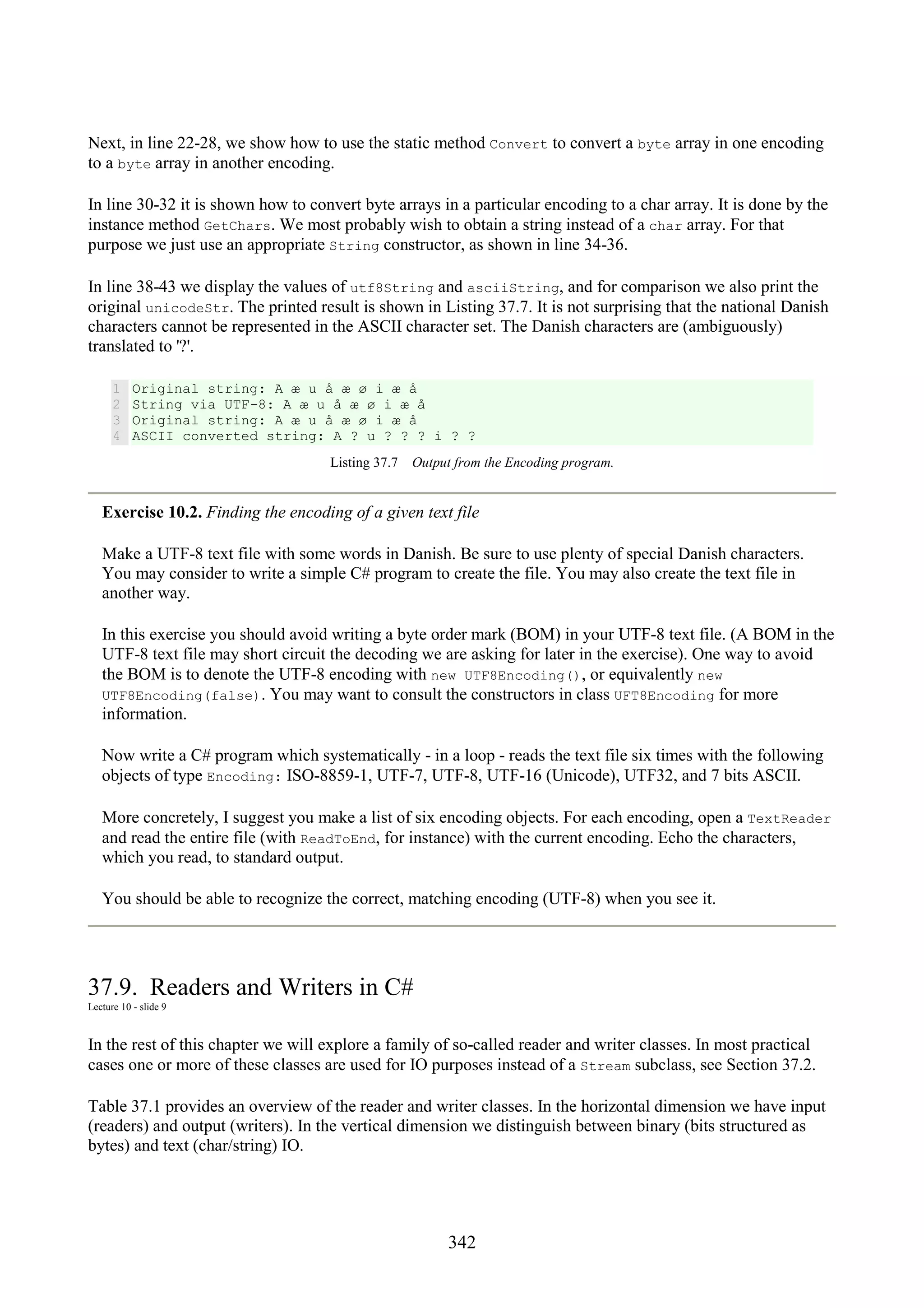 342 Next, in line 22-28, we show how to use the static method Convert to convert a byte array in one encoding to a byte array in another encoding. In line 30-32 it is shown how to convert byte arrays in a particular encoding to a char array. It is done by the instance method GetChars. We most probably wish to obtain a string instead of a char array. For that purpose we just use an appropriate String constructor, as shown in line 34-36. In line 38-43 we display the values of utf8String and asciiString, and for comparison we also print the original unicodeStr. The printed result is shown in Listing 37.7. It is not surprising that the national Danish characters cannot be represented in the ASCII character set. The Danish characters are (ambiguously) translated to '?'. 1 2 3 4 Original string: A æ u å æ ø i æ å String via UTF-8: A æ u å æ ø i æ å Original string: A æ u å æ ø i æ å ASCII converted string: A ? u ? ? ? i ? ? Listing 37.7 Output from the Encoding program. Exercise 10.2. Finding the encoding of a given text file Make a UTF-8 text file with some words in Danish. Be sure to use plenty of special Danish characters. You may consider to write a simple C# program to create the file. You may also create the text file in another way. In this exercise you should avoid writing a byte order mark (BOM) in your UTF-8 text file. (A BOM in the UTF-8 text file may short circuit the decoding we are asking for later in the exercise). One way to avoid the BOM is to denote the UTF-8 encoding with new UTF8Encoding(), or equivalently new UTF8Encoding(false). You may want to consult the constructors in class UFT8Encoding for more information. Now write a C# program which systematically - in a loop - reads the text file six times with the following objects of type Encoding: ISO-8859-1, UTF-7, UTF-8, UTF-16 (Unicode), UTF32, and 7 bits ASCII. More concretely, I suggest you make a list of six encoding objects. For each encoding, open a TextReader and read the entire file (with ReadToEnd, for instance) with the current encoding. Echo the characters, which you read, to standard output. You should be able to recognize the correct, matching encoding (UTF-8) when you see it. 37.9. Readers and Writers in C# Lecture 10 - slide 9 In the rest of this chapter we will explore a family of so-called reader and writer classes. In most practical cases one or more of these classes are used for IO purposes instead of a Stream subclass, see Section 37.2. Table 37.1 provides an overview of the reader and writer classes. In the horizontal dimension we have input (readers) and output (writers). In the vertical dimension we distinguish between binary (bits structured as bytes) and text (char/string) IO. 