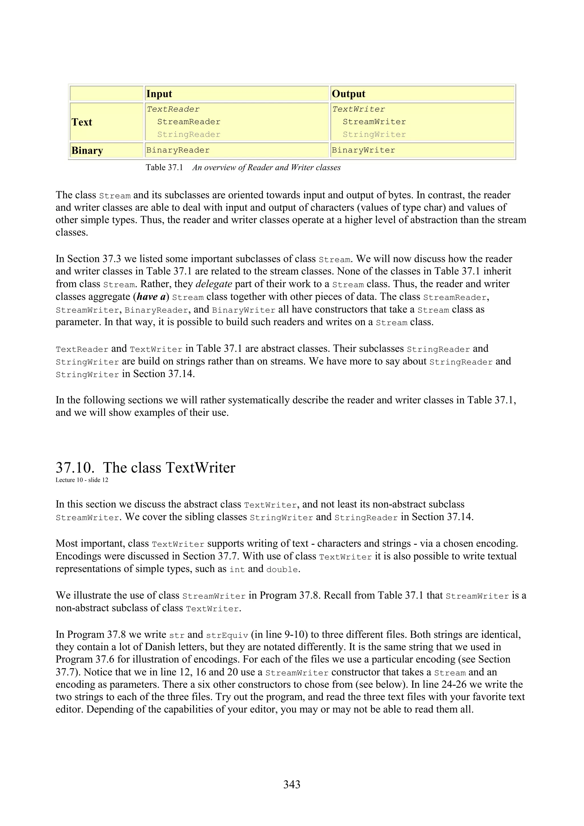 343 Input Output Text TextReader StreamReader StringReader TextWriter StreamWriter StringWriter Binary BinaryReader BinaryWriter Table 37.1 An overview of Reader and Writer classes The class Stream and its subclasses are oriented towards input and output of bytes. In contrast, the reader and writer classes are able to deal with input and output of characters (values of type char) and values of other simple types. Thus, the reader and writer classes operate at a higher level of abstraction than the stream classes. In Section 37.3 we listed some important subclasses of class Stream. We will now discuss how the reader and writer classes in Table 37.1 are related to the stream classes. None of the classes in Table 37.1 inherit from class Stream. Rather, they delegate part of their work to a Stream class. Thus, the reader and writer classes aggregate (have a) Stream class together with other pieces of data. The class StreamReader, StreamWriter, BinaryReader, and BinaryWriter all have constructors that take a Stream class as parameter. In that way, it is possible to build such readers and writes on a Stream class. TextReader and TextWriter in Table 37.1 are abstract classes. Their subclasses StringReader and StringWriter are build on strings rather than on streams. We have more to say about StringReader and StringWriter in Section 37.14. In the following sections we will rather systematically describe the reader and writer classes in Table 37.1, and we will show examples of their use. 37.10. The class TextWriter Lecture 10 - slide 12 In this section we discuss the abstract class TextWriter, and not least its non-abstract subclass StreamWriter. We cover the sibling classes StringWriter and StringReader in Section 37.14. Most important, class TextWriter supports writing of text - characters and strings - via a chosen encoding. Encodings were discussed in Section 37.7. With use of class TextWriter it is also possible to write textual representations of simple types, such as int and double. We illustrate the use of class StreamWriter in Program 37.8. Recall from Table 37.1 that StreamWriter is a non-abstract subclass of class TextWriter. In Program 37.8 we write str and strEquiv (in line 9-10) to three different files. Both strings are identical, they contain a lot of Danish letters, but they are notated differently. It is the same string that we used in Program 37.6 for illustration of encodings. For each of the files we use a particular encoding (see Section 37.7). Notice that we in line 12, 16 and 20 use a StreamWriter constructor that takes a Stream and an encoding as parameters. There a six other constructors to chose from (see below). In line 24-26 we write the two strings to each of the three files. Try out the program, and read the three text files with your favorite text editor. Depending of the capabilities of your editor, you may or may not be able to read them all. 