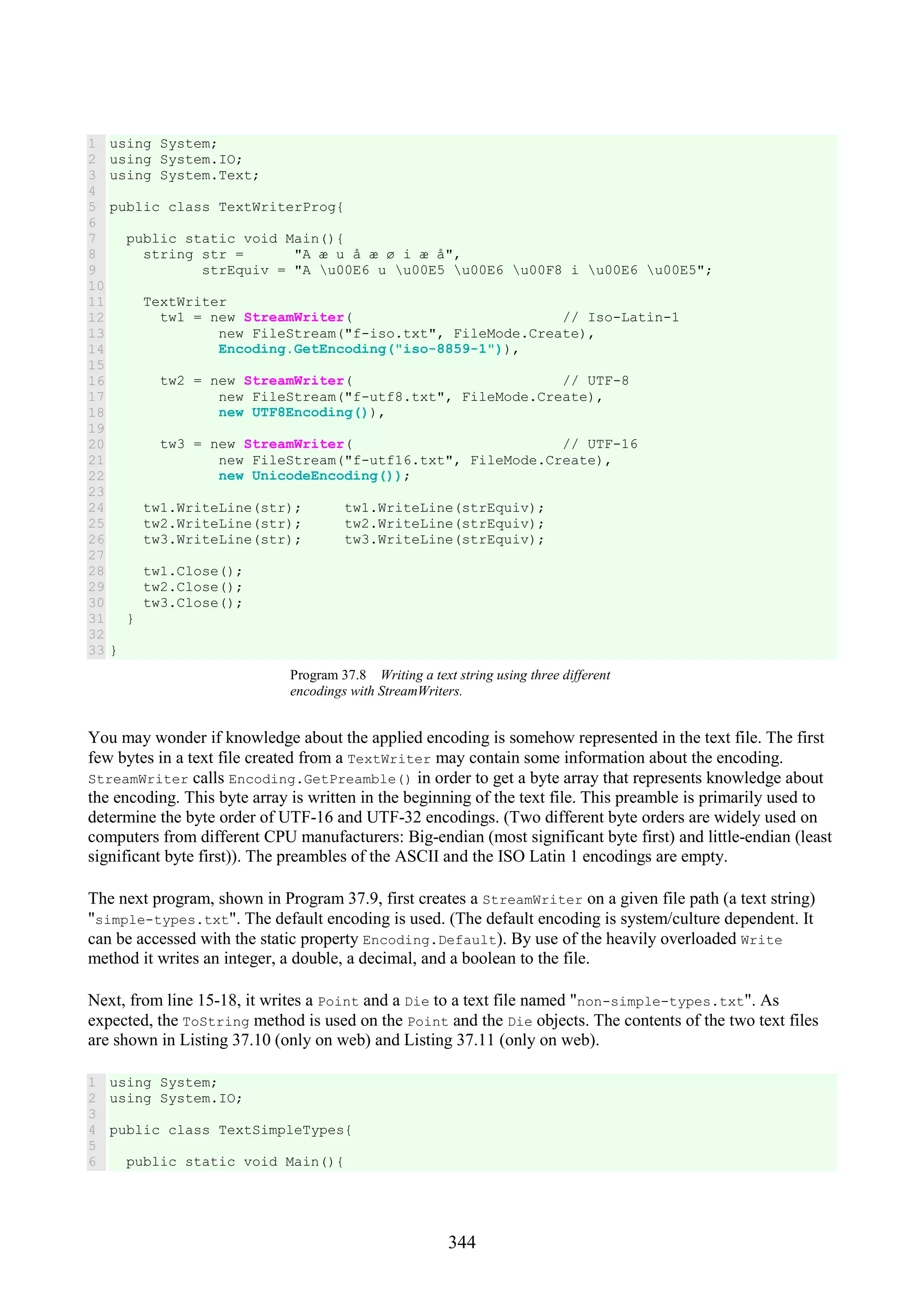 344 1 2 3 4 5 6 7 8 9 10 11 12 13 14 15 16 17 18 19 20 21 22 23 24 25 26 27 28 29 30 31 32 33 using System; using System.IO; using System.Text; public class TextWriterProg{ public static void Main(){ string str = "A æ u å æ ø i æ å", strEquiv = "A u00E6 u u00E5 u00E6 u00F8 i u00E6 u00E5"; TextWriter tw1 = new StreamWriter( // Iso-Latin-1 new FileStream("f-iso.txt", FileMode.Create), Encoding.GetEncoding("iso-8859-1")), tw2 = new StreamWriter( // UTF-8 new FileStream("f-utf8.txt", FileMode.Create), new UTF8Encoding()), tw3 = new StreamWriter( // UTF-16 new FileStream("f-utf16.txt", FileMode.Create), new UnicodeEncoding()); tw1.WriteLine(str); tw1.WriteLine(strEquiv); tw2.WriteLine(str); tw2.WriteLine(strEquiv); tw3.WriteLine(str); tw3.WriteLine(strEquiv); tw1.Close(); tw2.Close(); tw3.Close(); } } Program 37.8 Writing a text string using three different encodings with StreamWriters. You may wonder if knowledge about the applied encoding is somehow represented in the text file. The first few bytes in a text file created from a TextWriter may contain some information about the encoding. StreamWriter calls Encoding.GetPreamble() in order to get a byte array that represents knowledge about the encoding. This byte array is written in the beginning of the text file. This preamble is primarily used to determine the byte order of UTF-16 and UTF-32 encodings. (Two different byte orders are widely used on computers from different CPU manufacturers: Big-endian (most significant byte first) and little-endian (least significant byte first)). The preambles of the ASCII and the ISO Latin 1 encodings are empty. The next program, shown in Program 37.9, first creates a StreamWriter on a given file path (a text string) "simple-types.txt". The default encoding is used. (The default encoding is system/culture dependent. It can be accessed with the static property Encoding.Default). By use of the heavily overloaded Write method it writes an integer, a double, a decimal, and a boolean to the file. Next, from line 15-18, it writes a Point and a Die to a text file named "non-simple-types.txt". As expected, the ToString method is used on the Point and the Die objects. The contents of the two text files are shown in Listing 37.10 (only on web) and Listing 37.11 (only on web). 1 2 3 4 5 6 using System; using System.IO; public class TextSimpleTypes{ public static void Main(){ 