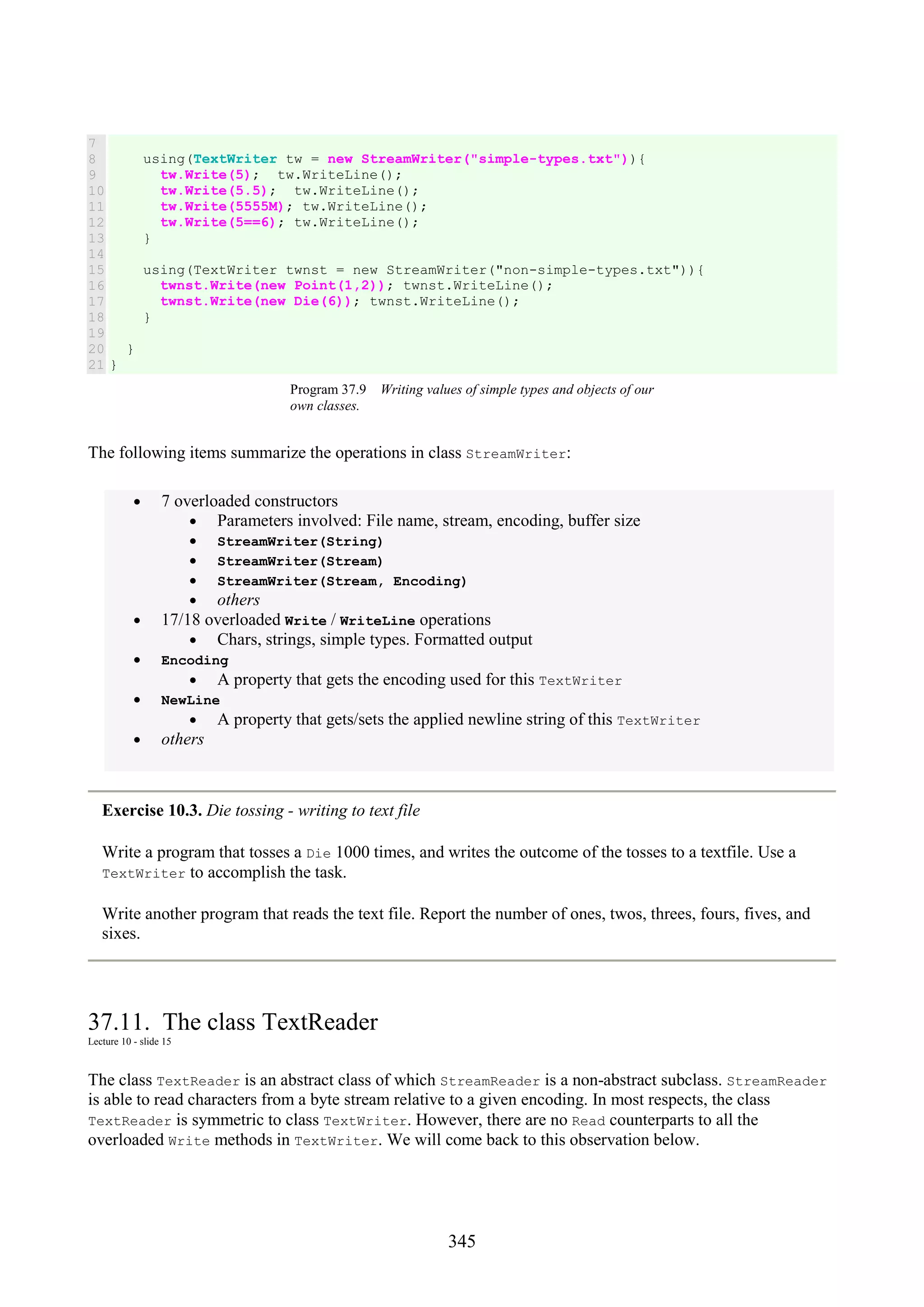 345 7 8 9 10 11 12 13 14 15 16 17 18 19 20 21 using(TextWriter tw = new StreamWriter("simple-types.txt")){ tw.Write(5); tw.WriteLine(); tw.Write(5.5); tw.WriteLine(); tw.Write(5555M); tw.WriteLine(); tw.Write(5==6); tw.WriteLine(); } using(TextWriter twnst = new StreamWriter("non-simple-types.txt")){ twnst.Write(new Point(1,2)); twnst.WriteLine(); twnst.Write(new Die(6)); twnst.WriteLine(); } } } Program 37.9 Writing values of simple types and objects of our own classes. The following items summarize the operations in class StreamWriter: • 7 overloaded constructors • Parameters involved: File name, stream, encoding, buffer size • StreamWriter(String) • StreamWriter(Stream) • StreamWriter(Stream, Encoding) • others • 17/18 overloaded Write / WriteLine operations • Chars, strings, simple types. Formatted output • Encoding • A property that gets the encoding used for this TextWriter • NewLine • A property that gets/sets the applied newline string of this TextWriter • others Exercise 10.3. Die tossing - writing to text file Write a program that tosses a Die 1000 times, and writes the outcome of the tosses to a textfile. Use a TextWriter to accomplish the task. Write another program that reads the text file. Report the number of ones, twos, threes, fours, fives, and sixes. 37.11. The class TextReader Lecture 10 - slide 15 The class TextReader is an abstract class of which StreamReader is a non-abstract subclass. StreamReader is able to read characters from a byte stream relative to a given encoding. In most respects, the class TextReader is symmetric to class TextWriter. However, there are no Read counterparts to all the overloaded Write methods in TextWriter. We will come back to this observation below. 