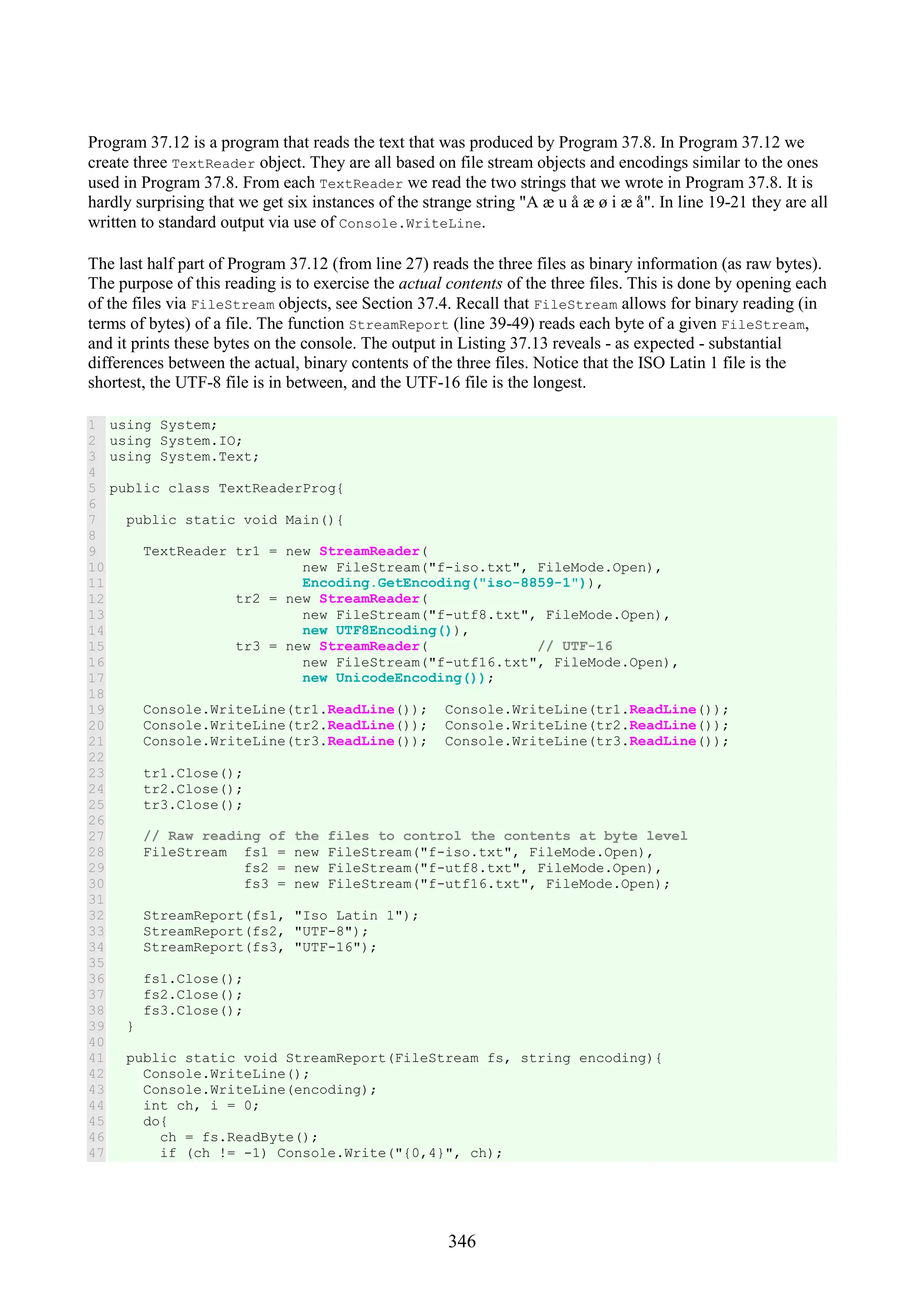 346 Program 37.12 is a program that reads the text that was produced by Program 37.8. In Program 37.12 we create three TextReader object. They are all based on file stream objects and encodings similar to the ones used in Program 37.8. From each TextReader we read the two strings that we wrote in Program 37.8. It is hardly surprising that we get six instances of the strange string "A æ u å æ ø i æ å". In line 19-21 they are all written to standard output via use of Console.WriteLine. The last half part of Program 37.12 (from line 27) reads the three files as binary information (as raw bytes). The purpose of this reading is to exercise the actual contents of the three files. This is done by opening each of the files via FileStream objects, see Section 37.4. Recall that FileStream allows for binary reading (in terms of bytes) of a file. The function StreamReport (line 39-49) reads each byte of a given FileStream, and it prints these bytes on the console. The output in Listing 37.13 reveals - as expected - substantial differences between the actual, binary contents of the three files. Notice that the ISO Latin 1 file is the shortest, the UTF-8 file is in between, and the UTF-16 file is the longest. 1 2 3 4 5 6 7 8 9 10 11 12 13 14 15 16 17 18 19 20 21 22 23 24 25 26 27 28 29 30 31 32 33 34 35 36 37 38 39 40 41 42 43 44 45 46 47 using System; using System.IO; using System.Text; public class TextReaderProg{ public static void Main(){ TextReader tr1 = new StreamReader( new FileStream("f-iso.txt", FileMode.Open), Encoding.GetEncoding("iso-8859-1")), tr2 = new StreamReader( new FileStream("f-utf8.txt", FileMode.Open), new UTF8Encoding()), tr3 = new StreamReader( // UTF-16 new FileStream("f-utf16.txt", FileMode.Open), new UnicodeEncoding()); Console.WriteLine(tr1.ReadLine()); Console.WriteLine(tr1.ReadLine()); Console.WriteLine(tr2.ReadLine()); Console.WriteLine(tr2.ReadLine()); Console.WriteLine(tr3.ReadLine()); Console.WriteLine(tr3.ReadLine()); tr1.Close(); tr2.Close(); tr3.Close(); // Raw reading of the files to control the contents at byte level FileStream fs1 = new FileStream("f-iso.txt", FileMode.Open), fs2 = new FileStream("f-utf8.txt", FileMode.Open), fs3 = new FileStream("f-utf16.txt", FileMode.Open); StreamReport(fs1, "Iso Latin 1"); StreamReport(fs2, "UTF-8"); StreamReport(fs3, "UTF-16"); fs1.Close(); fs2.Close(); fs3.Close(); } public static void StreamReport(FileStream fs, string encoding){ Console.WriteLine(); Console.WriteLine(encoding); int ch, i = 0; do{ ch = fs.ReadByte(); if (ch != -1) Console.Write("{0,4}", ch); 
