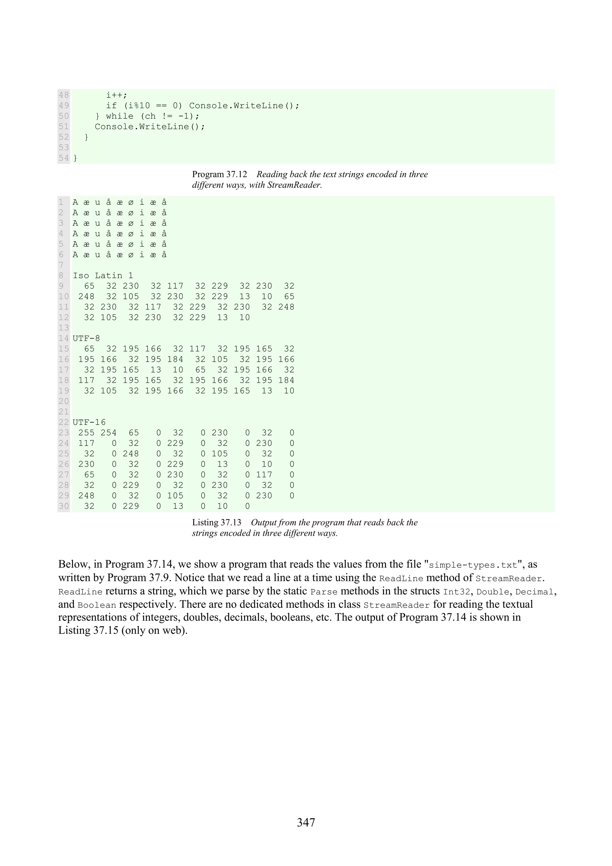 347 48 49 50 51 52 53 54 i++; if (i%10 == 0) Console.WriteLine(); } while (ch != -1); Console.WriteLine(); } } Program 37.12 Reading back the text strings encoded in three different ways, with StreamReader. 1 2 3 4 5 6 7 8 9 10 11 12 13 14 15 16 17 18 19 20 21 22 23 24 25 26 27 28 29 30 A æ u å æ ø i æ å A æ u å æ ø i æ å A æ u å æ ø i æ å A æ u å æ ø i æ å A æ u å æ ø i æ å A æ u å æ ø i æ å Iso Latin 1 65 32 230 32 117 32 229 32 230 32 248 32 105 32 230 32 229 13 10 65 32 230 32 117 32 229 32 230 32 248 32 105 32 230 32 229 13 10 UTF-8 65 32 195 166 32 117 32 195 165 32 195 166 32 195 184 32 105 32 195 166 32 195 165 13 10 65 32 195 166 32 117 32 195 165 32 195 166 32 195 184 32 105 32 195 166 32 195 165 13 10 UTF-16 255 254 65 0 32 0 230 0 32 0 117 0 32 0 229 0 32 0 230 0 32 0 248 0 32 0 105 0 32 0 230 0 32 0 229 0 13 0 10 0 65 0 32 0 230 0 32 0 117 0 32 0 229 0 32 0 230 0 32 0 248 0 32 0 105 0 32 0 230 0 32 0 229 0 13 0 10 0 Listing 37.13 Output from the program that reads back the strings encoded in three different ways. Below, in Program 37.14, we show a program that reads the values from the file "simple-types.txt", as written by Program 37.9. Notice that we read a line at a time using the ReadLine method of StreamReader. ReadLine returns a string, which we parse by the static Parse methods in the structs Int32, Double, Decimal, and Boolean respectively. There are no dedicated methods in class StreamReader for reading the textual representations of integers, doubles, decimals, booleans, etc. The output of Program 37.14 is shown in Listing 37.15 (only on web). 