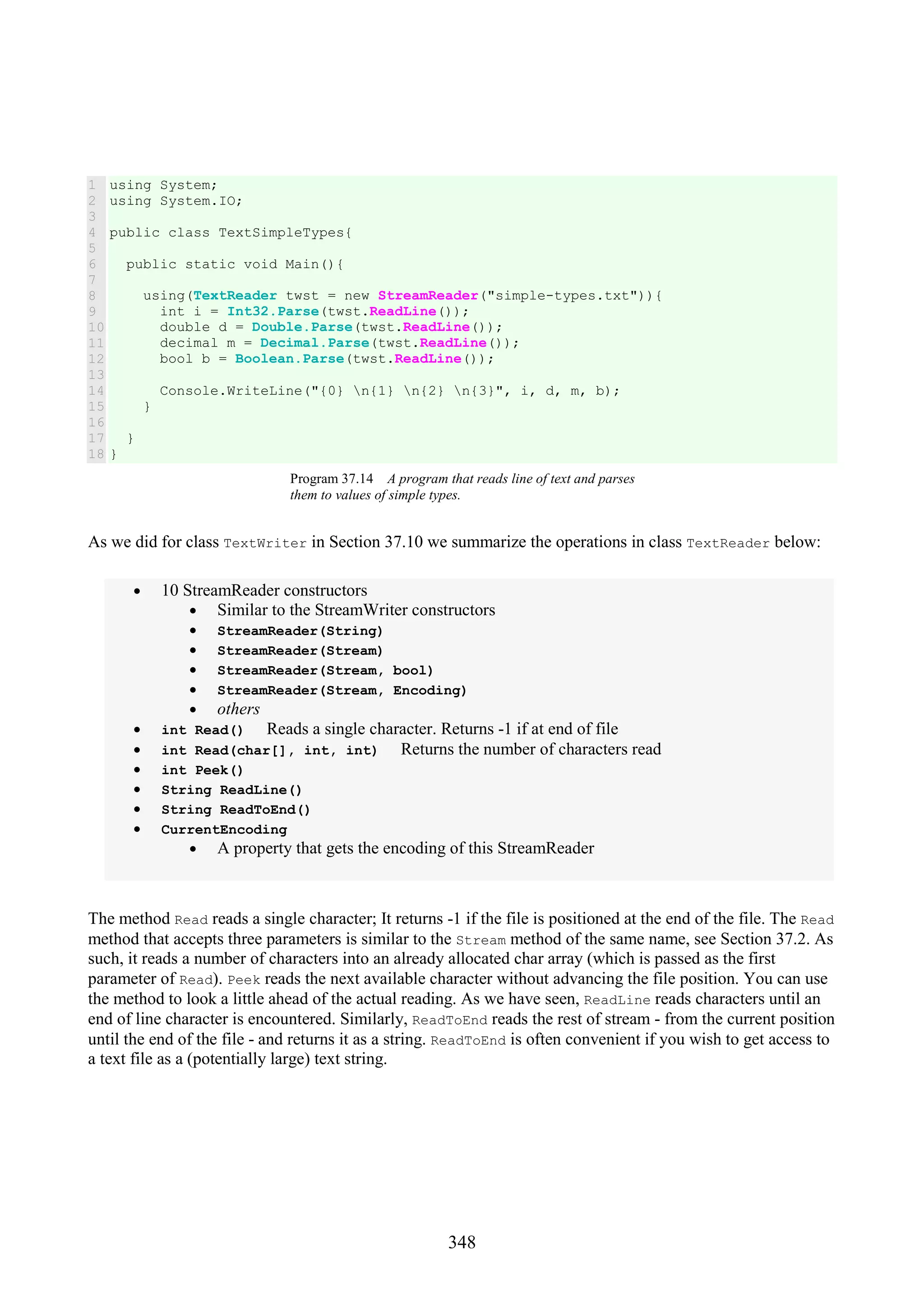 348 1 2 3 4 5 6 7 8 9 10 11 12 13 14 15 16 17 18 using System; using System.IO; public class TextSimpleTypes{ public static void Main(){ using(TextReader twst = new StreamReader("simple-types.txt")){ int i = Int32.Parse(twst.ReadLine()); double d = Double.Parse(twst.ReadLine()); decimal m = Decimal.Parse(twst.ReadLine()); bool b = Boolean.Parse(twst.ReadLine()); Console.WriteLine("{0} n{1} n{2} n{3}", i, d, m, b); } } } Program 37.14 A program that reads line of text and parses them to values of simple types. As we did for class TextWriter in Section 37.10 we summarize the operations in class TextReader below: • 10 StreamReader constructors • Similar to the StreamWriter constructors • StreamReader(String) • StreamReader(Stream) • StreamReader(Stream, bool) • StreamReader(Stream, Encoding) • others • int Read() Reads a single character. Returns -1 if at end of file • int Read(char[], int, int) Returns the number of characters read • int Peek() • String ReadLine() • String ReadToEnd() • CurrentEncoding • A property that gets the encoding of this StreamReader The method Read reads a single character; It returns -1 if the file is positioned at the end of the file. The Read method that accepts three parameters is similar to the Stream method of the same name, see Section 37.2. As such, it reads a number of characters into an already allocated char array (which is passed as the first parameter of Read). Peek reads the next available character without advancing the file position. You can use the method to look a little ahead of the actual reading. As we have seen, ReadLine reads characters until an end of line character is encountered. Similarly, ReadToEnd reads the rest of stream - from the current position until the end of the file - and returns it as a string. ReadToEnd is often convenient if you wish to get access to a text file as a (potentially large) text string. 