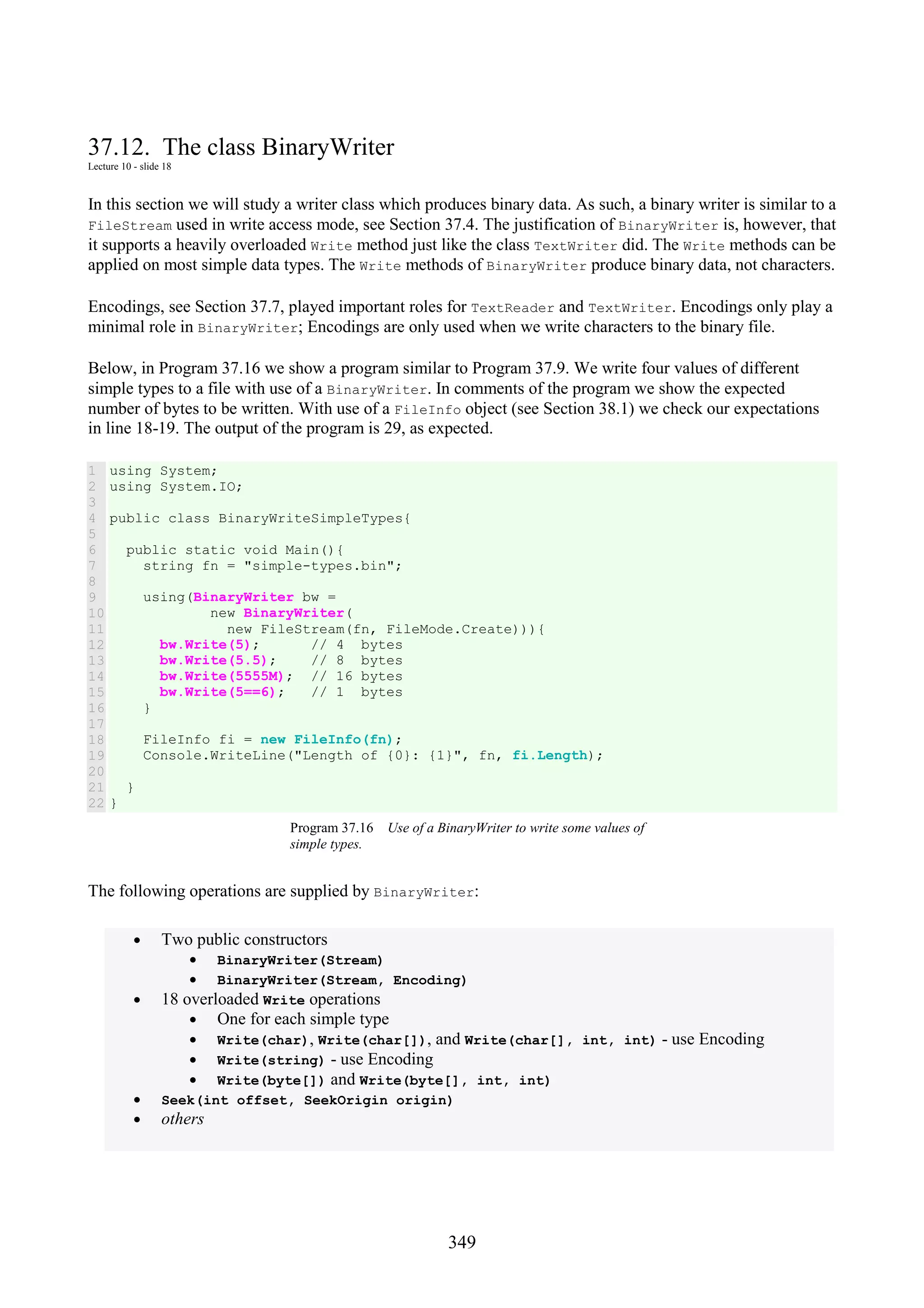349 37.12. The class BinaryWriter Lecture 10 - slide 18 In this section we will study a writer class which produces binary data. As such, a binary writer is similar to a FileStream used in write access mode, see Section 37.4. The justification of BinaryWriter is, however, that it supports a heavily overloaded Write method just like the class TextWriter did. The Write methods can be applied on most simple data types. The Write methods of BinaryWriter produce binary data, not characters. Encodings, see Section 37.7, played important roles for TextReader and TextWriter. Encodings only play a minimal role in BinaryWriter; Encodings are only used when we write characters to the binary file. Below, in Program 37.16 we show a program similar to Program 37.9. We write four values of different simple types to a file with use of a BinaryWriter. In comments of the program we show the expected number of bytes to be written. With use of a FileInfo object (see Section 38.1) we check our expectations in line 18-19. The output of the program is 29, as expected. 1 2 3 4 5 6 7 8 9 10 11 12 13 14 15 16 17 18 19 20 21 22 using System; using System.IO; public class BinaryWriteSimpleTypes{ public static void Main(){ string fn = "simple-types.bin"; using(BinaryWriter bw = new BinaryWriter( new FileStream(fn, FileMode.Create))){ bw.Write(5); // 4 bytes bw.Write(5.5); // 8 bytes bw.Write(5555M); // 16 bytes bw.Write(5==6); // 1 bytes } FileInfo fi = new FileInfo(fn); Console.WriteLine("Length of {0}: {1}", fn, fi.Length); } } Program 37.16 Use of a BinaryWriter to write some values of simple types. The following operations are supplied by BinaryWriter: • Two public constructors • BinaryWriter(Stream) • BinaryWriter(Stream, Encoding) • 18 overloaded Write operations • One for each simple type • Write(char), Write(char[]), and Write(char[], int, int) - use Encoding • Write(string) - use Encoding • Write(byte[]) and Write(byte[], int, int) • Seek(int offset, SeekOrigin origin) • others 