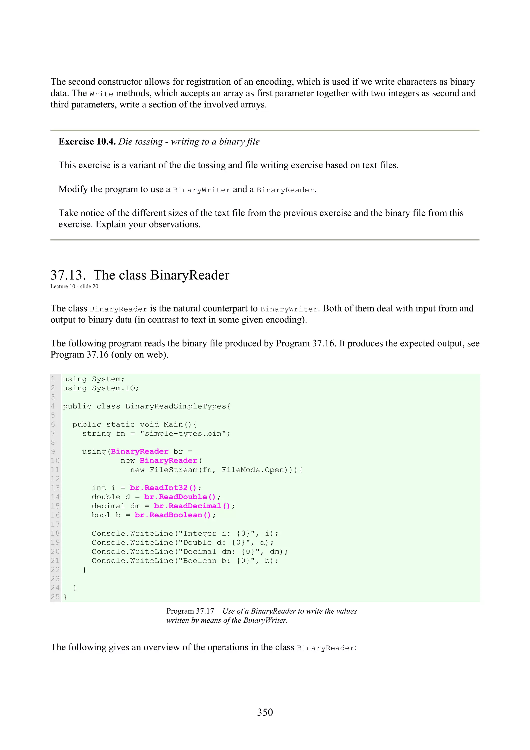 350 The second constructor allows for registration of an encoding, which is used if we write characters as binary data. The Write methods, which accepts an array as first parameter together with two integers as second and third parameters, write a section of the involved arrays. Exercise 10.4. Die tossing - writing to a binary file This exercise is a variant of the die tossing and file writing exercise based on text files. Modify the program to use a BinaryWriter and a BinaryReader. Take notice of the different sizes of the text file from the previous exercise and the binary file from this exercise. Explain your observations. 37.13. The class BinaryReader Lecture 10 - slide 20 The class BinaryReader is the natural counterpart to BinaryWriter. Both of them deal with input from and output to binary data (in contrast to text in some given encoding). The following program reads the binary file produced by Program 37.16. It produces the expected output, see Program 37.16 (only on web). 1 2 3 4 5 6 7 8 9 10 11 12 13 14 15 16 17 18 19 20 21 22 23 24 25 using System; using System.IO; public class BinaryReadSimpleTypes{ public static void Main(){ string fn = "simple-types.bin"; using(BinaryReader br = new BinaryReader( new FileStream(fn, FileMode.Open))){ int i = br.ReadInt32(); double d = br.ReadDouble(); decimal dm = br.ReadDecimal(); bool b = br.ReadBoolean(); Console.WriteLine("Integer i: {0}", i); Console.WriteLine("Double d: {0}", d); Console.WriteLine("Decimal dm: {0}", dm); Console.WriteLine("Boolean b: {0}", b); } } } Program 37.17 Use of a BinaryReader to write the values written by means of the BinaryWriter. The following gives an overview of the operations in the class BinaryReader: 