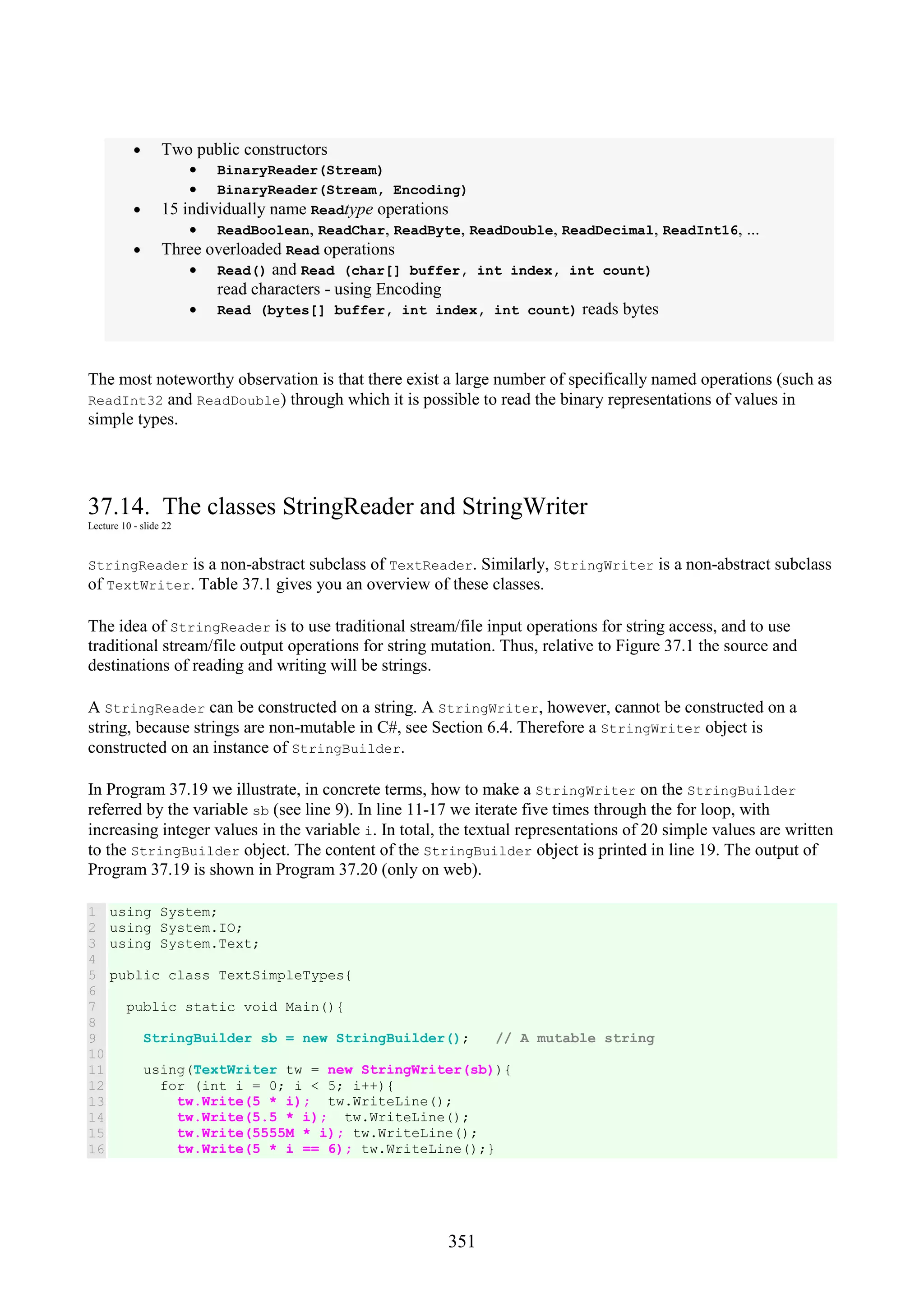 351 • Two public constructors • BinaryReader(Stream) • BinaryReader(Stream, Encoding) • 15 individually name Readtype operations • ReadBoolean, ReadChar, ReadByte, ReadDouble, ReadDecimal, ReadInt16, ... • Three overloaded Read operations • Read() and Read (char[] buffer, int index, int count) read characters - using Encoding • Read (bytes[] buffer, int index, int count) reads bytes The most noteworthy observation is that there exist a large number of specifically named operations (such as ReadInt32 and ReadDouble) through which it is possible to read the binary representations of values in simple types. 37.14. The classes StringReader and StringWriter Lecture 10 - slide 22 StringReader is a non-abstract subclass of TextReader. Similarly, StringWriter is a non-abstract subclass of TextWriter. Table 37.1 gives you an overview of these classes. The idea of StringReader is to use traditional stream/file input operations for string access, and to use traditional stream/file output operations for string mutation. Thus, relative to Figure 37.1 the source and destinations of reading and writing will be strings. A StringReader can be constructed on a string. A StringWriter, however, cannot be constructed on a string, because strings are non-mutable in C#, see Section 6.4. Therefore a StringWriter object is constructed on an instance of StringBuilder. In Program 37.19 we illustrate, in concrete terms, how to make a StringWriter on the StringBuilder referred by the variable sb (see line 9). In line 11-17 we iterate five times through the for loop, with increasing integer values in the variable i. In total, the textual representations of 20 simple values are written to the StringBuilder object. The content of the StringBuilder object is printed in line 19. The output of Program 37.19 is shown in Program 37.20 (only on web). 1 2 3 4 5 6 7 8 9 10 11 12 13 14 15 16 using System; using System.IO; using System.Text; public class TextSimpleTypes{ public static void Main(){ StringBuilder sb = new StringBuilder(); // A mutable string using(TextWriter tw = new StringWriter(sb)){ for (int i = 0; i < 5; i++){ tw.Write(5 * i); tw.WriteLine(); tw.Write(5.5 * i); tw.WriteLine(); tw.Write(5555M * i); tw.WriteLine(); tw.Write(5 * i == 6); tw.WriteLine();} 