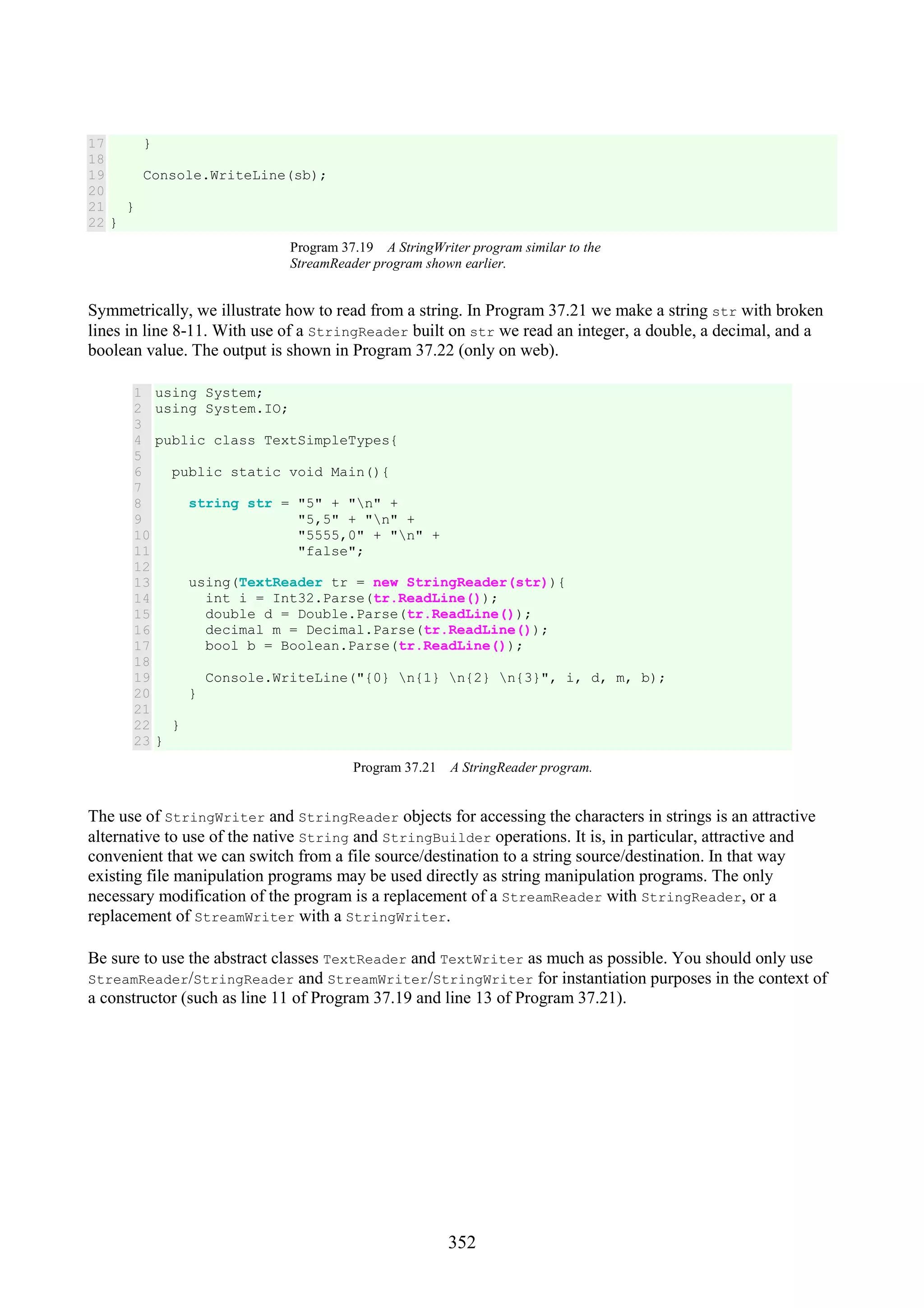 352 17 18 19 20 21 22 } Console.WriteLine(sb); } } Program 37.19 A StringWriter program similar to the StreamReader program shown earlier. Symmetrically, we illustrate how to read from a string. In Program 37.21 we make a string str with broken lines in line 8-11. With use of a StringReader built on str we read an integer, a double, a decimal, and a boolean value. The output is shown in Program 37.22 (only on web). 1 2 3 4 5 6 7 8 9 10 11 12 13 14 15 16 17 18 19 20 21 22 23 using System; using System.IO; public class TextSimpleTypes{ public static void Main(){ string str = "5" + "n" + "5,5" + "n" + "5555,0" + "n" + "false"; using(TextReader tr = new StringReader(str)){ int i = Int32.Parse(tr.ReadLine()); double d = Double.Parse(tr.ReadLine()); decimal m = Decimal.Parse(tr.ReadLine()); bool b = Boolean.Parse(tr.ReadLine()); Console.WriteLine("{0} n{1} n{2} n{3}", i, d, m, b); } } } Program 37.21 A StringReader program. The use of StringWriter and StringReader objects for accessing the characters in strings is an attractive alternative to use of the native String and StringBuilder operations. It is, in particular, attractive and convenient that we can switch from a file source/destination to a string source/destination. In that way existing file manipulation programs may be used directly as string manipulation programs. The only necessary modification of the program is a replacement of a StreamReader with StringReader, or a replacement of StreamWriter with a StringWriter. Be sure to use the abstract classes TextReader and TextWriter as much as possible. You should only use StreamReader/StringReader and StreamWriter/StringWriter for instantiation purposes in the context of a constructor (such as line 11 of Program 37.19 and line 13 of Program 37.21). 