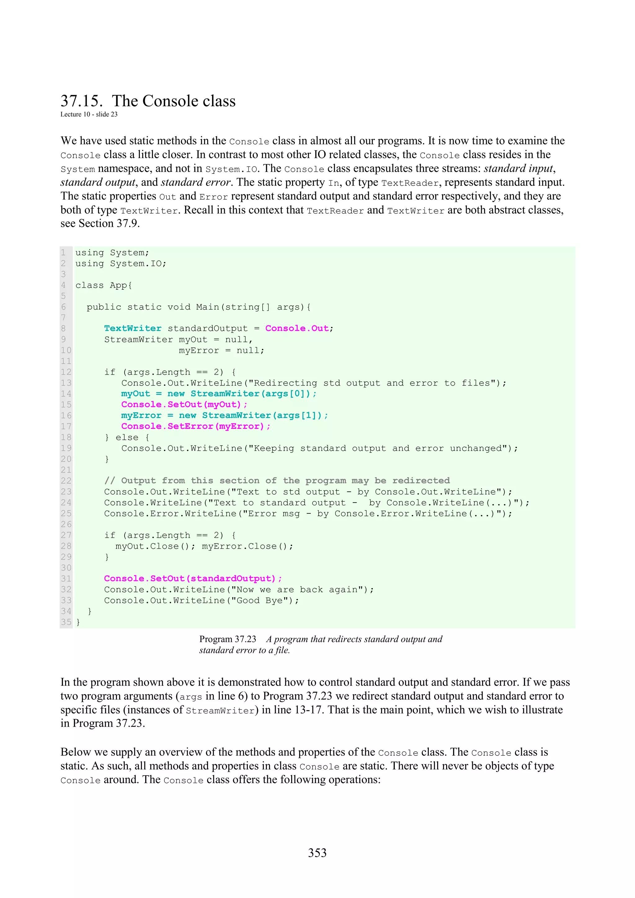 353 37.15. The Console class Lecture 10 - slide 23 We have used static methods in the Console class in almost all our programs. It is now time to examine the Console class a little closer. In contrast to most other IO related classes, the Console class resides in the System namespace, and not in System.IO. The Console class encapsulates three streams: standard input, standard output, and standard error. The static property In, of type TextReader, represents standard input. The static properties Out and Error represent standard output and standard error respectively, and they are both of type TextWriter. Recall in this context that TextReader and TextWriter are both abstract classes, see Section 37.9. 1 2 3 4 5 6 7 8 9 10 11 12 13 14 15 16 17 18 19 20 21 22 23 24 25 26 27 28 29 30 31 32 33 34 35 using System; using System.IO; class App{ public static void Main(string[] args){ TextWriter standardOutput = Console.Out; StreamWriter myOut = null, myError = null; if (args.Length == 2) { Console.Out.WriteLine("Redirecting std output and error to files"); myOut = new StreamWriter(args[0]); Console.SetOut(myOut); myError = new StreamWriter(args[1]); Console.SetError(myError); } else { Console.Out.WriteLine("Keeping standard output and error unchanged"); } // Output from this section of the program may be redirected Console.Out.WriteLine("Text to std output - by Console.Out.WriteLine"); Console.WriteLine("Text to standard output - by Console.WriteLine(...)"); Console.Error.WriteLine("Error msg - by Console.Error.WriteLine(...)"); if (args.Length == 2) { myOut.Close(); myError.Close(); } Console.SetOut(standardOutput); Console.Out.WriteLine("Now we are back again"); Console.Out.WriteLine("Good Bye"); } } Program 37.23 A program that redirects standard output and standard error to a file. In the program shown above it is demonstrated how to control standard output and standard error. If we pass two program arguments (args in line 6) to Program 37.23 we redirect standard output and standard error to specific files (instances of StreamWriter) in line 13-17. That is the main point, which we wish to illustrate in Program 37.23. Below we supply an overview of the methods and properties of the Console class. The Console class is static. As such, all methods and properties in class Console are static. There will never be objects of type Console around. The Console class offers the following operations: 