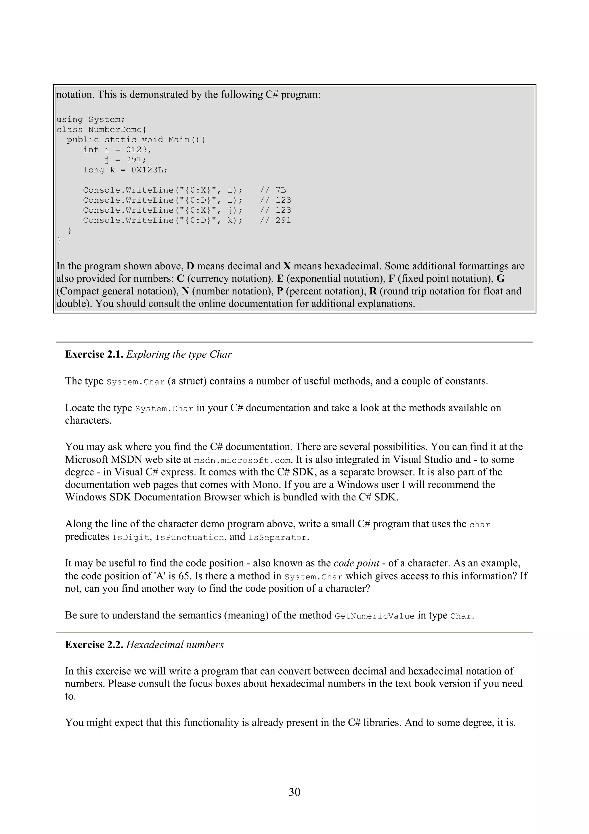 30 notation. This is demonstrated by the following C# program: using System; class NumberDemo{ public static void Main(){ int i = 0123, j = 291; long k = 0X123L; Console.WriteLine("{0:X}", i); // 7B Console.WriteLine("{0:D}", i); // 123 Console.WriteLine("{0:X}", j); // 123 Console.WriteLine("{0:D}", k); // 291 } } In the program shown above, D means decimal and X means hexadecimal. Some additional formattings are also provided for numbers: C (currency notation), E (exponential notation), F (fixed point notation), G (Compact general notation), N (number notation), P (percent notation), R (round trip notation for float and double). You should consult the online documentation for additional explanations. Exercise 2.1. Exploring the type Char The type System.Char (a struct) contains a number of useful methods, and a couple of constants. Locate the type System.Char in your C# documentation and take a look at the methods available on characters. You may ask where you find the C# documentation. There are several possibilities. You can find it at the Microsoft MSDN web site at msdn.microsoft.com. It is also integrated in Visual Studio and - to some degree - in Visual C# express. It comes with the C# SDK, as a separate browser. It is also part of the documentation web pages that comes with Mono. If you are a Windows user I will recommend the Windows SDK Documentation Browser which is bundled with the C# SDK. Along the line of the character demo program above, write a small C# program that uses the char predicates IsDigit, IsPunctuation, and IsSeparator. It may be useful to find the code position - also known as the code point - of a character. As an example, the code position of 'A' is 65. Is there a method in System.Char which gives access to this information? If not, can you find another way to find the code position of a character? Be sure to understand the semantics (meaning) of the method GetNumericValue in type Char. Exercise 2.2. Hexadecimal numbers In this exercise we will write a program that can convert between decimal and hexadecimal notation of numbers. Please consult the focus boxes about hexadecimal numbers in the text book version if you need to. You might expect that this functionality is already present in the C# libraries. And to some degree, it is. 