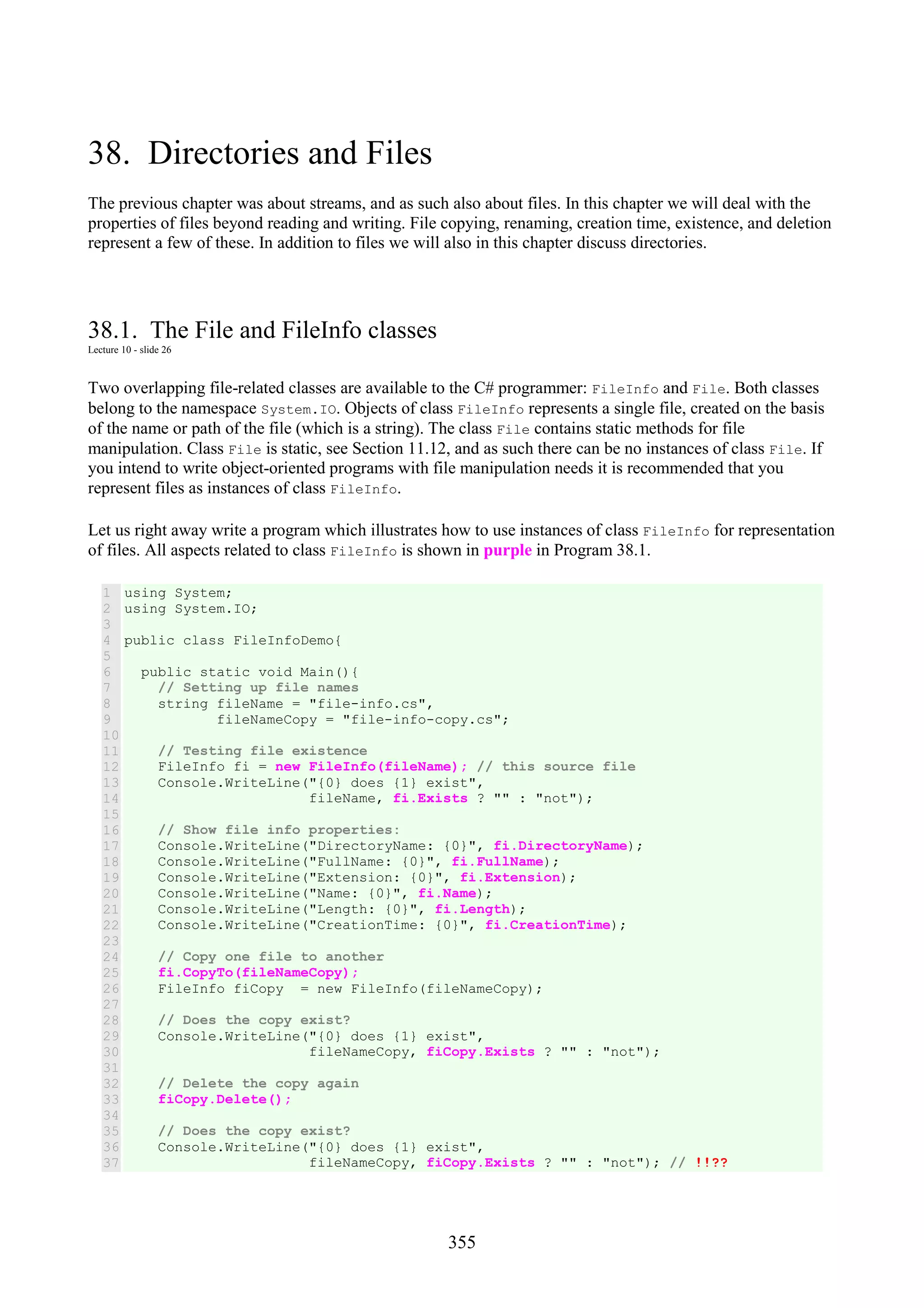 355 38. Directories and Files The previous chapter was about streams, and as such also about files. In this chapter we will deal with the properties of files beyond reading and writing. File copying, renaming, creation time, existence, and deletion represent a few of these. In addition to files we will also in this chapter discuss directories. 38.1. The File and FileInfo classes Lecture 10 - slide 26 Two overlapping file-related classes are available to the C# programmer: FileInfo and File. Both classes belong to the namespace System.IO. Objects of class FileInfo represents a single file, created on the basis of the name or path of the file (which is a string). The class File contains static methods for file manipulation. Class File is static, see Section 11.12, and as such there can be no instances of class File. If you intend to write object-oriented programs with file manipulation needs it is recommended that you represent files as instances of class FileInfo. Let us right away write a program which illustrates how to use instances of class FileInfo for representation of files. All aspects related to class FileInfo is shown in purple in Program 38.1. 1 2 3 4 5 6 7 8 9 10 11 12 13 14 15 16 17 18 19 20 21 22 23 24 25 26 27 28 29 30 31 32 33 34 35 36 37 using System; using System.IO; public class FileInfoDemo{ public static void Main(){ // Setting up file names string fileName = "file-info.cs", fileNameCopy = "file-info-copy.cs"; // Testing file existence FileInfo fi = new FileInfo(fileName); // this source file Console.WriteLine("{0} does {1} exist", fileName, fi.Exists ? "" : "not"); // Show file info properties: Console.WriteLine("DirectoryName: {0}", fi.DirectoryName); Console.WriteLine("FullName: {0}", fi.FullName); Console.WriteLine("Extension: {0}", fi.Extension); Console.WriteLine("Name: {0}", fi.Name); Console.WriteLine("Length: {0}", fi.Length); Console.WriteLine("CreationTime: {0}", fi.CreationTime); // Copy one file to another fi.CopyTo(fileNameCopy); FileInfo fiCopy = new FileInfo(fileNameCopy); // Does the copy exist? Console.WriteLine("{0} does {1} exist", fileNameCopy, fiCopy.Exists ? "" : "not"); // Delete the copy again fiCopy.Delete(); // Does the copy exist? Console.WriteLine("{0} does {1} exist", fileNameCopy, fiCopy.Exists ? "" : "not"); // !!?? 
