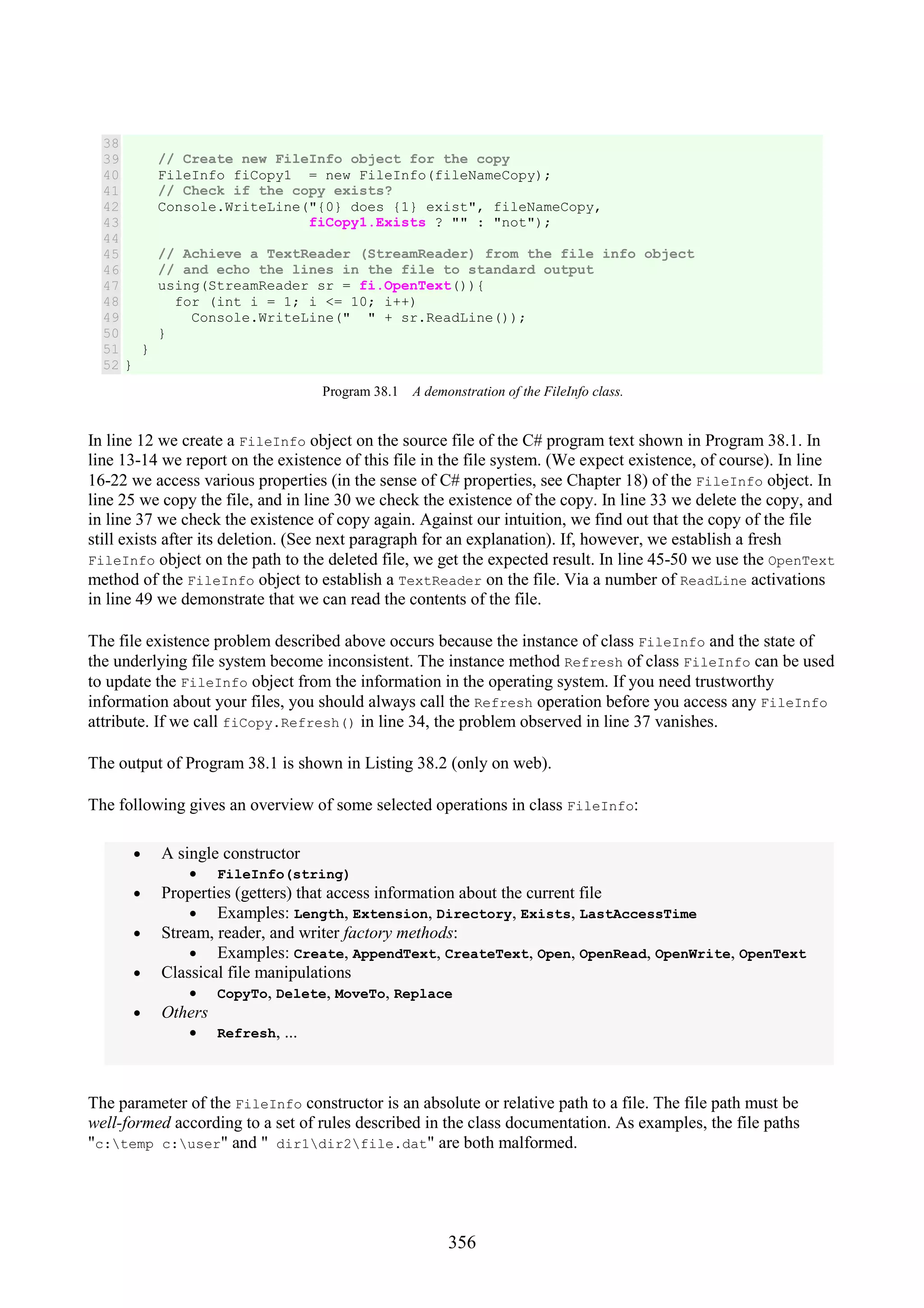 356 38 39 40 41 42 43 44 45 46 47 48 49 50 51 52 // Create new FileInfo object for the copy FileInfo fiCopy1 = new FileInfo(fileNameCopy); // Check if the copy exists? Console.WriteLine("{0} does {1} exist", fileNameCopy, fiCopy1.Exists ? "" : "not"); // Achieve a TextReader (StreamReader) from the file info object // and echo the lines in the file to standard output using(StreamReader sr = fi.OpenText()){ for (int i = 1; i <= 10; i++) Console.WriteLine(" " + sr.ReadLine()); } } } Program 38.1 A demonstration of the FileInfo class. In line 12 we create a FileInfo object on the source file of the C# program text shown in Program 38.1. In line 13-14 we report on the existence of this file in the file system. (We expect existence, of course). In line 16-22 we access various properties (in the sense of C# properties, see Chapter 18) of the FileInfo object. In line 25 we copy the file, and in line 30 we check the existence of the copy. In line 33 we delete the copy, and in line 37 we check the existence of copy again. Against our intuition, we find out that the copy of the file still exists after its deletion. (See next paragraph for an explanation). If, however, we establish a fresh FileInfo object on the path to the deleted file, we get the expected result. In line 45-50 we use the OpenText method of the FileInfo object to establish a TextReader on the file. Via a number of ReadLine activations in line 49 we demonstrate that we can read the contents of the file. The file existence problem described above occurs because the instance of class FileInfo and the state of the underlying file system become inconsistent. The instance method Refresh of class FileInfo can be used to update the FileInfo object from the information in the operating system. If you need trustworthy information about your files, you should always call the Refresh operation before you access any FileInfo attribute. If we call fiCopy.Refresh() in line 34, the problem observed in line 37 vanishes. The output of Program 38.1 is shown in Listing 38.2 (only on web). The following gives an overview of some selected operations in class FileInfo: • A single constructor • FileInfo(string) • Properties (getters) that access information about the current file • Examples: Length, Extension, Directory, Exists, LastAccessTime • Stream, reader, and writer factory methods: • Examples: Create, AppendText, CreateText, Open, OpenRead, OpenWrite, OpenText • Classical file manipulations • CopyTo, Delete, MoveTo, Replace • Others • Refresh, ... The parameter of the FileInfo constructor is an absolute or relative path to a file. The file path must be well-formed according to a set of rules described in the class documentation. As examples, the file paths "c:temp c:user" and " dir1dir2file.dat" are both malformed. 