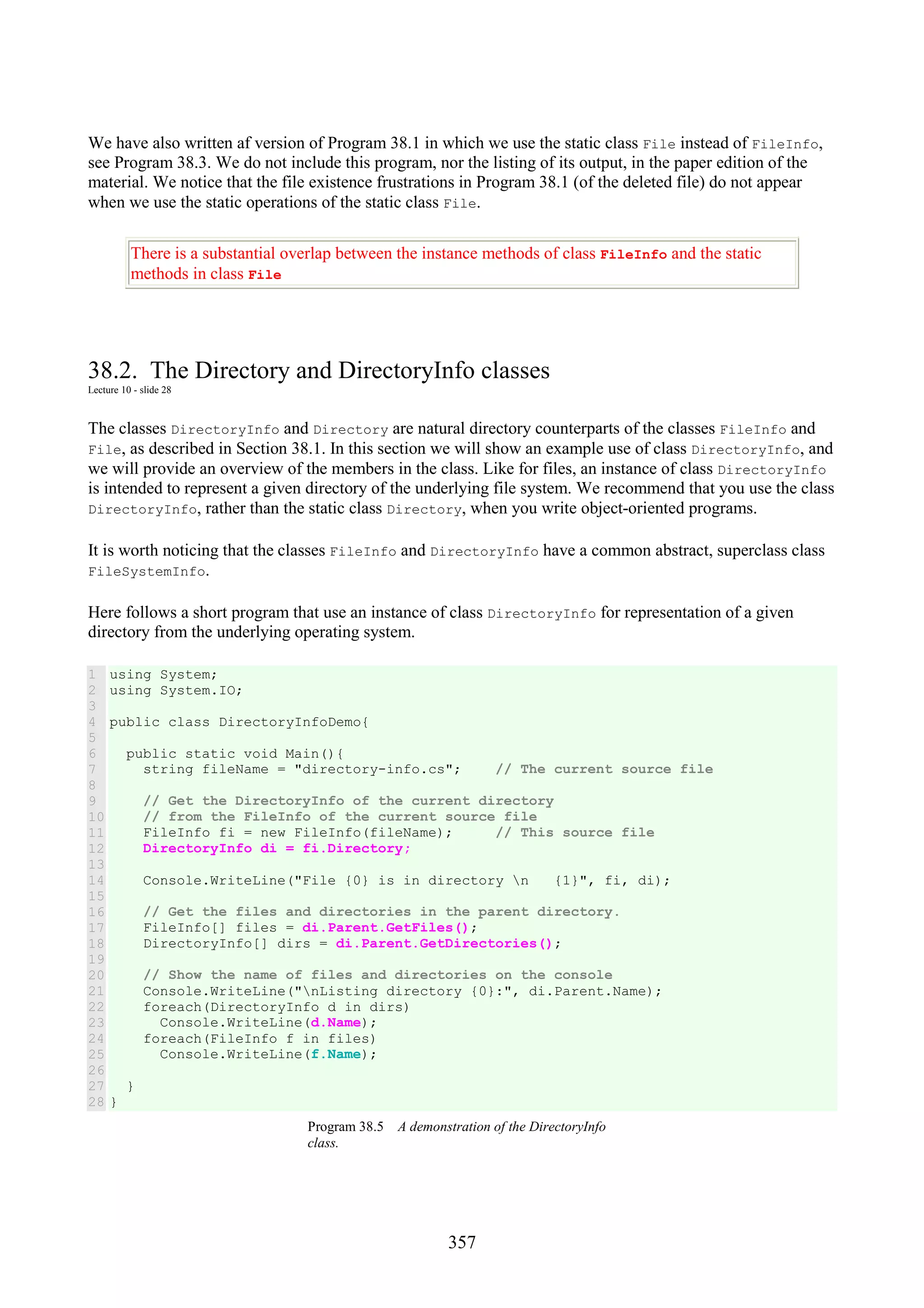 357 We have also written af version of Program 38.1 in which we use the static class File instead of FileInfo, see Program 38.3. We do not include this program, nor the listing of its output, in the paper edition of the material. We notice that the file existence frustrations in Program 38.1 (of the deleted file) do not appear when we use the static operations of the static class File. There is a substantial overlap between the instance methods of class FileInfo and the static methods in class File 38.2. The Directory and DirectoryInfo classes Lecture 10 - slide 28 The classes DirectoryInfo and Directory are natural directory counterparts of the classes FileInfo and File, as described in Section 38.1. In this section we will show an example use of class DirectoryInfo, and we will provide an overview of the members in the class. Like for files, an instance of class DirectoryInfo is intended to represent a given directory of the underlying file system. We recommend that you use the class DirectoryInfo, rather than the static class Directory, when you write object-oriented programs. It is worth noticing that the classes FileInfo and DirectoryInfo have a common abstract, superclass class FileSystemInfo. Here follows a short program that use an instance of class DirectoryInfo for representation of a given directory from the underlying operating system. 1 2 3 4 5 6 7 8 9 10 11 12 13 14 15 16 17 18 19 20 21 22 23 24 25 26 27 28 using System; using System.IO; public class DirectoryInfoDemo{ public static void Main(){ string fileName = "directory-info.cs"; // The current source file // Get the DirectoryInfo of the current directory // from the FileInfo of the current source file FileInfo fi = new FileInfo(fileName); // This source file DirectoryInfo di = fi.Directory; Console.WriteLine("File {0} is in directory n {1}", fi, di); // Get the files and directories in the parent directory. FileInfo[] files = di.Parent.GetFiles(); DirectoryInfo[] dirs = di.Parent.GetDirectories(); // Show the name of files and directories on the console Console.WriteLine("nListing directory {0}:", di.Parent.Name); foreach(DirectoryInfo d in dirs) Console.WriteLine(d.Name); foreach(FileInfo f in files) Console.WriteLine(f.Name); } } Program 38.5 A demonstration of the DirectoryInfo class. 