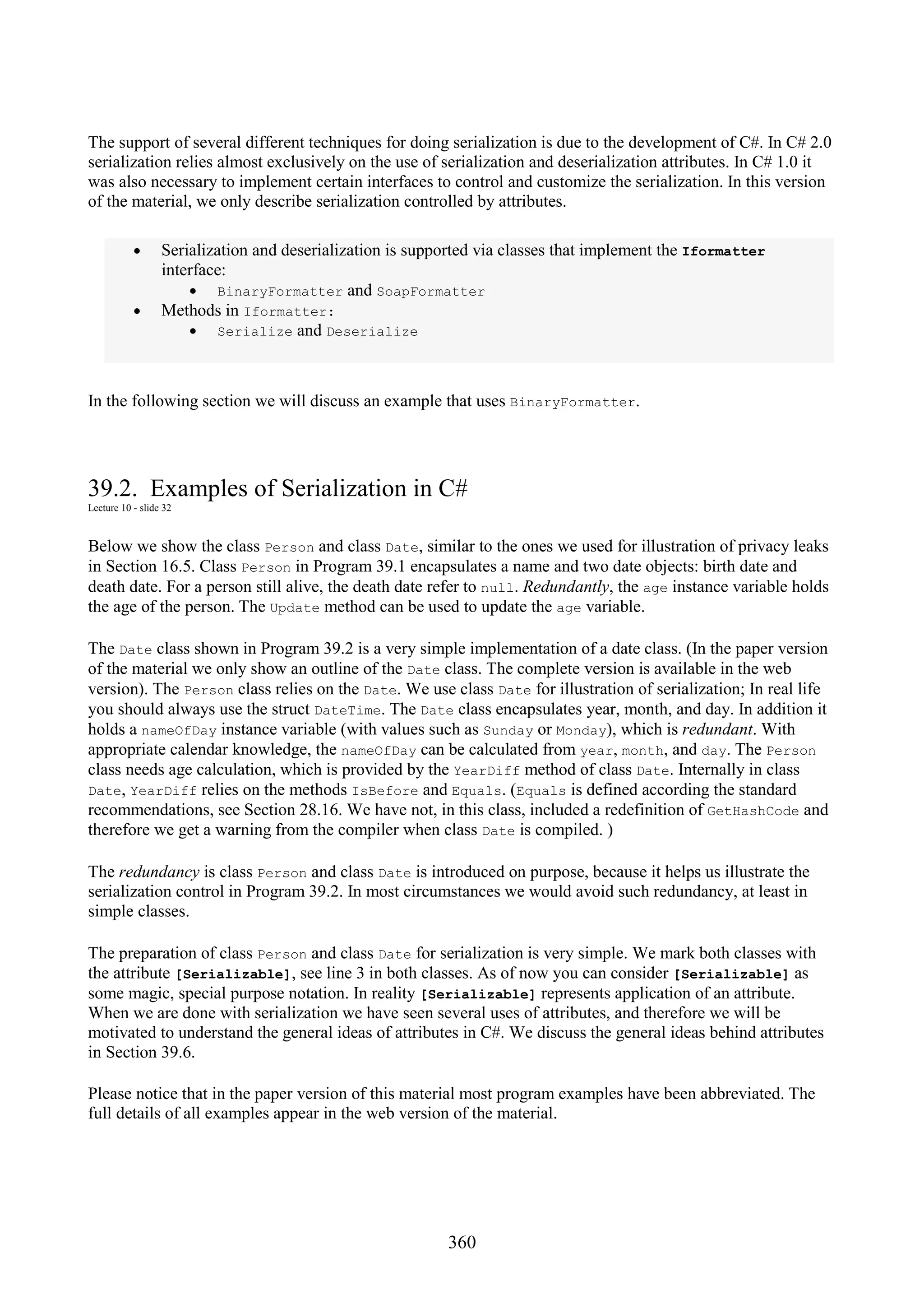 360 The support of several different techniques for doing serialization is due to the development of C#. In C# 2.0 serialization relies almost exclusively on the use of serialization and deserialization attributes. In C# 1.0 it was also necessary to implement certain interfaces to control and customize the serialization. In this version of the material, we only describe serialization controlled by attributes. • Serialization and deserialization is supported via classes that implement the Iformatter interface: • BinaryFormatter and SoapFormatter • Methods in Iformatter: • Serialize and Deserialize In the following section we will discuss an example that uses BinaryFormatter. 39.2. Examples of Serialization in C# Lecture 10 - slide 32 Below we show the class Person and class Date, similar to the ones we used for illustration of privacy leaks in Section 16.5. Class Person in Program 39.1 encapsulates a name and two date objects: birth date and death date. For a person still alive, the death date refer to null. Redundantly, the age instance variable holds the age of the person. The Update method can be used to update the age variable. The Date class shown in Program 39.2 is a very simple implementation of a date class. (In the paper version of the material we only show an outline of the Date class. The complete version is available in the web version). The Person class relies on the Date. We use class Date for illustration of serialization; In real life you should always use the struct DateTime. The Date class encapsulates year, month, and day. In addition it holds a nameOfDay instance variable (with values such as Sunday or Monday), which is redundant. With appropriate calendar knowledge, the nameOfDay can be calculated from year, month, and day. The Person class needs age calculation, which is provided by the YearDiff method of class Date. Internally in class Date, YearDiff relies on the methods IsBefore and Equals. (Equals is defined according the standard recommendations, see Section 28.16. We have not, in this class, included a redefinition of GetHashCode and therefore we get a warning from the compiler when class Date is compiled. ) The redundancy is class Person and class Date is introduced on purpose, because it helps us illustrate the serialization control in Program 39.2. In most circumstances we would avoid such redundancy, at least in simple classes. The preparation of class Person and class Date for serialization is very simple. We mark both classes with the attribute [Serializable], see line 3 in both classes. As of now you can consider [Serializable] as some magic, special purpose notation. In reality [Serializable] represents application of an attribute. When we are done with serialization we have seen several uses of attributes, and therefore we will be motivated to understand the general ideas of attributes in C#. We discuss the general ideas behind attributes in Section 39.6. Please notice that in the paper version of this material most program examples have been abbreviated. The full details of all examples appear in the web version of the material. 