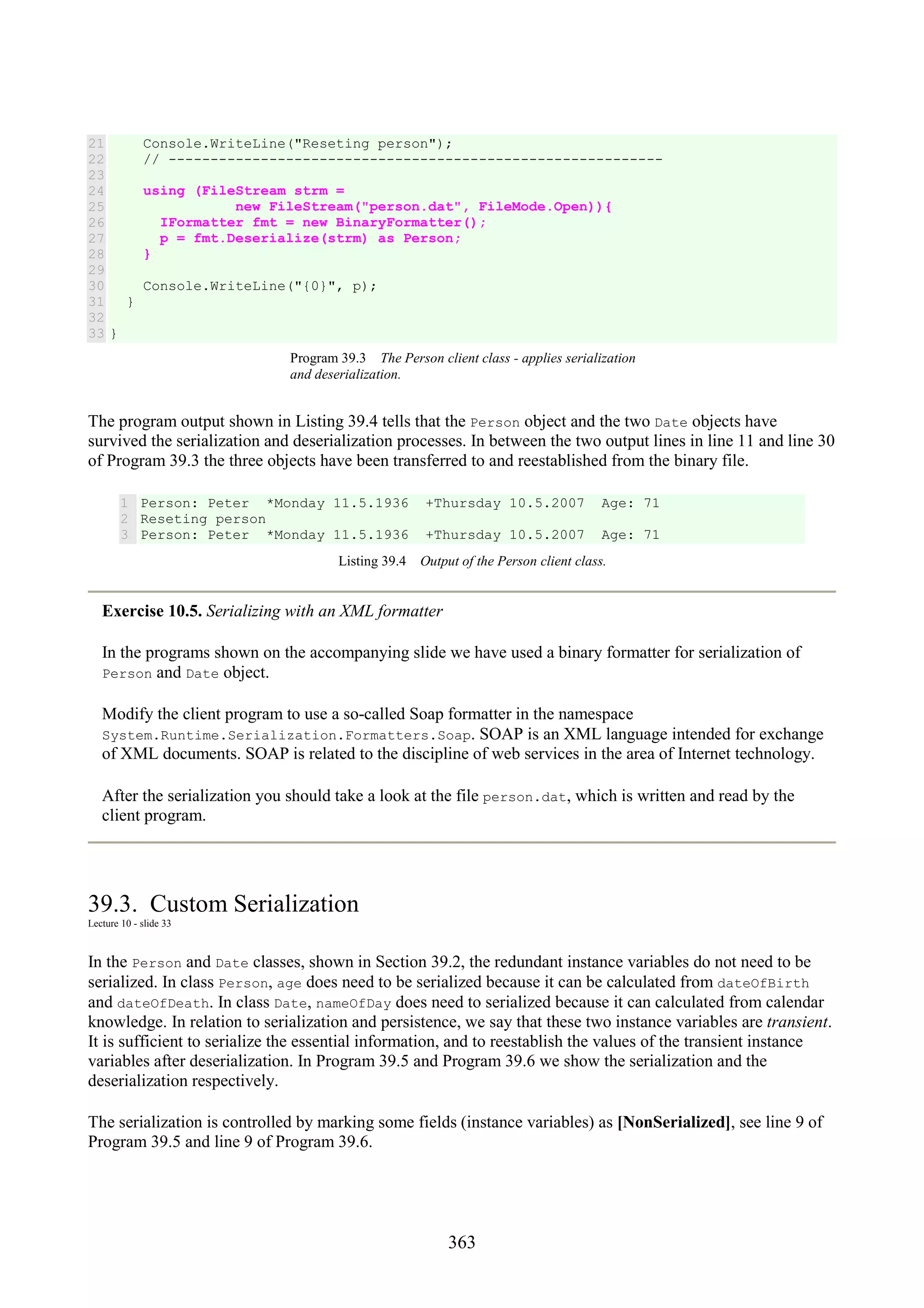 363 21 22 23 24 25 26 27 28 29 30 31 32 33 Console.WriteLine("Reseting person"); // ----------------------------------------------------------- using (FileStream strm = new FileStream("person.dat", FileMode.Open)){ IFormatter fmt = new BinaryFormatter(); p = fmt.Deserialize(strm) as Person; } Console.WriteLine("{0}", p); } } Program 39.3 The Person client class - applies serialization and deserialization. The program output shown in Listing 39.4 tells that the Person object and the two Date objects have survived the serialization and deserialization processes. In between the two output lines in line 11 and line 30 of Program 39.3 the three objects have been transferred to and reestablished from the binary file. 1 2 3 Person: Peter *Monday 11.5.1936 +Thursday 10.5.2007 Age: 71 Reseting person Person: Peter *Monday 11.5.1936 +Thursday 10.5.2007 Age: 71 Listing 39.4 Output of the Person client class. Exercise 10.5. Serializing with an XML formatter In the programs shown on the accompanying slide we have used a binary formatter for serialization of Person and Date object. Modify the client program to use a so-called Soap formatter in the namespace System.Runtime.Serialization.Formatters.Soap. SOAP is an XML language intended for exchange of XML documents. SOAP is related to the discipline of web services in the area of Internet technology. After the serialization you should take a look at the file person.dat, which is written and read by the client program. 39.3. Custom Serialization Lecture 10 - slide 33 In the Person and Date classes, shown in Section 39.2, the redundant instance variables do not need to be serialized. In class Person, age does need to be serialized because it can be calculated from dateOfBirth and dateOfDeath. In class Date, nameOfDay does need to serialized because it can calculated from calendar knowledge. In relation to serialization and persistence, we say that these two instance variables are transient. It is sufficient to serialize the essential information, and to reestablish the values of the transient instance variables after deserialization. In Program 39.5 and Program 39.6 we show the serialization and the deserialization respectively. The serialization is controlled by marking some fields (instance variables) as [NonSerialized], see line 9 of Program 39.5 and line 9 of Program 39.6. 