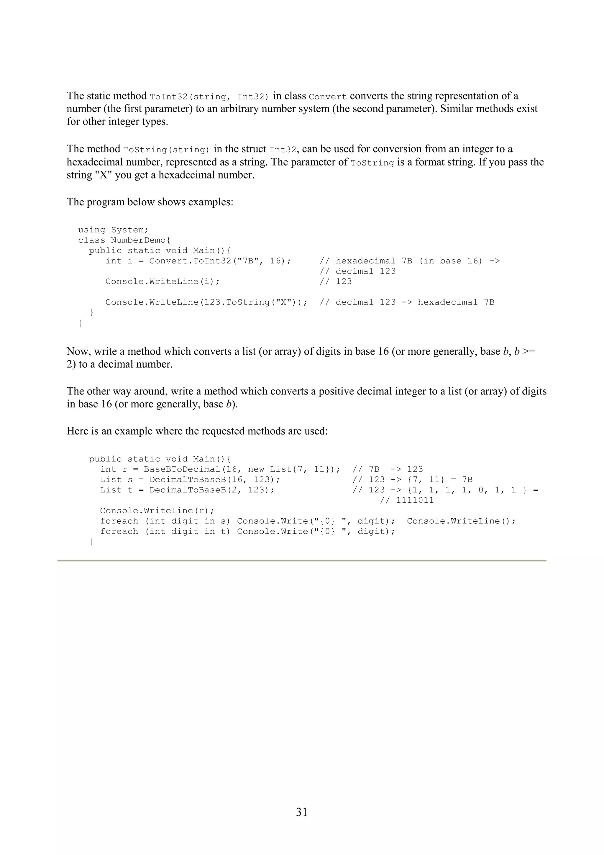 31 The static method ToInt32(string, Int32) in class Convert converts the string representation of a number (the first parameter) to an arbitrary number system (the second parameter). Similar methods exist for other integer types. The method ToString(string) in the struct Int32, can be used for conversion from an integer to a hexadecimal number, represented as a string. The parameter of ToString is a format string. If you pass the string "X" you get a hexadecimal number. The program below shows examples: using System; class NumberDemo{ public static void Main(){ int i = Convert.ToInt32("7B", 16); // hexadecimal 7B (in base 16) -> // decimal 123 Console.WriteLine(i); // 123 Console.WriteLine(123.ToString("X")); // decimal 123 -> hexadecimal 7B } } Now, write a method which converts a list (or array) of digits in base 16 (or more generally, base b, b >= 2) to a decimal number. The other way around, write a method which converts a positive decimal integer to a list (or array) of digits in base 16 (or more generally, base b). Here is an example where the requested methods are used: public static void Main(){ int r = BaseBToDecimal(16, new List{7, 11}); // 7B -> 123 List s = DecimalToBaseB(16, 123); // 123 -> {7, 11} = 7B List t = DecimalToBaseB(2, 123); // 123 -> {1, 1, 1, 1, 0, 1, 1 } = // 1111011 Console.WriteLine(r); foreach (int digit in s) Console.Write("{0} ", digit); Console.WriteLine(); foreach (int digit in t) Console.Write("{0} ", digit); } 