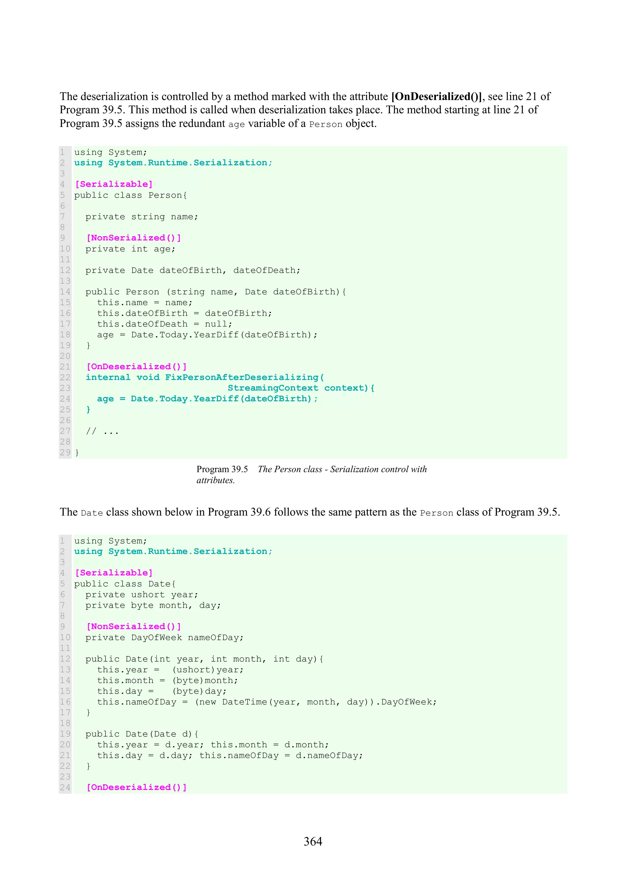 364 The deserialization is controlled by a method marked with the attribute [OnDeserialized()], see line 21 of Program 39.5. This method is called when deserialization takes place. The method starting at line 21 of Program 39.5 assigns the redundant age variable of a Person object. 1 2 3 4 5 6 7 8 9 10 11 12 13 14 15 16 17 18 19 20 21 22 23 24 25 26 27 28 29 using System; using System.Runtime.Serialization; [Serializable] public class Person{ private string name; [NonSerialized()] private int age; private Date dateOfBirth, dateOfDeath; public Person (string name, Date dateOfBirth){ this.name = name; this.dateOfBirth = dateOfBirth; this.dateOfDeath = null; age = Date.Today.YearDiff(dateOfBirth); } [OnDeserialized()] internal void FixPersonAfterDeserializing( StreamingContext context){ age = Date.Today.YearDiff(dateOfBirth); } // ... } Program 39.5 The Person class - Serialization control with attributes. The Date class shown below in Program 39.6 follows the same pattern as the Person class of Program 39.5. 1 2 3 4 5 6 7 8 9 10 11 12 13 14 15 16 17 18 19 20 21 22 23 24 using System; using System.Runtime.Serialization; [Serializable] public class Date{ private ushort year; private byte month, day; [NonSerialized()] private DayOfWeek nameOfDay; public Date(int year, int month, int day){ this.year = (ushort)year; this.month = (byte)month; this.day = (byte)day; this.nameOfDay = (new DateTime(year, month, day)).DayOfWeek; } public Date(Date d){ this.year = d.year; this.month = d.month; this.day = d.day; this.nameOfDay = d.nameOfDay; } [OnDeserialized()] 