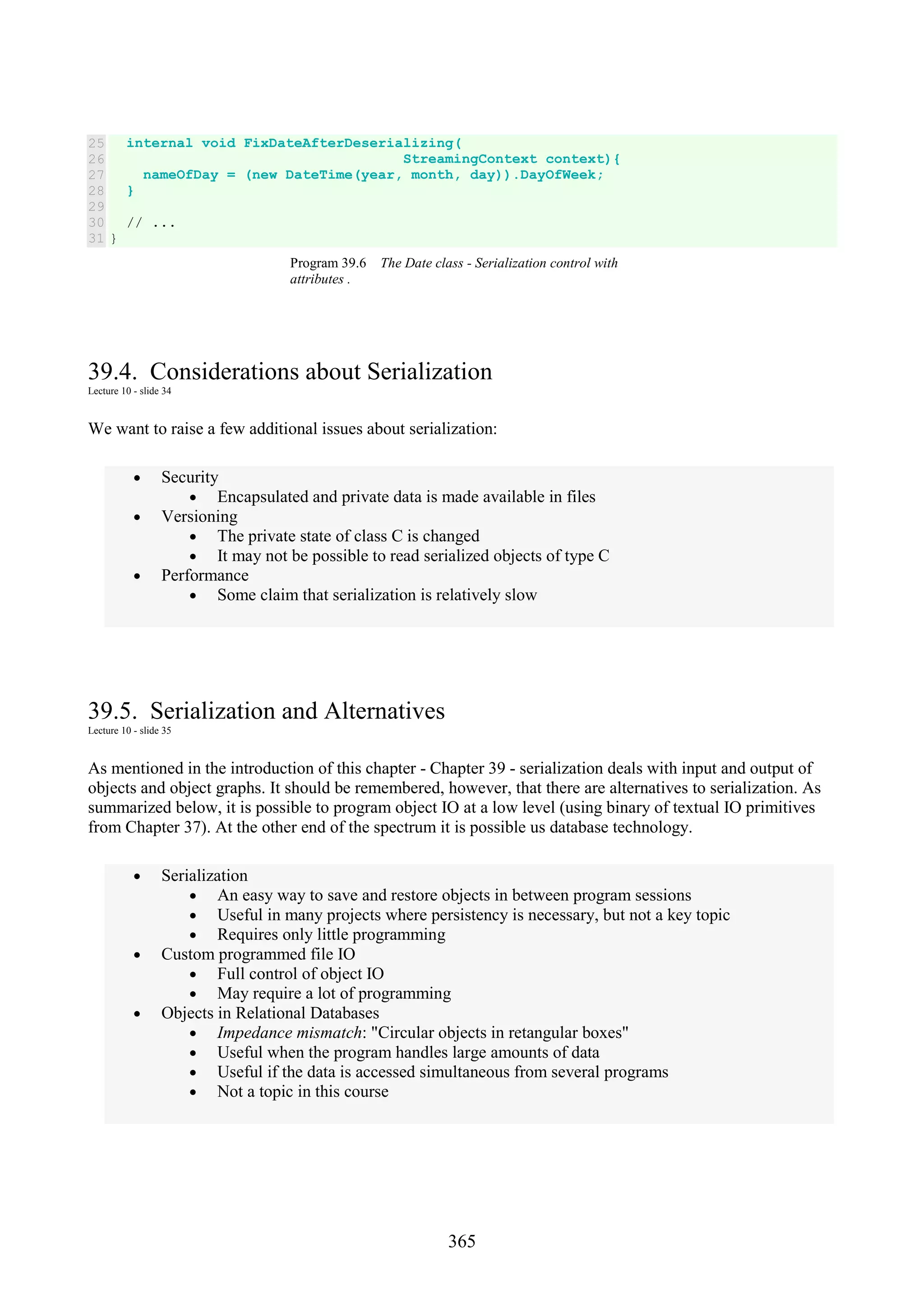 365 25 26 27 28 29 30 31 internal void FixDateAfterDeserializing( StreamingContext context){ nameOfDay = (new DateTime(year, month, day)).DayOfWeek; } // ... } Program 39.6 The Date class - Serialization control with attributes . 39.4. Considerations about Serialization Lecture 10 - slide 34 We want to raise a few additional issues about serialization: • Security • Encapsulated and private data is made available in files • Versioning • The private state of class C is changed • It may not be possible to read serialized objects of type C • Performance • Some claim that serialization is relatively slow 39.5. Serialization and Alternatives Lecture 10 - slide 35 As mentioned in the introduction of this chapter - Chapter 39 - serialization deals with input and output of objects and object graphs. It should be remembered, however, that there are alternatives to serialization. As summarized below, it is possible to program object IO at a low level (using binary of textual IO primitives from Chapter 37). At the other end of the spectrum it is possible us database technology. • Serialization • An easy way to save and restore objects in between program sessions • Useful in many projects where persistency is necessary, but not a key topic • Requires only little programming • Custom programmed file IO • Full control of object IO • May require a lot of programming • Objects in Relational Databases • Impedance mismatch: "Circular objects in retangular boxes" • Useful when the program handles large amounts of data • Useful if the data is accessed simultaneous from several programs • Not a topic in this course 
