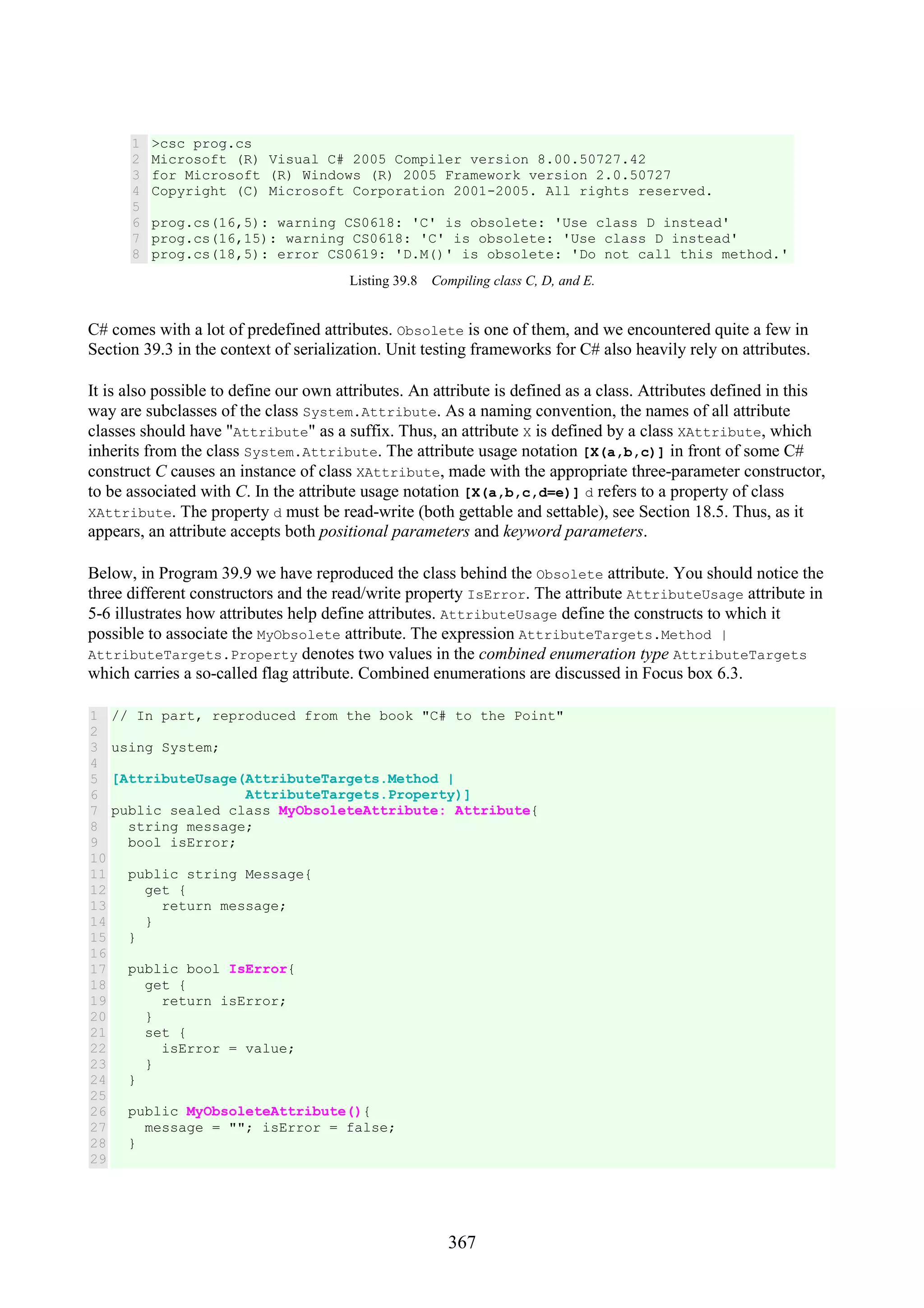367 1 2 3 4 5 6 7 8 >csc prog.cs Microsoft (R) Visual C# 2005 Compiler version 8.00.50727.42 for Microsoft (R) Windows (R) 2005 Framework version 2.0.50727 Copyright (C) Microsoft Corporation 2001-2005. All rights reserved. prog.cs(16,5): warning CS0618: 'C' is obsolete: 'Use class D instead' prog.cs(16,15): warning CS0618: 'C' is obsolete: 'Use class D instead' prog.cs(18,5): error CS0619: 'D.M()' is obsolete: 'Do not call this method.' Listing 39.8 Compiling class C, D, and E. C# comes with a lot of predefined attributes. Obsolete is one of them, and we encountered quite a few in Section 39.3 in the context of serialization. Unit testing frameworks for C# also heavily rely on attributes. It is also possible to define our own attributes. An attribute is defined as a class. Attributes defined in this way are subclasses of the class System.Attribute. As a naming convention, the names of all attribute classes should have "Attribute" as a suffix. Thus, an attribute X is defined by a class XAttribute, which inherits from the class System.Attribute. The attribute usage notation [X(a,b,c)] in front of some C# construct C causes an instance of class XAttribute, made with the appropriate three-parameter constructor, to be associated with C. In the attribute usage notation [X(a,b,c,d=e)] d refers to a property of class XAttribute. The property d must be read-write (both gettable and settable), see Section 18.5. Thus, as it appears, an attribute accepts both positional parameters and keyword parameters. Below, in Program 39.9 we have reproduced the class behind the Obsolete attribute. You should notice the three different constructors and the read/write property IsError. The attribute AttributeUsage attribute in 5-6 illustrates how attributes help define attributes. AttributeUsage define the constructs to which it possible to associate the MyObsolete attribute. The expression AttributeTargets.Method | AttributeTargets.Property denotes two values in the combined enumeration type AttributeTargets which carries a so-called flag attribute. Combined enumerations are discussed in Focus box 6.3. 1 2 3 4 5 6 7 8 9 10 11 12 13 14 15 16 17 18 19 20 21 22 23 24 25 26 27 28 29 // In part, reproduced from the book "C# to the Point" using System; [AttributeUsage(AttributeTargets.Method | AttributeTargets.Property)] public sealed class MyObsoleteAttribute: Attribute{ string message; bool isError; public string Message{ get { return message; } } public bool IsError{ get { return isError; } set { isError = value; } } public MyObsoleteAttribute(){ message = ""; isError = false; } 
