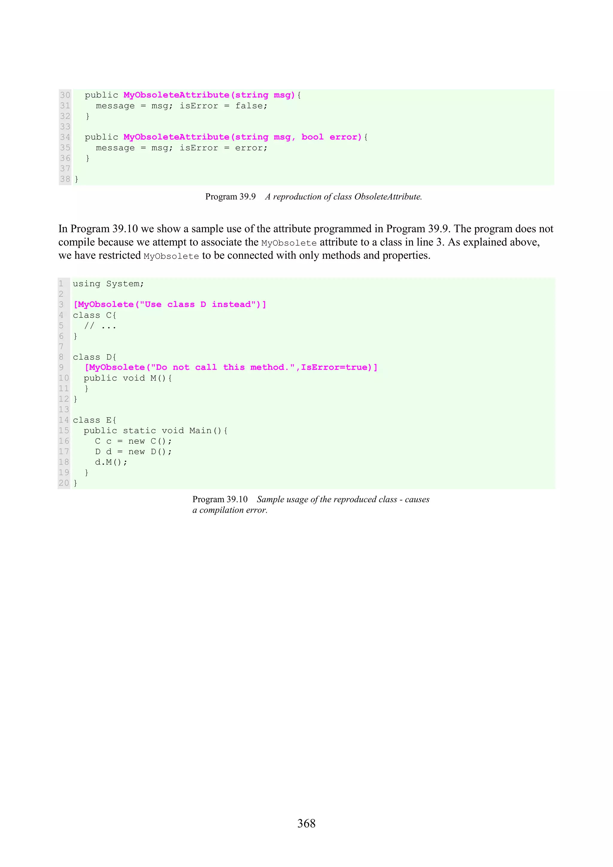 368 30 31 32 33 34 35 36 37 38 public MyObsoleteAttribute(string msg){ message = msg; isError = false; } public MyObsoleteAttribute(string msg, bool error){ message = msg; isError = error; } } Program 39.9 A reproduction of class ObsoleteAttribute. In Program 39.10 we show a sample use of the attribute programmed in Program 39.9. The program does not compile because we attempt to associate the MyObsolete attribute to a class in line 3. As explained above, we have restricted MyObsolete to be connected with only methods and properties. 1 2 3 4 5 6 7 8 9 10 11 12 13 14 15 16 17 18 19 20 using System; [MyObsolete("Use class D instead")] class C{ // ... } class D{ [MyObsolete("Do not call this method.",IsError=true)] public void M(){ } } class E{ public static void Main(){ C c = new C(); D d = new D(); d.M(); } } Program 39.10 Sample usage of the reproduced class - causes a compilation error. 