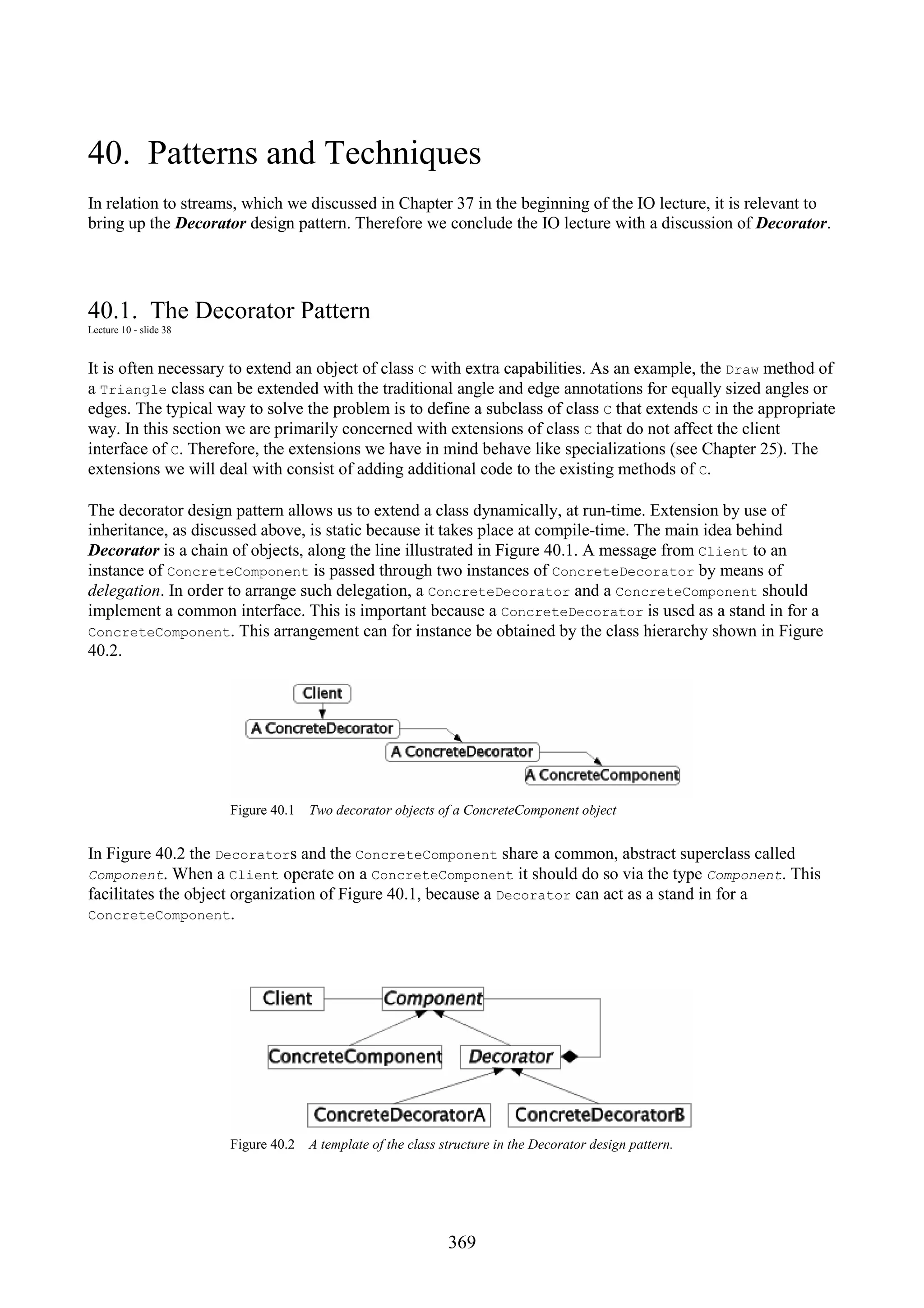 369 40. Patterns and Techniques In relation to streams, which we discussed in Chapter 37 in the beginning of the IO lecture, it is relevant to bring up the Decorator design pattern. Therefore we conclude the IO lecture with a discussion of Decorator. 40.1. The Decorator Pattern Lecture 10 - slide 38 It is often necessary to extend an object of class C with extra capabilities. As an example, the Draw method of a Triangle class can be extended with the traditional angle and edge annotations for equally sized angles or edges. The typical way to solve the problem is to define a subclass of class C that extends C in the appropriate way. In this section we are primarily concerned with extensions of class C that do not affect the client interface of C. Therefore, the extensions we have in mind behave like specializations (see Chapter 25). The extensions we will deal with consist of adding additional code to the existing methods of C. The decorator design pattern allows us to extend a class dynamically, at run-time. Extension by use of inheritance, as discussed above, is static because it takes place at compile-time. The main idea behind Decorator is a chain of objects, along the line illustrated in Figure 40.1. A message from Client to an instance of ConcreteComponent is passed through two instances of ConcreteDecorator by means of delegation. In order to arrange such delegation, a ConcreteDecorator and a ConcreteComponent should implement a common interface. This is important because a ConcreteDecorator is used as a stand in for a ConcreteComponent. This arrangement can for instance be obtained by the class hierarchy shown in Figure 40.2. Figure 40.1 Two decorator objects of a ConcreteComponent object In Figure 40.2 the Decorators and the ConcreteComponent share a common, abstract superclass called Component. When a Client operate on a ConcreteComponent it should do so via the type Component. This facilitates the object organization of Figure 40.1, because a Decorator can act as a stand in for a ConcreteComponent. Figure 40.2 A template of the class structure in the Decorator design pattern. 