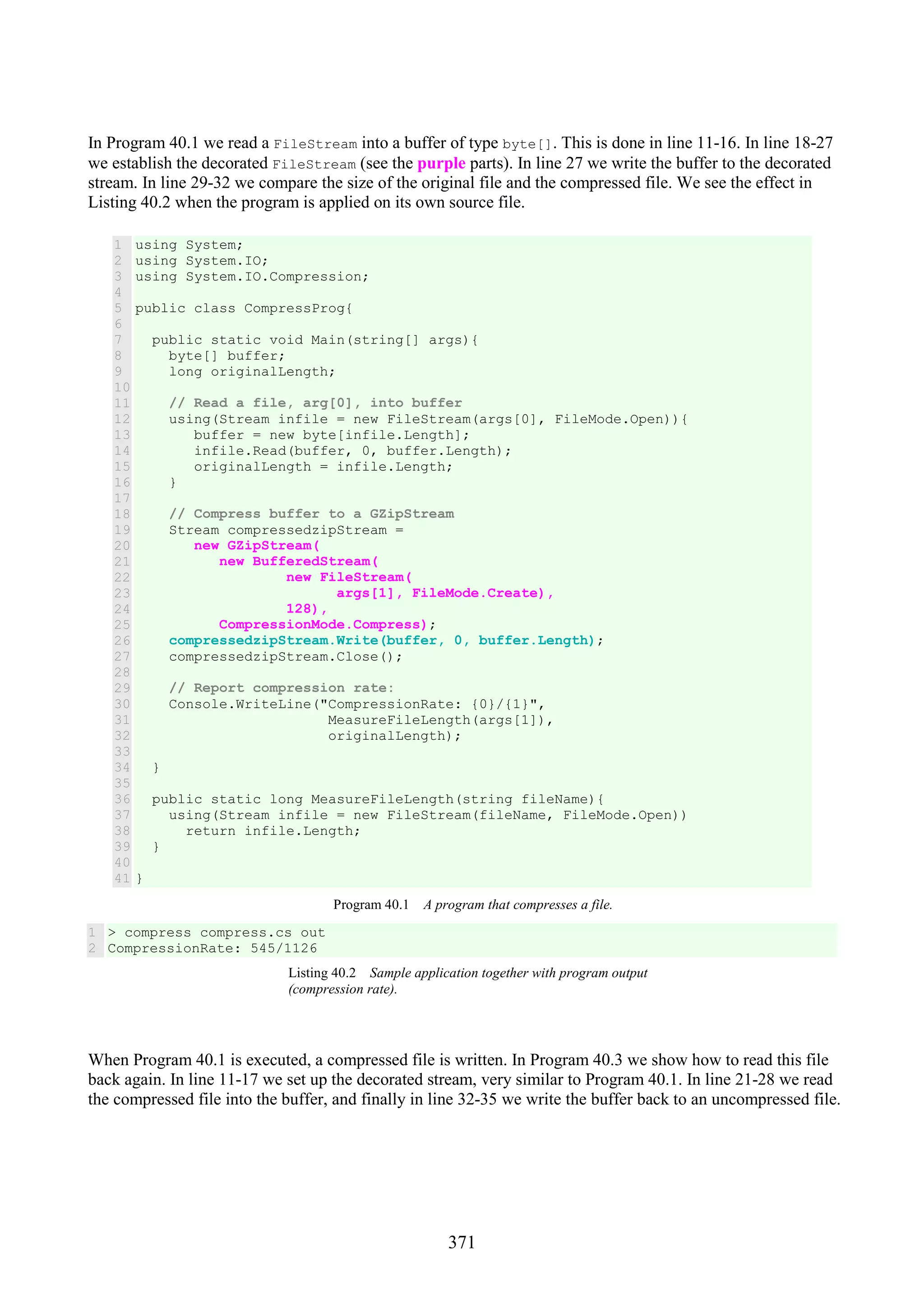 371 In Program 40.1 we read a FileStream into a buffer of type byte[]. This is done in line 11-16. In line 18-27 we establish the decorated FileStream (see the purple parts). In line 27 we write the buffer to the decorated stream. In line 29-32 we compare the size of the original file and the compressed file. We see the effect in Listing 40.2 when the program is applied on its own source file. 1 2 3 4 5 6 7 8 9 10 11 12 13 14 15 16 17 18 19 20 21 22 23 24 25 26 27 28 29 30 31 32 33 34 35 36 37 38 39 40 41 using System; using System.IO; using System.IO.Compression; public class CompressProg{ public static void Main(string[] args){ byte[] buffer; long originalLength; // Read a file, arg[0], into buffer using(Stream infile = new FileStream(args[0], FileMode.Open)){ buffer = new byte[infile.Length]; infile.Read(buffer, 0, buffer.Length); originalLength = infile.Length; } // Compress buffer to a GZipStream Stream compressedzipStream = new GZipStream( new BufferedStream( new FileStream( args[1], FileMode.Create), 128), CompressionMode.Compress); compressedzipStream.Write(buffer, 0, buffer.Length); compressedzipStream.Close(); // Report compression rate: Console.WriteLine("CompressionRate: {0}/{1}", MeasureFileLength(args[1]), originalLength); } public static long MeasureFileLength(string fileName){ using(Stream infile = new FileStream(fileName, FileMode.Open)) return infile.Length; } } Program 40.1 A program that compresses a file. 1 2 > compress compress.cs out CompressionRate: 545/1126 Listing 40.2 Sample application together with program output (compression rate). When Program 40.1 is executed, a compressed file is written. In Program 40.3 we show how to read this file back again. In line 11-17 we set up the decorated stream, very similar to Program 40.1. In line 21-28 we read the compressed file into the buffer, and finally in line 32-35 we write the buffer back to an uncompressed file. 