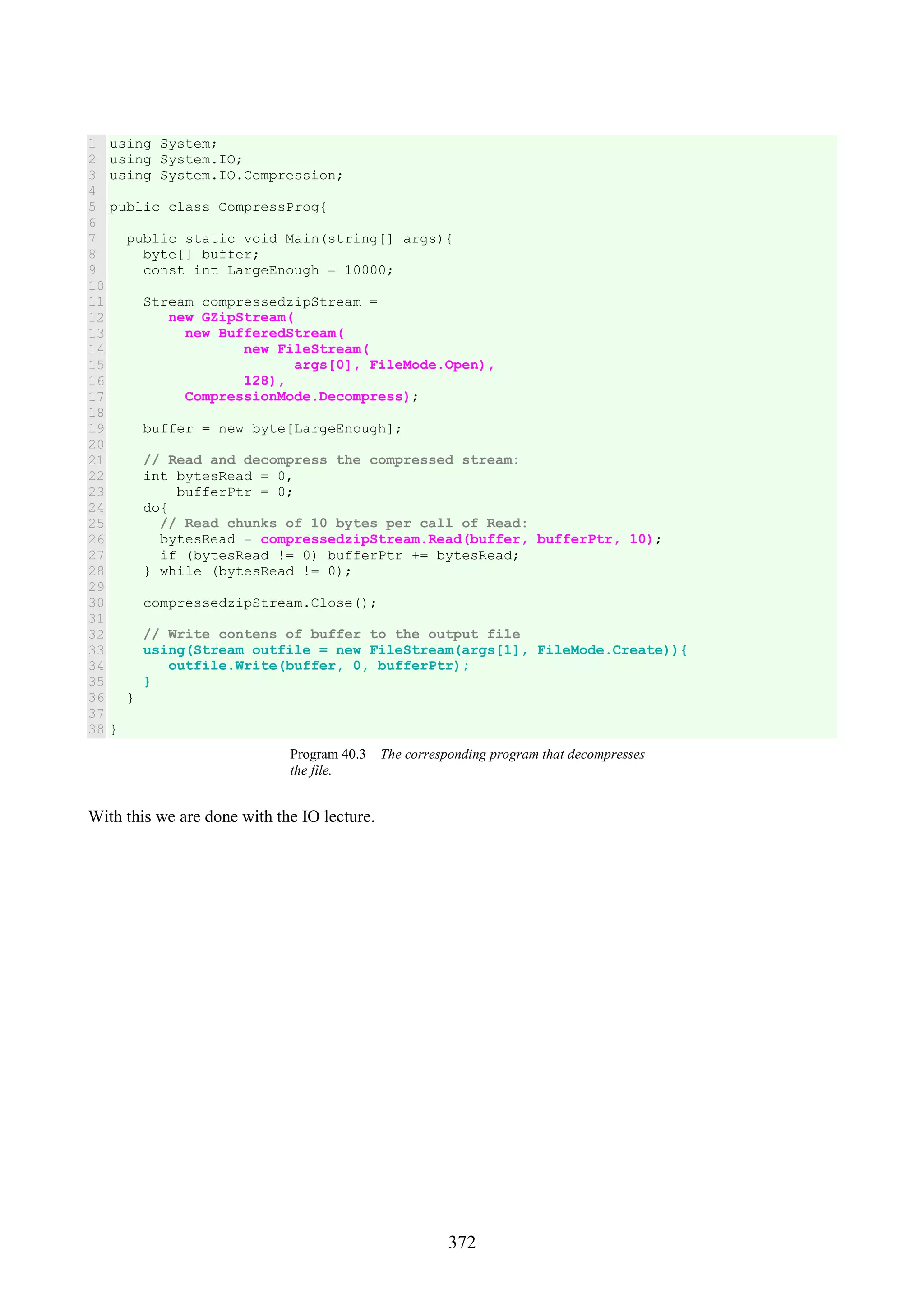 372 1 2 3 4 5 6 7 8 9 10 11 12 13 14 15 16 17 18 19 20 21 22 23 24 25 26 27 28 29 30 31 32 33 34 35 36 37 38 using System; using System.IO; using System.IO.Compression; public class CompressProg{ public static void Main(string[] args){ byte[] buffer; const int LargeEnough = 10000; Stream compressedzipStream = new GZipStream( new BufferedStream( new FileStream( args[0], FileMode.Open), 128), CompressionMode.Decompress); buffer = new byte[LargeEnough]; // Read and decompress the compressed stream: int bytesRead = 0, bufferPtr = 0; do{ // Read chunks of 10 bytes per call of Read: bytesRead = compressedzipStream.Read(buffer, bufferPtr, 10); if (bytesRead != 0) bufferPtr += bytesRead; } while (bytesRead != 0); compressedzipStream.Close(); // Write contens of buffer to the output file using(Stream outfile = new FileStream(args[1], FileMode.Create)){ outfile.Write(buffer, 0, bufferPtr); } } } Program 40.3 The corresponding program that decompresses the file. With this we are done with the IO lecture. 