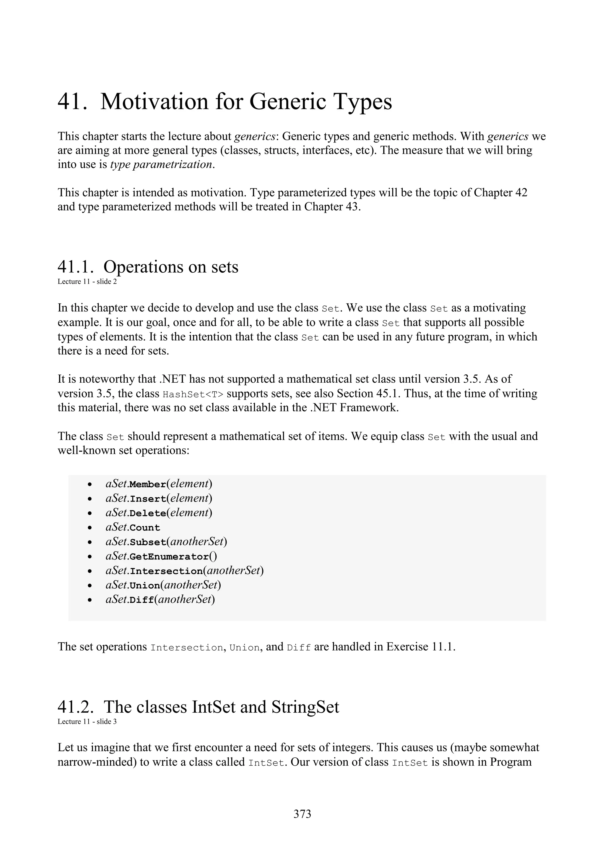 373 41. Motivation for Generic Types This chapter starts the lecture about generics: Generic types and generic methods. With generics we are aiming at more general types (classes, structs, interfaces, etc). The measure that we will bring into use is type parametrization. This chapter is intended as motivation. Type parameterized types will be the topic of Chapter 42 and type parameterized methods will be treated in Chapter 43. 41.1. Operations on sets Lecture 11 - slide 2 In this chapter we decide to develop and use the class Set. We use the class Set as a motivating example. It is our goal, once and for all, to be able to write a class Set that supports all possible types of elements. It is the intention that the class Set can be used in any future program, in which there is a need for sets. It is noteworthy that .NET has not supported a mathematical set class until version 3.5. As of version 3.5, the class HashSet<T> supports sets, see also Section 45.1. Thus, at the time of writing this material, there was no set class available in the .NET Framework. The class Set should represent a mathematical set of items. We equip class Set with the usual and well-known set operations: • aSet.Member(element) • aSet.Insert(element) • aSet.Delete(element) • aSet.Count • aSet.Subset(anotherSet) • aSet.GetEnumerator() • aSet.Intersection(anotherSet) • aSet.Union(anotherSet) • aSet.Diff(anotherSet) The set operations Intersection, Union, and Diff are handled in Exercise 11.1. 41.2. The classes IntSet and StringSet Lecture 11 - slide 3 Let us imagine that we first encounter a need for sets of integers. This causes us (maybe somewhat narrow-minded) to write a class called IntSet. Our version of class IntSet is shown in Program 