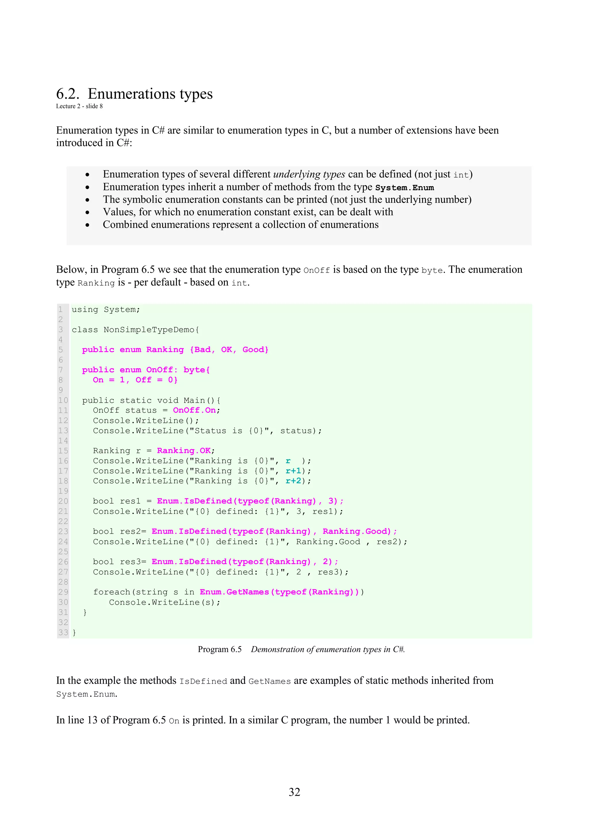 32 6.2. Enumerations types Lecture 2 - slide 8 Enumeration types in C# are similar to enumeration types in C, but a number of extensions have been introduced in C#: • Enumeration types of several different underlying types can be defined (not just int) • Enumeration types inherit a number of methods from the type System.Enum • The symbolic enumeration constants can be printed (not just the underlying number) • Values, for which no enumeration constant exist, can be dealt with • Combined enumerations represent a collection of enumerations Below, in Program 6.5 we see that the enumeration type OnOff is based on the type byte. The enumeration type Ranking is - per default - based on int. 1 2 3 4 5 6 7 8 9 10 11 12 13 14 15 16 17 18 19 20 21 22 23 24 25 26 27 28 29 30 31 32 33 using System; class NonSimpleTypeDemo{ public enum Ranking {Bad, OK, Good} public enum OnOff: byte{ On = 1, Off = 0} public static void Main(){ OnOff status = OnOff.On; Console.WriteLine(); Console.WriteLine("Status is {0}", status); Ranking r = Ranking.OK; Console.WriteLine("Ranking is {0}", r ); Console.WriteLine("Ranking is {0}", r+1); Console.WriteLine("Ranking is {0}", r+2); bool res1 = Enum.IsDefined(typeof(Ranking), 3); Console.WriteLine("{0} defined: {1}", 3, res1); bool res2= Enum.IsDefined(typeof(Ranking), Ranking.Good); Console.WriteLine("{0} defined: {1}", Ranking.Good , res2); bool res3= Enum.IsDefined(typeof(Ranking), 2); Console.WriteLine("{0} defined: {1}", 2 , res3); foreach(string s in Enum.GetNames(typeof(Ranking))) Console.WriteLine(s); } } Program 6.5 Demonstration of enumeration types in C#. In the example the methods IsDefined and GetNames are examples of static methods inherited from System.Enum. In line 13 of Program 6.5 On is printed. In a similar C program, the number 1 would be printed. 