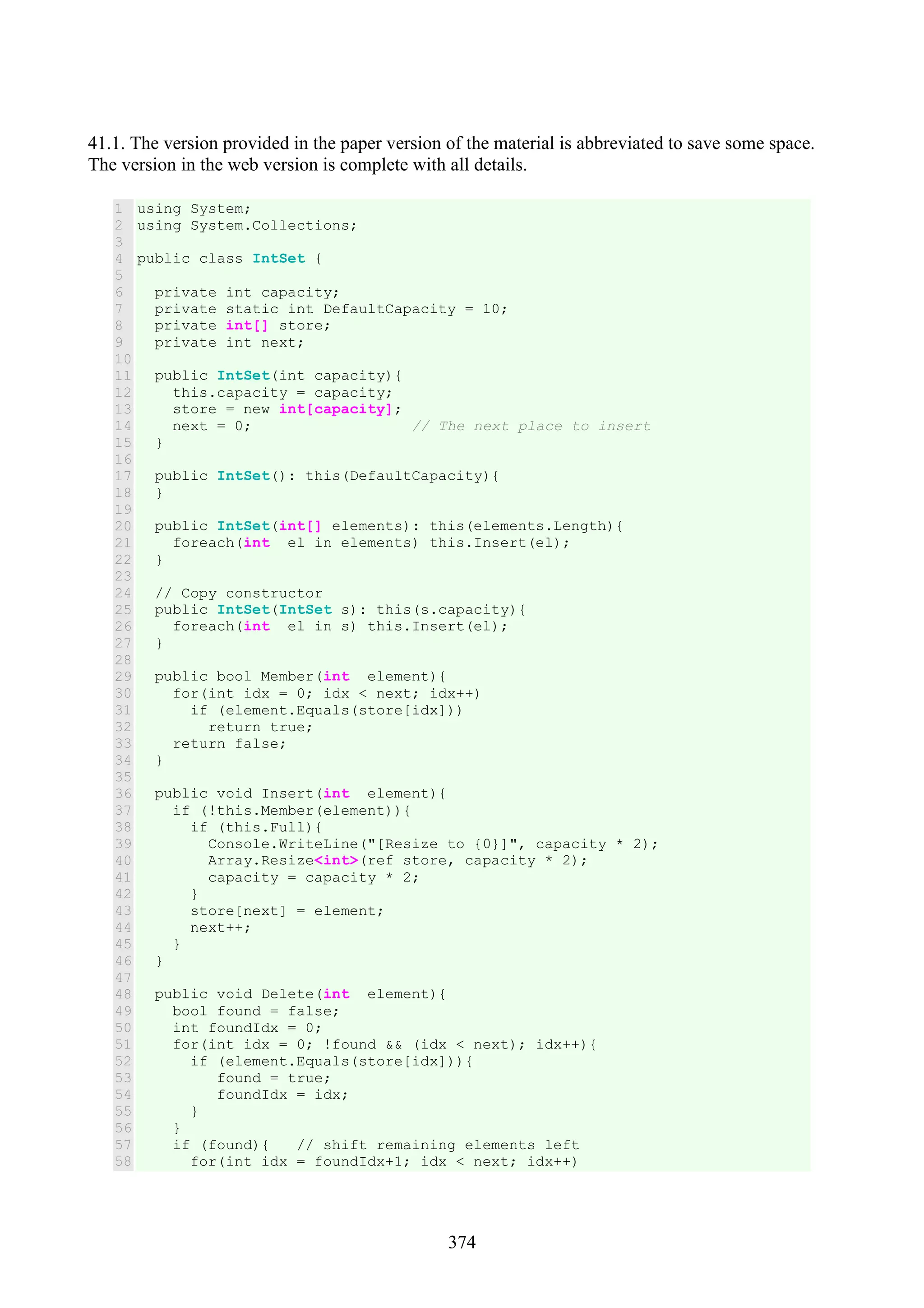 374 41.1. The version provided in the paper version of the material is abbreviated to save some space. The version in the web version is complete with all details. 1 2 3 4 5 6 7 8 9 10 11 12 13 14 15 16 17 18 19 20 21 22 23 24 25 26 27 28 29 30 31 32 33 34 35 36 37 38 39 40 41 42 43 44 45 46 47 48 49 50 51 52 53 54 55 56 57 58 using System; using System.Collections; public class IntSet { private int capacity; private static int DefaultCapacity = 10; private int[] store; private int next; public IntSet(int capacity){ this.capacity = capacity; store = new int[capacity]; next = 0; // The next place to insert } public IntSet(): this(DefaultCapacity){ } public IntSet(int[] elements): this(elements.Length){ foreach(int el in elements) this.Insert(el); } // Copy constructor public IntSet(IntSet s): this(s.capacity){ foreach(int el in s) this.Insert(el); } public bool Member(int element){ for(int idx = 0; idx < next; idx++) if (element.Equals(store[idx])) return true; return false; } public void Insert(int element){ if (!this.Member(element)){ if (this.Full){ Console.WriteLine("[Resize to {0}]", capacity * 2); Array.Resize<int>(ref store, capacity * 2); capacity = capacity * 2; } store[next] = element; next++; } } public void Delete(int element){ bool found = false; int foundIdx = 0; for(int idx = 0; !found && (idx < next); idx++){ if (element.Equals(store[idx])){ found = true; foundIdx = idx; } } if (found){ // shift remaining elements left for(int idx = foundIdx+1; idx < next; idx++) 