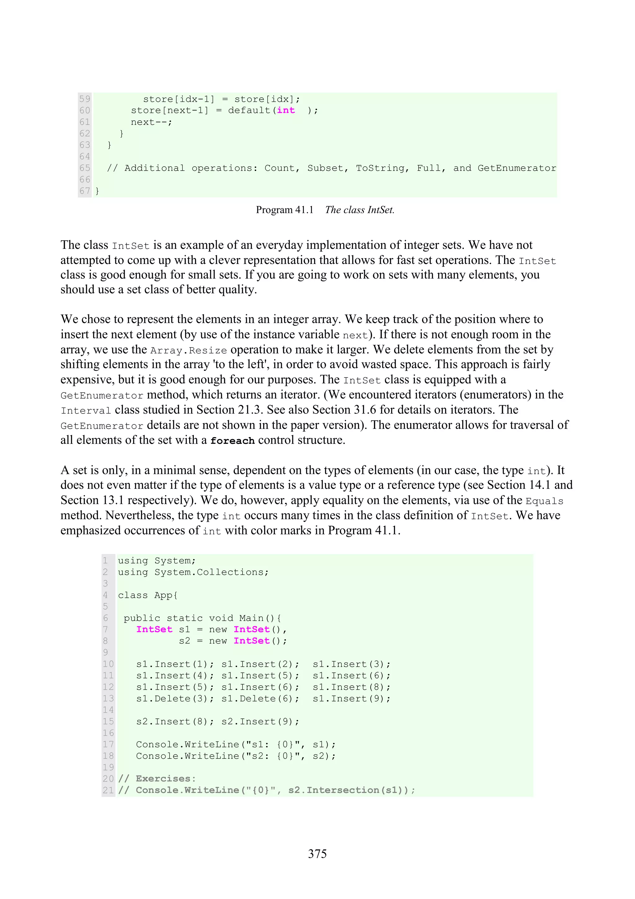 375 59 60 61 62 63 64 65 66 67 store[idx-1] = store[idx]; store[next-1] = default(int ); next--; } } // Additional operations: Count, Subset, ToString, Full, and GetEnumerator } Program 41.1 The class IntSet. The class IntSet is an example of an everyday implementation of integer sets. We have not attempted to come up with a clever representation that allows for fast set operations. The IntSet class is good enough for small sets. If you are going to work on sets with many elements, you should use a set class of better quality. We chose to represent the elements in an integer array. We keep track of the position where to insert the next element (by use of the instance variable next). If there is not enough room in the array, we use the Array.Resize operation to make it larger. We delete elements from the set by shifting elements in the array 'to the left', in order to avoid wasted space. This approach is fairly expensive, but it is good enough for our purposes. The IntSet class is equipped with a GetEnumerator method, which returns an iterator. (We encountered iterators (enumerators) in the Interval class studied in Section 21.3. See also Section 31.6 for details on iterators. The GetEnumerator details are not shown in the paper version). The enumerator allows for traversal of all elements of the set with a foreach control structure. A set is only, in a minimal sense, dependent on the types of elements (in our case, the type int). It does not even matter if the type of elements is a value type or a reference type (see Section 14.1 and Section 13.1 respectively). We do, however, apply equality on the elements, via use of the Equals method. Nevertheless, the type int occurs many times in the class definition of IntSet. We have emphasized occurrences of int with color marks in Program 41.1. 1 2 3 4 5 6 7 8 9 10 11 12 13 14 15 16 17 18 19 20 21 using System; using System.Collections; class App{ public static void Main(){ IntSet s1 = new IntSet(), s2 = new IntSet(); s1.Insert(1); s1.Insert(2); s1.Insert(3); s1.Insert(4); s1.Insert(5); s1.Insert(6); s1.Insert(5); s1.Insert(6); s1.Insert(8); s1.Delete(3); s1.Delete(6); s1.Insert(9); s2.Insert(8); s2.Insert(9); Console.WriteLine("s1: {0}", s1); Console.WriteLine("s2: {0}", s2); // Exercises: // Console.WriteLine("{0}", s2.Intersection(s1)); 