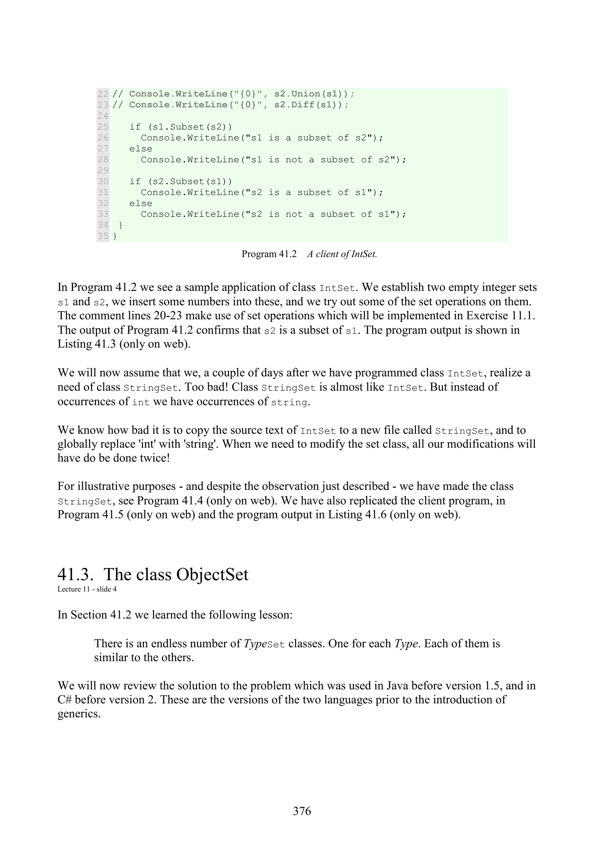 376 22 23 24 25 26 27 28 29 30 31 32 33 34 35 // Console.WriteLine("{0}", s2.Union(s1)); // Console.WriteLine("{0}", s2.Diff(s1)); if (s1.Subset(s2)) Console.WriteLine("s1 is a subset of s2"); else Console.WriteLine("s1 is not a subset of s2"); if (s2.Subset(s1)) Console.WriteLine("s2 is a subset of s1"); else Console.WriteLine("s2 is not a subset of s1"); } } Program 41.2 A client of IntSet. In Program 41.2 we see a sample application of class IntSet. We establish two empty integer sets s1 and s2, we insert some numbers into these, and we try out some of the set operations on them. The comment lines 20-23 make use of set operations which will be implemented in Exercise 11.1. The output of Program 41.2 confirms that s2 is a subset of s1. The program output is shown in Listing 41.3 (only on web). We will now assume that we, a couple of days after we have programmed class IntSet, realize a need of class StringSet. Too bad! Class StringSet is almost like IntSet. But instead of occurrences of int we have occurrences of string. We know how bad it is to copy the source text of IntSet to a new file called StringSet, and to globally replace 'int' with 'string'. When we need to modify the set class, all our modifications will have do be done twice! For illustrative purposes - and despite the observation just described - we have made the class StringSet, see Program 41.4 (only on web). We have also replicated the client program, in Program 41.5 (only on web) and the program output in Listing 41.6 (only on web). 41.3. The class ObjectSet Lecture 11 - slide 4 In Section 41.2 we learned the following lesson: There is an endless number of TypeSet classes. One for each Type. Each of them is similar to the others. We will now review the solution to the problem which was used in Java before version 1.5, and in C# before version 2. These are the versions of the two languages prior to the introduction of generics. 