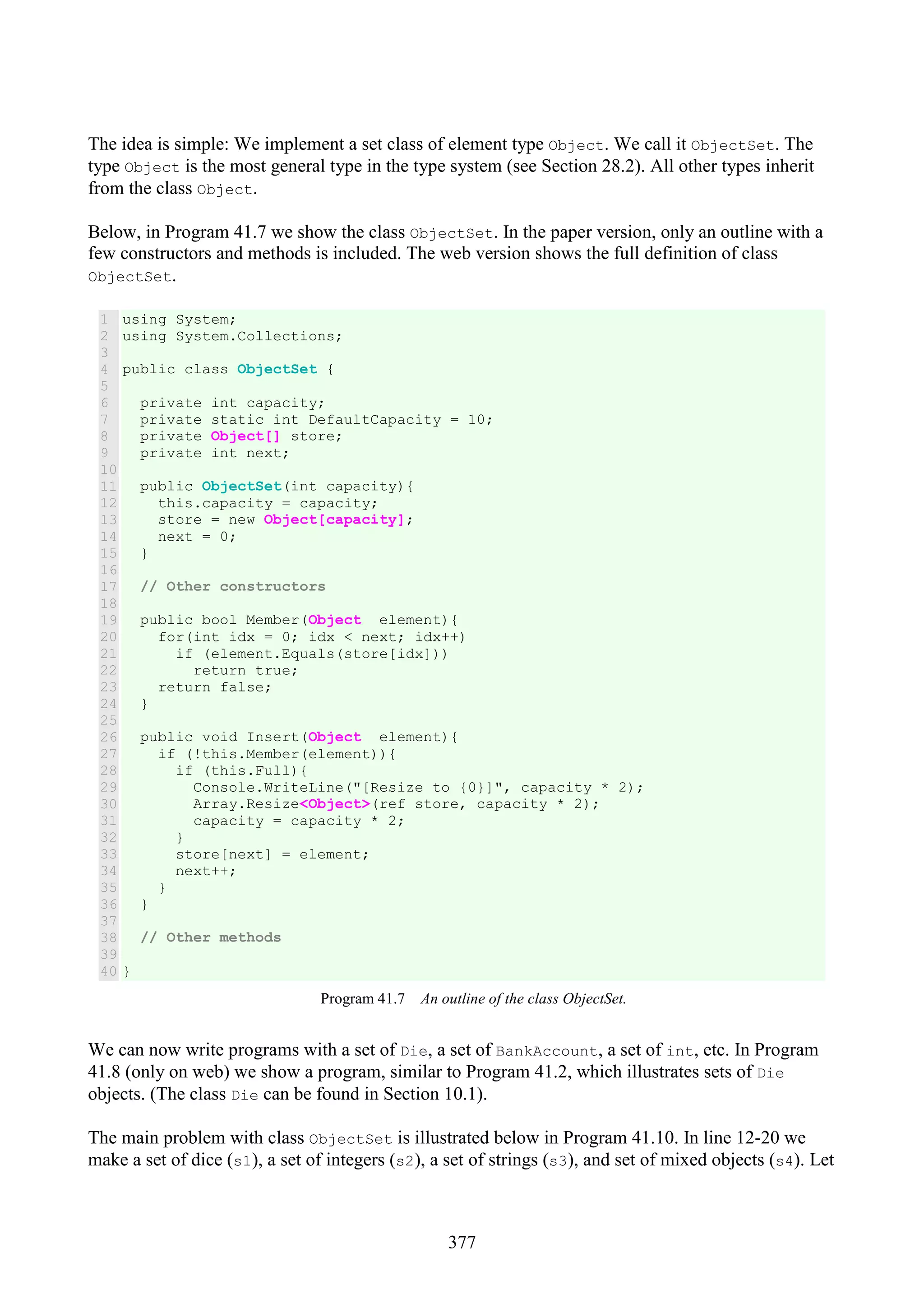 377 The idea is simple: We implement a set class of element type Object. We call it ObjectSet. The type Object is the most general type in the type system (see Section 28.2). All other types inherit from the class Object. Below, in Program 41.7 we show the class ObjectSet. In the paper version, only an outline with a few constructors and methods is included. The web version shows the full definition of class ObjectSet. 1 2 3 4 5 6 7 8 9 10 11 12 13 14 15 16 17 18 19 20 21 22 23 24 25 26 27 28 29 30 31 32 33 34 35 36 37 38 39 40 using System; using System.Collections; public class ObjectSet { private int capacity; private static int DefaultCapacity = 10; private Object[] store; private int next; public ObjectSet(int capacity){ this.capacity = capacity; store = new Object[capacity]; next = 0; } // Other constructors public bool Member(Object element){ for(int idx = 0; idx < next; idx++) if (element.Equals(store[idx])) return true; return false; } public void Insert(Object element){ if (!this.Member(element)){ if (this.Full){ Console.WriteLine("[Resize to {0}]", capacity * 2); Array.Resize<Object>(ref store, capacity * 2); capacity = capacity * 2; } store[next] = element; next++; } } // Other methods } Program 41.7 An outline of the class ObjectSet. We can now write programs with a set of Die, a set of BankAccount, a set of int, etc. In Program 41.8 (only on web) we show a program, similar to Program 41.2, which illustrates sets of Die objects. (The class Die can be found in Section 10.1). The main problem with class ObjectSet is illustrated below in Program 41.10. In line 12-20 we make a set of dice (s1), a set of integers (s2), a set of strings (s3), and set of mixed objects (s4). Let 