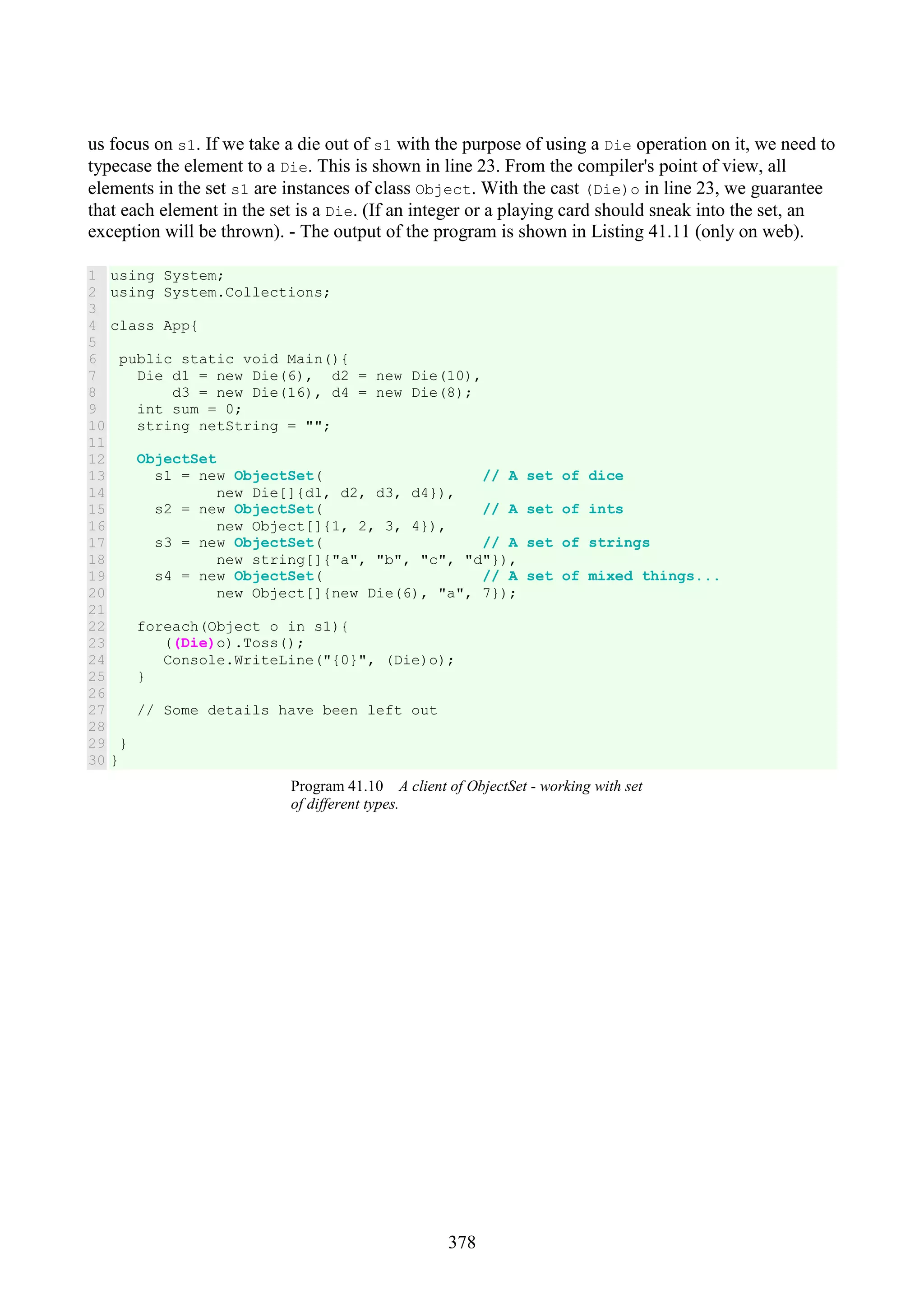 378 us focus on s1. If we take a die out of s1 with the purpose of using a Die operation on it, we need to typecase the element to a Die. This is shown in line 23. From the compiler's point of view, all elements in the set s1 are instances of class Object. With the cast (Die)o in line 23, we guarantee that each element in the set is a Die. (If an integer or a playing card should sneak into the set, an exception will be thrown). - The output of the program is shown in Listing 41.11 (only on web). 1 2 3 4 5 6 7 8 9 10 11 12 13 14 15 16 17 18 19 20 21 22 23 24 25 26 27 28 29 30 using System; using System.Collections; class App{ public static void Main(){ Die d1 = new Die(6), d2 = new Die(10), d3 = new Die(16), d4 = new Die(8); int sum = 0; string netString = ""; ObjectSet s1 = new ObjectSet( // A set of dice new Die[]{d1, d2, d3, d4}), s2 = new ObjectSet( // A set of ints new Object[]{1, 2, 3, 4}), s3 = new ObjectSet( // A set of strings new string[]{"a", "b", "c", "d"}), s4 = new ObjectSet( // A set of mixed things... new Object[]{new Die(6), "a", 7}); foreach(Object o in s1){ ((Die)o).Toss(); Console.WriteLine("{0}", (Die)o); } // Some details have been left out } } Program 41.10 A client of ObjectSet - working with set of different types. 