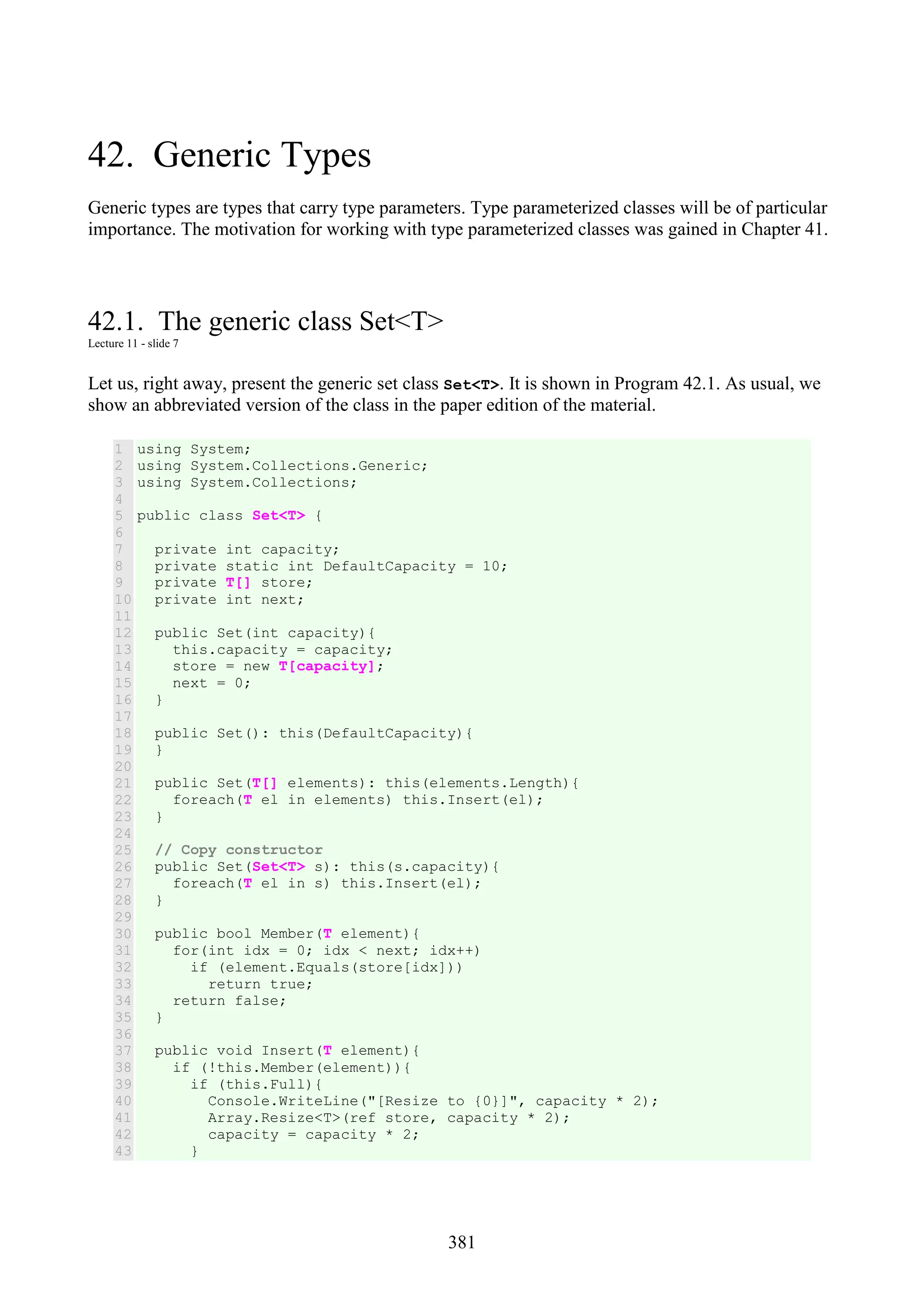 381 42. Generic Types Generic types are types that carry type parameters. Type parameterized classes will be of particular importance. The motivation for working with type parameterized classes was gained in Chapter 41. 42.1. The generic class Set<T> Lecture 11 - slide 7 Let us, right away, present the generic set class Set<T>. It is shown in Program 42.1. As usual, we show an abbreviated version of the class in the paper edition of the material. 1 2 3 4 5 6 7 8 9 10 11 12 13 14 15 16 17 18 19 20 21 22 23 24 25 26 27 28 29 30 31 32 33 34 35 36 37 38 39 40 41 42 43 using System; using System.Collections.Generic; using System.Collections; public class Set<T> { private int capacity; private static int DefaultCapacity = 10; private T[] store; private int next; public Set(int capacity){ this.capacity = capacity; store = new T[capacity]; next = 0; } public Set(): this(DefaultCapacity){ } public Set(T[] elements): this(elements.Length){ foreach(T el in elements) this.Insert(el); } // Copy constructor public Set(Set<T> s): this(s.capacity){ foreach(T el in s) this.Insert(el); } public bool Member(T element){ for(int idx = 0; idx < next; idx++) if (element.Equals(store[idx])) return true; return false; } public void Insert(T element){ if (!this.Member(element)){ if (this.Full){ Console.WriteLine("[Resize to {0}]", capacity * 2); Array.Resize<T>(ref store, capacity * 2); capacity = capacity * 2; } 