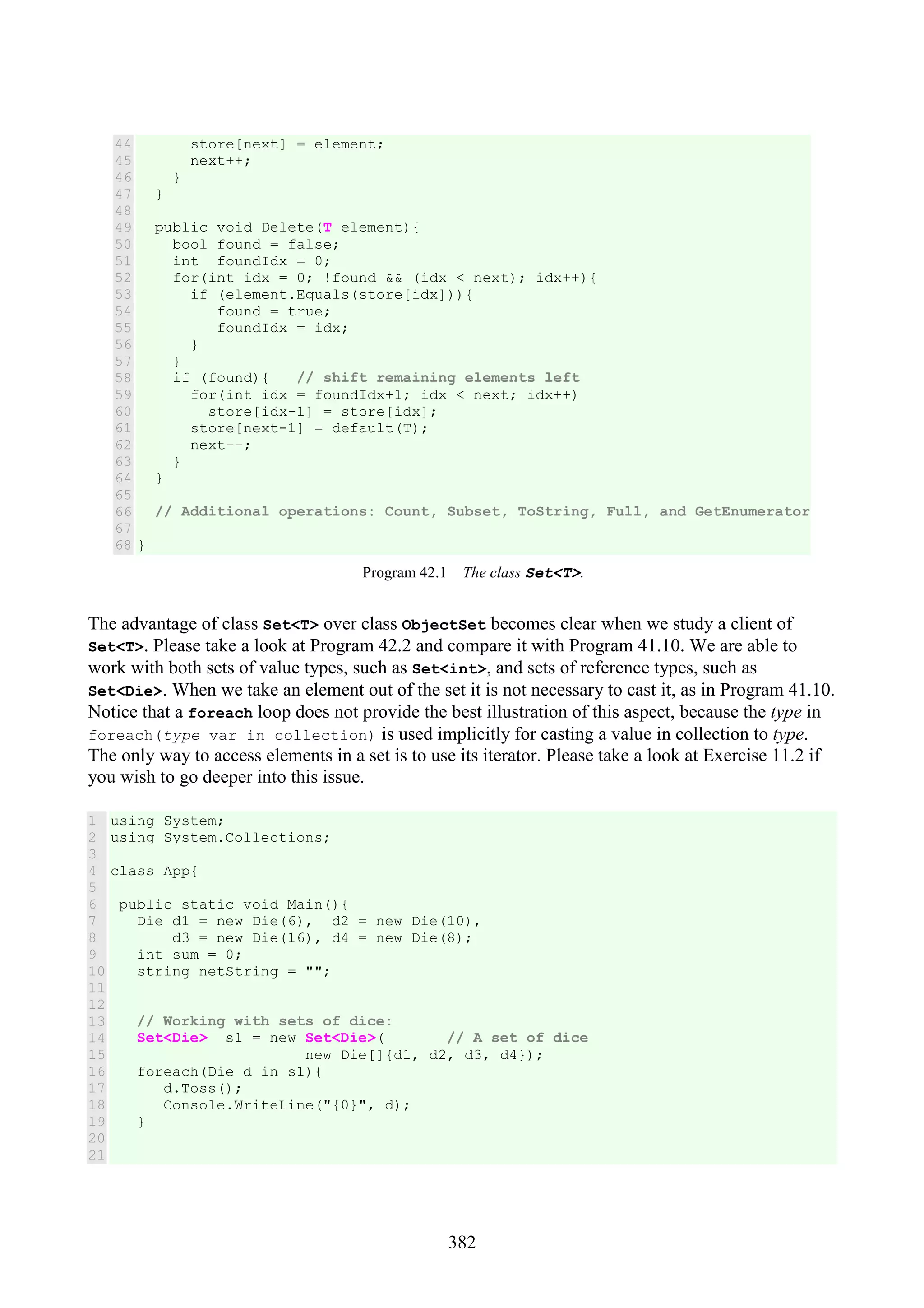 382 44 45 46 47 48 49 50 51 52 53 54 55 56 57 58 59 60 61 62 63 64 65 66 67 68 store[next] = element; next++; } } public void Delete(T element){ bool found = false; int foundIdx = 0; for(int idx = 0; !found && (idx < next); idx++){ if (element.Equals(store[idx])){ found = true; foundIdx = idx; } } if (found){ // shift remaining elements left for(int idx = foundIdx+1; idx < next; idx++) store[idx-1] = store[idx]; store[next-1] = default(T); next--; } } // Additional operations: Count, Subset, ToString, Full, and GetEnumerator } Program 42.1 The class Set<T>. The advantage of class Set<T> over class ObjectSet becomes clear when we study a client of Set<T>. Please take a look at Program 42.2 and compare it with Program 41.10. We are able to work with both sets of value types, such as Set<int>, and sets of reference types, such as Set<Die>. When we take an element out of the set it is not necessary to cast it, as in Program 41.10. Notice that a foreach loop does not provide the best illustration of this aspect, because the type in foreach(type var in collection) is used implicitly for casting a value in collection to type. The only way to access elements in a set is to use its iterator. Please take a look at Exercise 11.2 if you wish to go deeper into this issue. 1 2 3 4 5 6 7 8 9 10 11 12 13 14 15 16 17 18 19 20 21 using System; using System.Collections; class App{ public static void Main(){ Die d1 = new Die(6), d2 = new Die(10), d3 = new Die(16), d4 = new Die(8); int sum = 0; string netString = ""; // Working with sets of dice: Set<Die> s1 = new Set<Die>( // A set of dice new Die[]{d1, d2, d3, d4}); foreach(Die d in s1){ d.Toss(); Console.WriteLine("{0}", d); } 