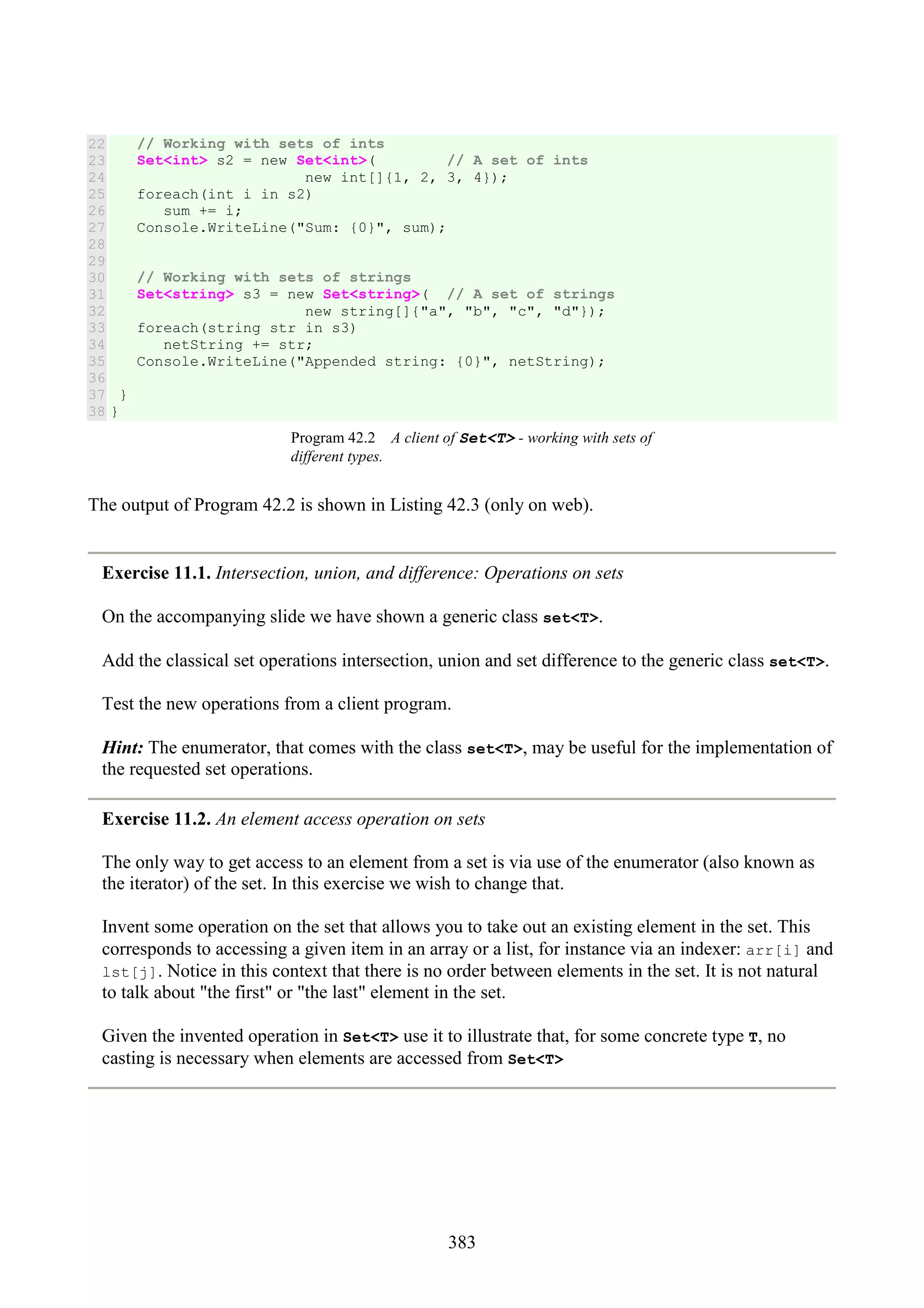 383 22 23 24 25 26 27 28 29 30 31 32 33 34 35 36 37 38 // Working with sets of ints Set<int> s2 = new Set<int>( // A set of ints new int[]{1, 2, 3, 4}); foreach(int i in s2) sum += i; Console.WriteLine("Sum: {0}", sum); // Working with sets of strings Set<string> s3 = new Set<string>( // A set of strings new string[]{"a", "b", "c", "d"}); foreach(string str in s3) netString += str; Console.WriteLine("Appended string: {0}", netString); } } Program 42.2 A client of Set<T> - working with sets of different types. The output of Program 42.2 is shown in Listing 42.3 (only on web). Exercise 11.1. Intersection, union, and difference: Operations on sets On the accompanying slide we have shown a generic class set<T>. Add the classical set operations intersection, union and set difference to the generic class set<T>. Test the new operations from a client program. Hint: The enumerator, that comes with the class set<T>, may be useful for the implementation of the requested set operations. Exercise 11.2. An element access operation on sets The only way to get access to an element from a set is via use of the enumerator (also known as the iterator) of the set. In this exercise we wish to change that. Invent some operation on the set that allows you to take out an existing element in the set. This corresponds to accessing a given item in an array or a list, for instance via an indexer: arr[i] and lst[j]. Notice in this context that there is no order between elements in the set. It is not natural to talk about "the first" or "the last" element in the set. Given the invented operation in Set<T> use it to illustrate that, for some concrete type T, no casting is necessary when elements are accessed from Set<T> 