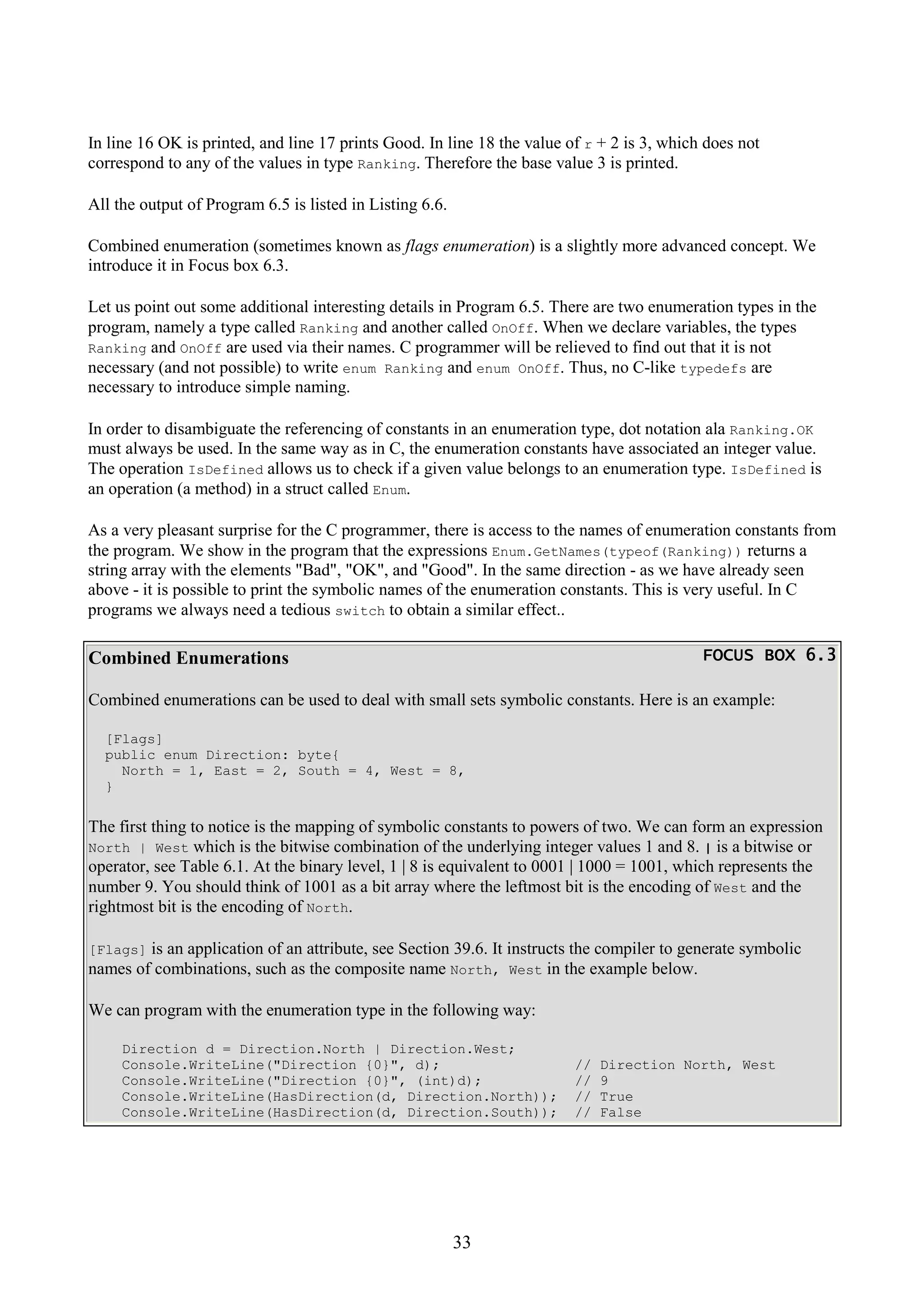 33 In line 16 OK is printed, and line 17 prints Good. In line 18 the value of r + 2 is 3, which does not correspond to any of the values in type Ranking. Therefore the base value 3 is printed. All the output of Program 6.5 is listed in Listing 6.6. Combined enumeration (sometimes known as flags enumeration) is a slightly more advanced concept. We introduce it in Focus box 6.3. Let us point out some additional interesting details in Program 6.5. There are two enumeration types in the program, namely a type called Ranking and another called OnOff. When we declare variables, the types Ranking and OnOff are used via their names. C programmer will be relieved to find out that it is not necessary (and not possible) to write enum Ranking and enum OnOff. Thus, no C-like typedefs are necessary to introduce simple naming. In order to disambiguate the referencing of constants in an enumeration type, dot notation ala Ranking.OK must always be used. In the same way as in C, the enumeration constants have associated an integer value. The operation IsDefined allows us to check if a given value belongs to an enumeration type. IsDefined is an operation (a method) in a struct called Enum. As a very pleasant surprise for the C programmer, there is access to the names of enumeration constants from the program. We show in the program that the expressions Enum.GetNames(typeof(Ranking)) returns a string array with the elements "Bad", "OK", and "Good". In the same direction - as we have already seen above - it is possible to print the symbolic names of the enumeration constants. This is very useful. In C programs we always need a tedious switch to obtain a similar effect.. Combined Enumerations FOCUS BOX 6.3FOCUS BOX 6.3FOCUS BOX 6.3FOCUS BOX 6.3 Combined enumerations can be used to deal with small sets symbolic constants. Here is an example: [Flags] public enum Direction: byte{ North = 1, East = 2, South = 4, West = 8, } The first thing to notice is the mapping of symbolic constants to powers of two. We can form an expression North | West which is the bitwise combination of the underlying integer values 1 and 8. | is a bitwise or operator, see Table 6.1. At the binary level, 1 | 8 is equivalent to 0001 | 1000 = 1001, which represents the number 9. You should think of 1001 as a bit array where the leftmost bit is the encoding of West and the rightmost bit is the encoding of North. [Flags] is an application of an attribute, see Section 39.6. It instructs the compiler to generate symbolic names of combinations, such as the composite name North, West in the example below. We can program with the enumeration type in the following way: Direction d = Direction.North | Direction.West; Console.WriteLine("Direction {0}", d); // Direction North, West Console.WriteLine("Direction {0}", (int)d); // 9 Console.WriteLine(HasDirection(d, Direction.North)); // True Console.WriteLine(HasDirection(d, Direction.South)); // False 