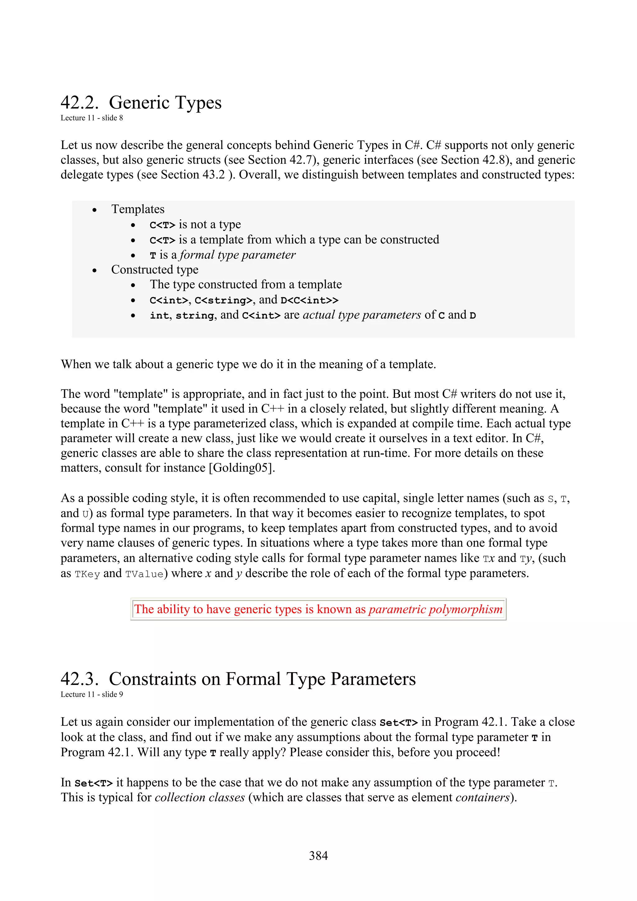 384 42.2. Generic Types Lecture 11 - slide 8 Let us now describe the general concepts behind Generic Types in C#. C# supports not only generic classes, but also generic structs (see Section 42.7), generic interfaces (see Section 42.8), and generic delegate types (see Section 43.2 ). Overall, we distinguish between templates and constructed types: • Templates • C<T> is not a type • C<T> is a template from which a type can be constructed • T is a formal type parameter • Constructed type • The type constructed from a template • C<int>, C<string>, and D<C<int>> • int, string, and C<int> are actual type parameters of C and D When we talk about a generic type we do it in the meaning of a template. The word "template" is appropriate, and in fact just to the point. But most C# writers do not use it, because the word "template" it used in C++ in a closely related, but slightly different meaning. A template in C++ is a type parameterized class, which is expanded at compile time. Each actual type parameter will create a new class, just like we would create it ourselves in a text editor. In C#, generic classes are able to share the class representation at run-time. For more details on these matters, consult for instance [Golding05]. As a possible coding style, it is often recommended to use capital, single letter names (such as S, T, and U) as formal type parameters. In that way it becomes easier to recognize templates, to spot formal type names in our programs, to keep templates apart from constructed types, and to avoid very name clauses of generic types. In situations where a type takes more than one formal type parameters, an alternative coding style calls for formal type parameter names like Tx and Ty, (such as TKey and TValue) where x and y describe the role of each of the formal type parameters. The ability to have generic types is known as parametric polymorphism 42.3. Constraints on Formal Type Parameters Lecture 11 - slide 9 Let us again consider our implementation of the generic class Set<T> in Program 42.1. Take a close look at the class, and find out if we make any assumptions about the formal type parameter T in Program 42.1. Will any type T really apply? Please consider this, before you proceed! In Set<T> it happens to be the case that we do not make any assumption of the type parameter T. This is typical for collection classes (which are classes that serve as element containers). 