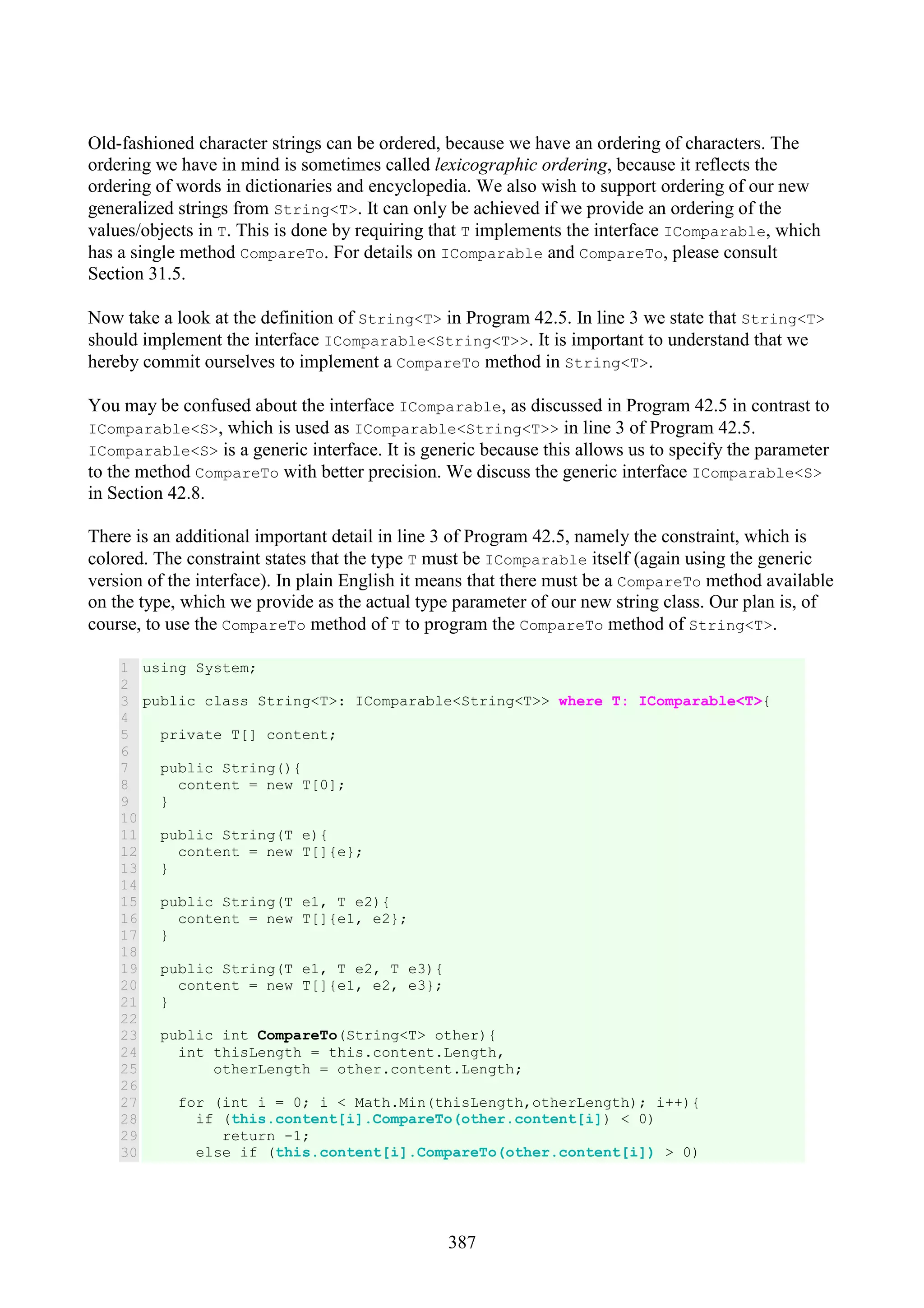 387 Old-fashioned character strings can be ordered, because we have an ordering of characters. The ordering we have in mind is sometimes called lexicographic ordering, because it reflects the ordering of words in dictionaries and encyclopedia. We also wish to support ordering of our new generalized strings from String<T>. It can only be achieved if we provide an ordering of the values/objects in T. This is done by requiring that T implements the interface IComparable, which has a single method CompareTo. For details on IComparable and CompareTo, please consult Section 31.5. Now take a look at the definition of String<T> in Program 42.5. In line 3 we state that String<T> should implement the interface IComparable<String<T>>. It is important to understand that we hereby commit ourselves to implement a CompareTo method in String<T>. You may be confused about the interface IComparable, as discussed in Program 42.5 in contrast to IComparable<S>, which is used as IComparable<String<T>> in line 3 of Program 42.5. IComparable<S> is a generic interface. It is generic because this allows us to specify the parameter to the method CompareTo with better precision. We discuss the generic interface IComparable<S> in Section 42.8. There is an additional important detail in line 3 of Program 42.5, namely the constraint, which is colored. The constraint states that the type T must be IComparable itself (again using the generic version of the interface). In plain English it means that there must be a CompareTo method available on the type, which we provide as the actual type parameter of our new string class. Our plan is, of course, to use the CompareTo method of T to program the CompareTo method of String<T>. 1 2 3 4 5 6 7 8 9 10 11 12 13 14 15 16 17 18 19 20 21 22 23 24 25 26 27 28 29 30 using System; public class String<T>: IComparable<String<T>> where T: IComparable<T>{ private T[] content; public String(){ content = new T[0]; } public String(T e){ content = new T[]{e}; } public String(T e1, T e2){ content = new T[]{e1, e2}; } public String(T e1, T e2, T e3){ content = new T[]{e1, e2, e3}; } public int CompareTo(String<T> other){ int thisLength = this.content.Length, otherLength = other.content.Length; for (int i = 0; i < Math.Min(thisLength,otherLength); i++){ if (this.content[i].CompareTo(other.content[i]) < 0) return -1; else if (this.content[i].CompareTo(other.content[i]) > 0) 
