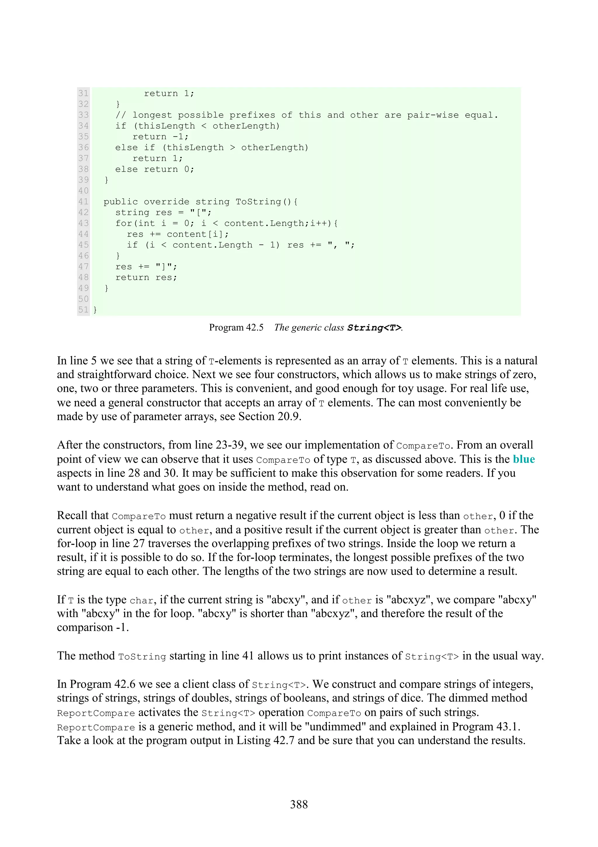 388 31 32 33 34 35 36 37 38 39 40 41 42 43 44 45 46 47 48 49 50 51 return 1; } // longest possible prefixes of this and other are pair-wise equal. if (thisLength < otherLength) return -1; else if (thisLength > otherLength) return 1; else return 0; } public override string ToString(){ string res = "["; for(int i = 0; i < content.Length;i++){ res += content[i]; if (i < content.Length - 1) res += ", "; } res += "]"; return res; } } Program 42.5 The generic class String<T>. In line 5 we see that a string of T-elements is represented as an array of T elements. This is a natural and straightforward choice. Next we see four constructors, which allows us to make strings of zero, one, two or three parameters. This is convenient, and good enough for toy usage. For real life use, we need a general constructor that accepts an array of T elements. The can most conveniently be made by use of parameter arrays, see Section 20.9. After the constructors, from line 23-39, we see our implementation of CompareTo. From an overall point of view we can observe that it uses CompareTo of type T, as discussed above. This is the blue aspects in line 28 and 30. It may be sufficient to make this observation for some readers. If you want to understand what goes on inside the method, read on. Recall that CompareTo must return a negative result if the current object is less than other, 0 if the current object is equal to other, and a positive result if the current object is greater than other. The for-loop in line 27 traverses the overlapping prefixes of two strings. Inside the loop we return a result, if it is possible to do so. If the for-loop terminates, the longest possible prefixes of the two string are equal to each other. The lengths of the two strings are now used to determine a result. If T is the type char, if the current string is "abcxy", and if other is "abcxyz", we compare "abcxy" with "abcxy" in the for loop. "abcxy" is shorter than "abcxyz", and therefore the result of the comparison -1. The method ToString starting in line 41 allows us to print instances of String<T> in the usual way. In Program 42.6 we see a client class of String<T>. We construct and compare strings of integers, strings of strings, strings of doubles, strings of booleans, and strings of dice. The dimmed method ReportCompare activates the String<T> operation CompareTo on pairs of such strings. ReportCompare is a generic method, and it will be "undimmed" and explained in Program 43.1. Take a look at the program output in Listing 42.7 and be sure that you can understand the results. 