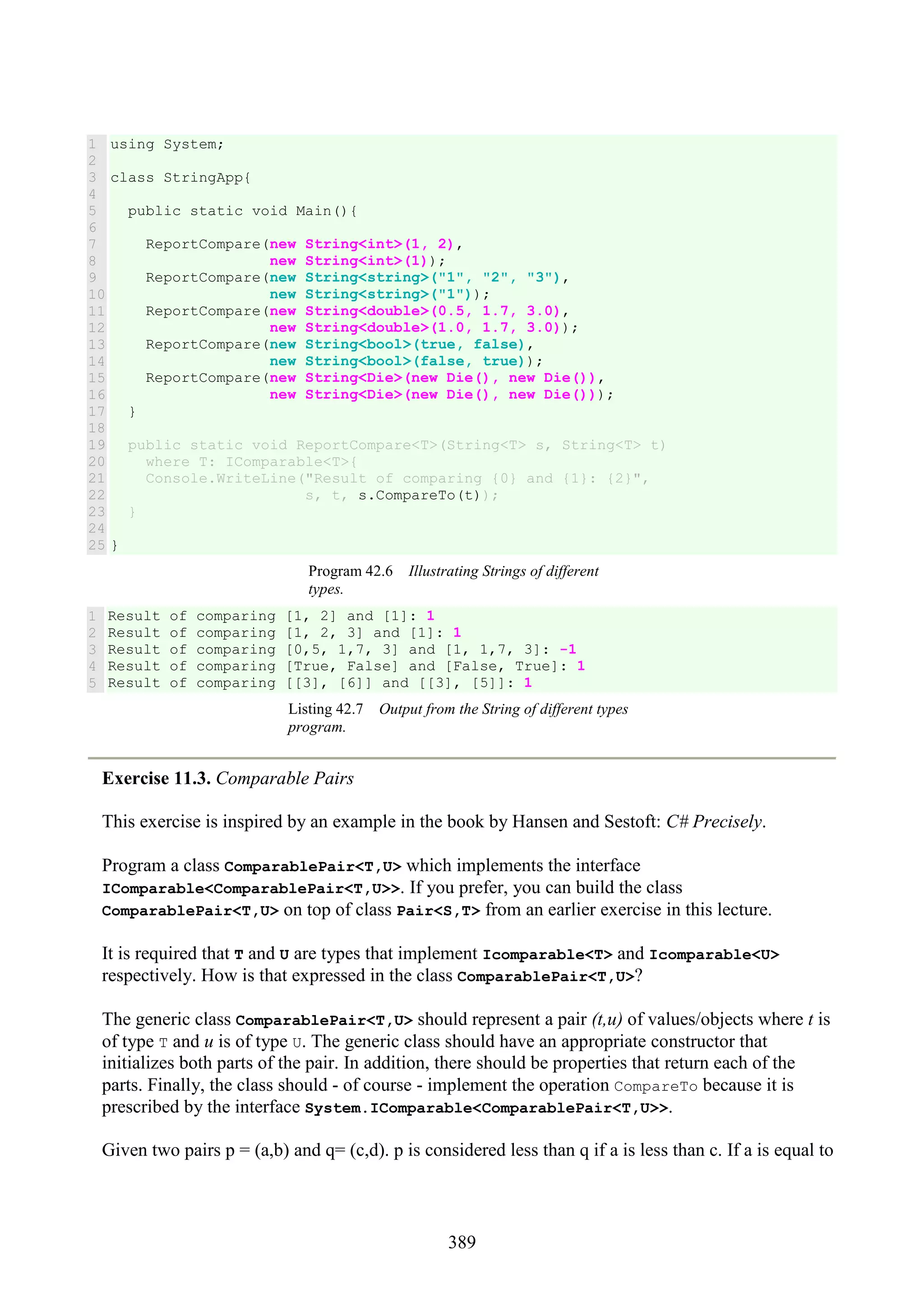 389 1 2 3 4 5 6 7 8 9 10 11 12 13 14 15 16 17 18 19 20 21 22 23 24 25 using System; class StringApp{ public static void Main(){ ReportCompare(new String<int>(1, 2), new String<int>(1)); ReportCompare(new String<string>("1", "2", "3"), new String<string>("1")); ReportCompare(new String<double>(0.5, 1.7, 3.0), new String<double>(1.0, 1.7, 3.0)); ReportCompare(new String<bool>(true, false), new String<bool>(false, true)); ReportCompare(new String<Die>(new Die(), new Die()), new String<Die>(new Die(), new Die())); } public static void ReportCompare<T>(String<T> s, String<T> t) where T: IComparable<T>{ Console.WriteLine("Result of comparing {0} and {1}: {2}", s, t, s.CompareTo(t)); } } Program 42.6 Illustrating Strings of different types. 1 2 3 4 5 Result of comparing [1, 2] and [1]: 1 Result of comparing [1, 2, 3] and [1]: 1 Result of comparing [0,5, 1,7, 3] and [1, 1,7, 3]: -1 Result of comparing [True, False] and [False, True]: 1 Result of comparing [[3], [6]] and [[3], [5]]: 1 Listing 42.7 Output from the String of different types program. Exercise 11.3. Comparable Pairs This exercise is inspired by an example in the book by Hansen and Sestoft: C# Precisely. Program a class ComparablePair<T,U> which implements the interface IComparable<ComparablePair<T,U>>. If you prefer, you can build the class ComparablePair<T,U> on top of class Pair<S,T> from an earlier exercise in this lecture. It is required that T and U are types that implement Icomparable<T> and Icomparable<U> respectively. How is that expressed in the class ComparablePair<T,U>? The generic class ComparablePair<T,U> should represent a pair (t,u) of values/objects where t is of type T and u is of type U. The generic class should have an appropriate constructor that initializes both parts of the pair. In addition, there should be properties that return each of the parts. Finally, the class should - of course - implement the operation CompareTo because it is prescribed by the interface System.IComparable<ComparablePair<T,U>>. Given two pairs p = (a,b) and q= (c,d). p is considered less than q if a is less than c. If a is equal to 
