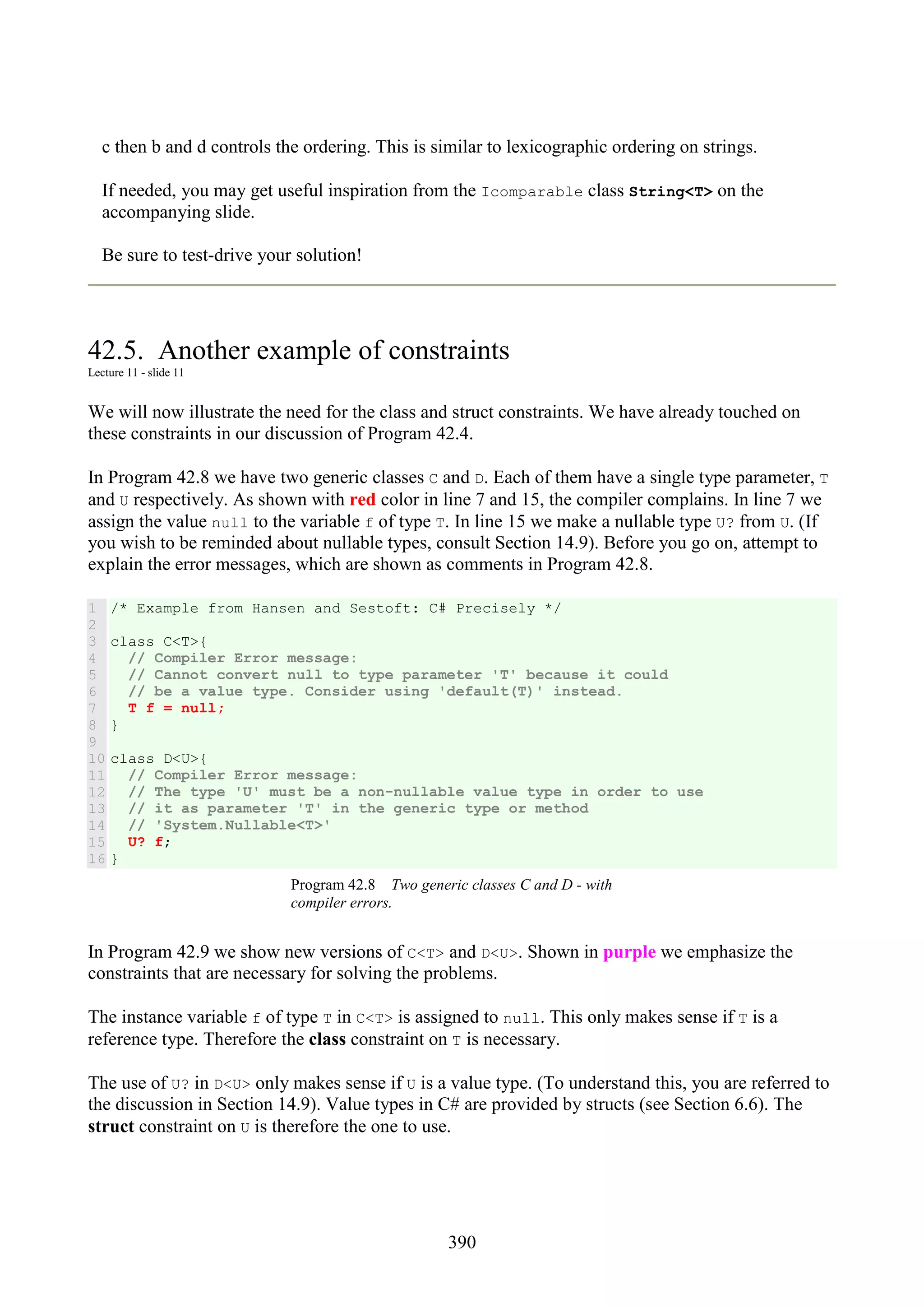 390 c then b and d controls the ordering. This is similar to lexicographic ordering on strings. If needed, you may get useful inspiration from the Icomparable class String<T> on the accompanying slide. Be sure to test-drive your solution! 42.5. Another example of constraints Lecture 11 - slide 11 We will now illustrate the need for the class and struct constraints. We have already touched on these constraints in our discussion of Program 42.4. In Program 42.8 we have two generic classes C and D. Each of them have a single type parameter, T and U respectively. As shown with red color in line 7 and 15, the compiler complains. In line 7 we assign the value null to the variable f of type T. In line 15 we make a nullable type U? from U. (If you wish to be reminded about nullable types, consult Section 14.9). Before you go on, attempt to explain the error messages, which are shown as comments in Program 42.8. 1 2 3 4 5 6 7 8 9 10 11 12 13 14 15 16 /* Example from Hansen and Sestoft: C# Precisely */ class C<T>{ // Compiler Error message: // Cannot convert null to type parameter 'T' because it could // be a value type. Consider using 'default(T)' instead. T f = null; } class D<U>{ // Compiler Error message: // The type 'U' must be a non-nullable value type in order to use // it as parameter 'T' in the generic type or method // 'System.Nullable<T>' U? f; } Program 42.8 Two generic classes C and D - with compiler errors. In Program 42.9 we show new versions of C<T> and D<U>. Shown in purple we emphasize the constraints that are necessary for solving the problems. The instance variable f of type T in C<T> is assigned to null. This only makes sense if T is a reference type. Therefore the class constraint on T is necessary. The use of U? in D<U> only makes sense if U is a value type. (To understand this, you are referred to the discussion in Section 14.9). Value types in C# are provided by structs (see Section 6.6). The struct constraint on U is therefore the one to use. 