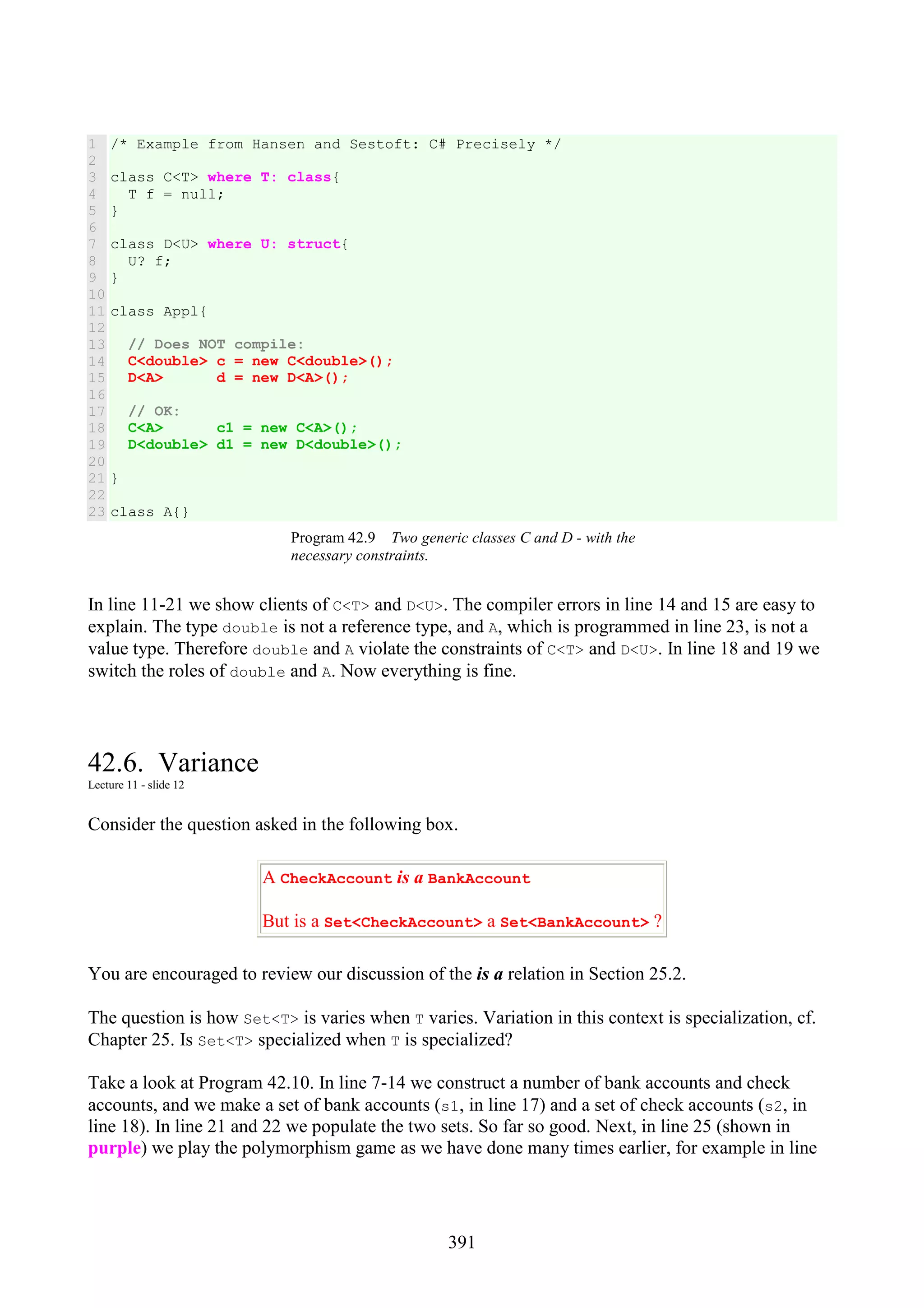391 1 2 3 4 5 6 7 8 9 10 11 12 13 14 15 16 17 18 19 20 21 22 23 /* Example from Hansen and Sestoft: C# Precisely */ class C<T> where T: class{ T f = null; } class D<U> where U: struct{ U? f; } class Appl{ // Does NOT compile: C<double> c = new C<double>(); D<A> d = new D<A>(); // OK: C<A> c1 = new C<A>(); D<double> d1 = new D<double>(); } class A{} Program 42.9 Two generic classes C and D - with the necessary constraints. In line 11-21 we show clients of C<T> and D<U>. The compiler errors in line 14 and 15 are easy to explain. The type double is not a reference type, and A, which is programmed in line 23, is not a value type. Therefore double and A violate the constraints of C<T> and D<U>. In line 18 and 19 we switch the roles of double and A. Now everything is fine. 42.6. Variance Lecture 11 - slide 12 Consider the question asked in the following box. A CheckAccount is a BankAccount But is a Set<CheckAccount> a Set<BankAccount> ? You are encouraged to review our discussion of the is a relation in Section 25.2. The question is how Set<T> is varies when T varies. Variation in this context is specialization, cf. Chapter 25. Is Set<T> specialized when T is specialized? Take a look at Program 42.10. In line 7-14 we construct a number of bank accounts and check accounts, and we make a set of bank accounts (s1, in line 17) and a set of check accounts (s2, in line 18). In line 21 and 22 we populate the two sets. So far so good. Next, in line 25 (shown in purple) we play the polymorphism game as we have done many times earlier, for example in line 