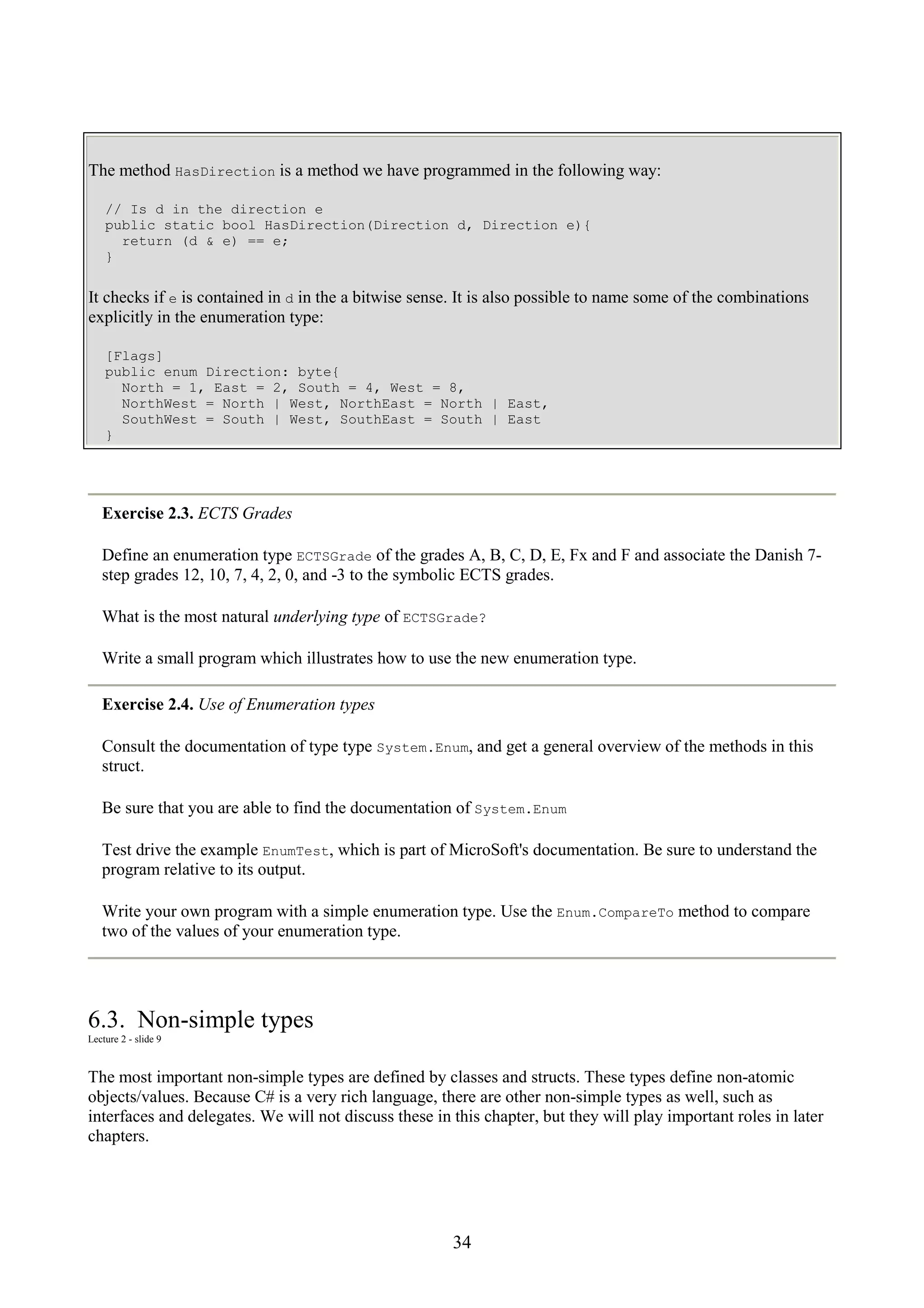 34 The method HasDirection is a method we have programmed in the following way: // Is d in the direction e public static bool HasDirection(Direction d, Direction e){ return (d & e) == e; } It checks if e is contained in d in the a bitwise sense. It is also possible to name some of the combinations explicitly in the enumeration type: [Flags] public enum Direction: byte{ North = 1, East = 2, South = 4, West = 8, NorthWest = North | West, NorthEast = North | East, SouthWest = South | West, SouthEast = South | East } Exercise 2.3. ECTS Grades Define an enumeration type ECTSGrade of the grades A, B, C, D, E, Fx and F and associate the Danish 7- step grades 12, 10, 7, 4, 2, 0, and -3 to the symbolic ECTS grades. What is the most natural underlying type of ECTSGrade? Write a small program which illustrates how to use the new enumeration type. Exercise 2.4. Use of Enumeration types Consult the documentation of type type System.Enum, and get a general overview of the methods in this struct. Be sure that you are able to find the documentation of System.Enum Test drive the example EnumTest, which is part of MicroSoft's documentation. Be sure to understand the program relative to its output. Write your own program with a simple enumeration type. Use the Enum.CompareTo method to compare two of the values of your enumeration type. 6.3. Non-simple types Lecture 2 - slide 9 The most important non-simple types are defined by classes and structs. These types define non-atomic objects/values. Because C# is a very rich language, there are other non-simple types as well, such as interfaces and delegates. We will not discuss these in this chapter, but they will play important roles in later chapters. 