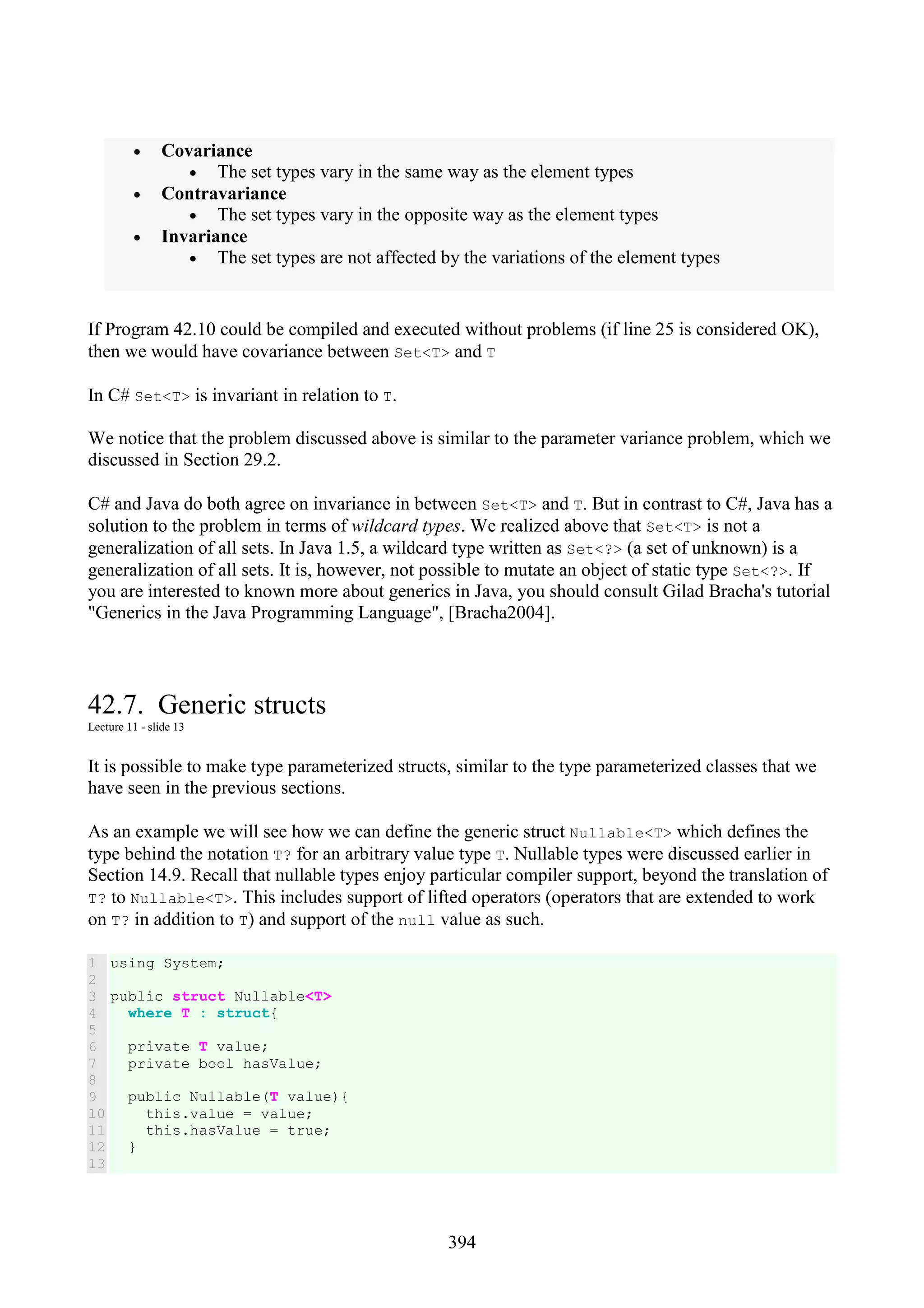 394 • Covariance • The set types vary in the same way as the element types • Contravariance • The set types vary in the opposite way as the element types • Invariance • The set types are not affected by the variations of the element types If Program 42.10 could be compiled and executed without problems (if line 25 is considered OK), then we would have covariance between Set<T> and T In C# Set<T> is invariant in relation to T. We notice that the problem discussed above is similar to the parameter variance problem, which we discussed in Section 29.2. C# and Java do both agree on invariance in between Set<T> and T. But in contrast to C#, Java has a solution to the problem in terms of wildcard types. We realized above that Set<T> is not a generalization of all sets. In Java 1.5, a wildcard type written as Set<?> (a set of unknown) is a generalization of all sets. It is, however, not possible to mutate an object of static type Set<?>. If you are interested to known more about generics in Java, you should consult Gilad Bracha's tutorial "Generics in the Java Programming Language", [Bracha2004]. 42.7. Generic structs Lecture 11 - slide 13 It is possible to make type parameterized structs, similar to the type parameterized classes that we have seen in the previous sections. As an example we will see how we can define the generic struct Nullable<T> which defines the type behind the notation T? for an arbitrary value type T. Nullable types were discussed earlier in Section 14.9. Recall that nullable types enjoy particular compiler support, beyond the translation of T? to Nullable<T>. This includes support of lifted operators (operators that are extended to work on T? in addition to T) and support of the null value as such. 1 2 3 4 5 6 7 8 9 10 11 12 13 using System; public struct Nullable<T> where T : struct{ private T value; private bool hasValue; public Nullable(T value){ this.value = value; this.hasValue = true; } 