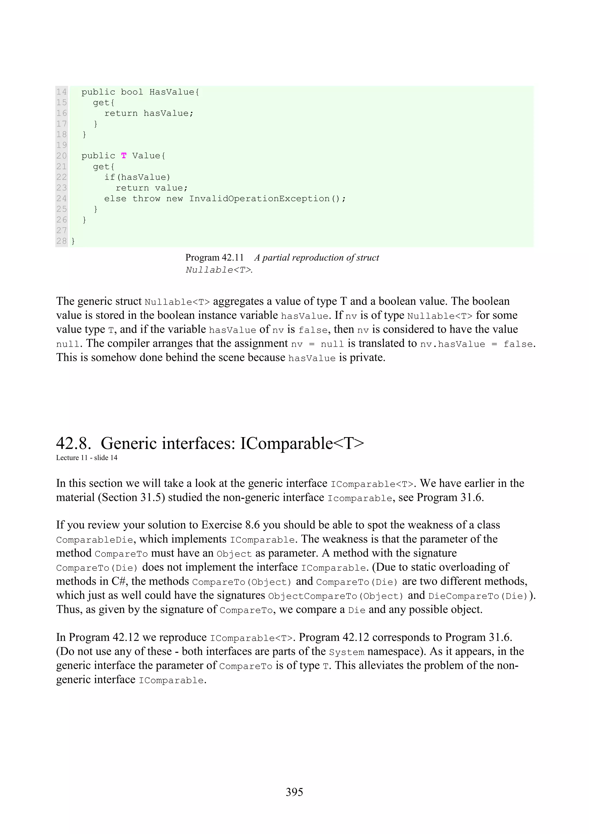 395 14 15 16 17 18 19 20 21 22 23 24 25 26 27 28 public bool HasValue{ get{ return hasValue; } } public T Value{ get{ if(hasValue) return value; else throw new InvalidOperationException(); } } } Program 42.11 A partial reproduction of struct Nullable<T>. The generic struct Nullable<T> aggregates a value of type T and a boolean value. The boolean value is stored in the boolean instance variable hasValue. If nv is of type Nullable<T> for some value type T, and if the variable hasValue of nv is false, then nv is considered to have the value null. The compiler arranges that the assignment nv = null is translated to nv.hasValue = false. This is somehow done behind the scene because hasValue is private. 42.8. Generic interfaces: IComparable<T> Lecture 11 - slide 14 In this section we will take a look at the generic interface IComparable<T>. We have earlier in the material (Section 31.5) studied the non-generic interface Icomparable, see Program 31.6. If you review your solution to Exercise 8.6 you should be able to spot the weakness of a class ComparableDie, which implements IComparable. The weakness is that the parameter of the method CompareTo must have an Object as parameter. A method with the signature CompareTo(Die) does not implement the interface IComparable. (Due to static overloading of methods in C#, the methods CompareTo(Object) and CompareTo(Die) are two different methods, which just as well could have the signatures ObjectCompareTo(Object) and DieCompareTo(Die)). Thus, as given by the signature of CompareTo, we compare a Die and any possible object. In Program 42.12 we reproduce IComparable<T>. Program 42.12 corresponds to Program 31.6. (Do not use any of these - both interfaces are parts of the System namespace). As it appears, in the generic interface the parameter of CompareTo is of type T. This alleviates the problem of the non- generic interface IComparable. 