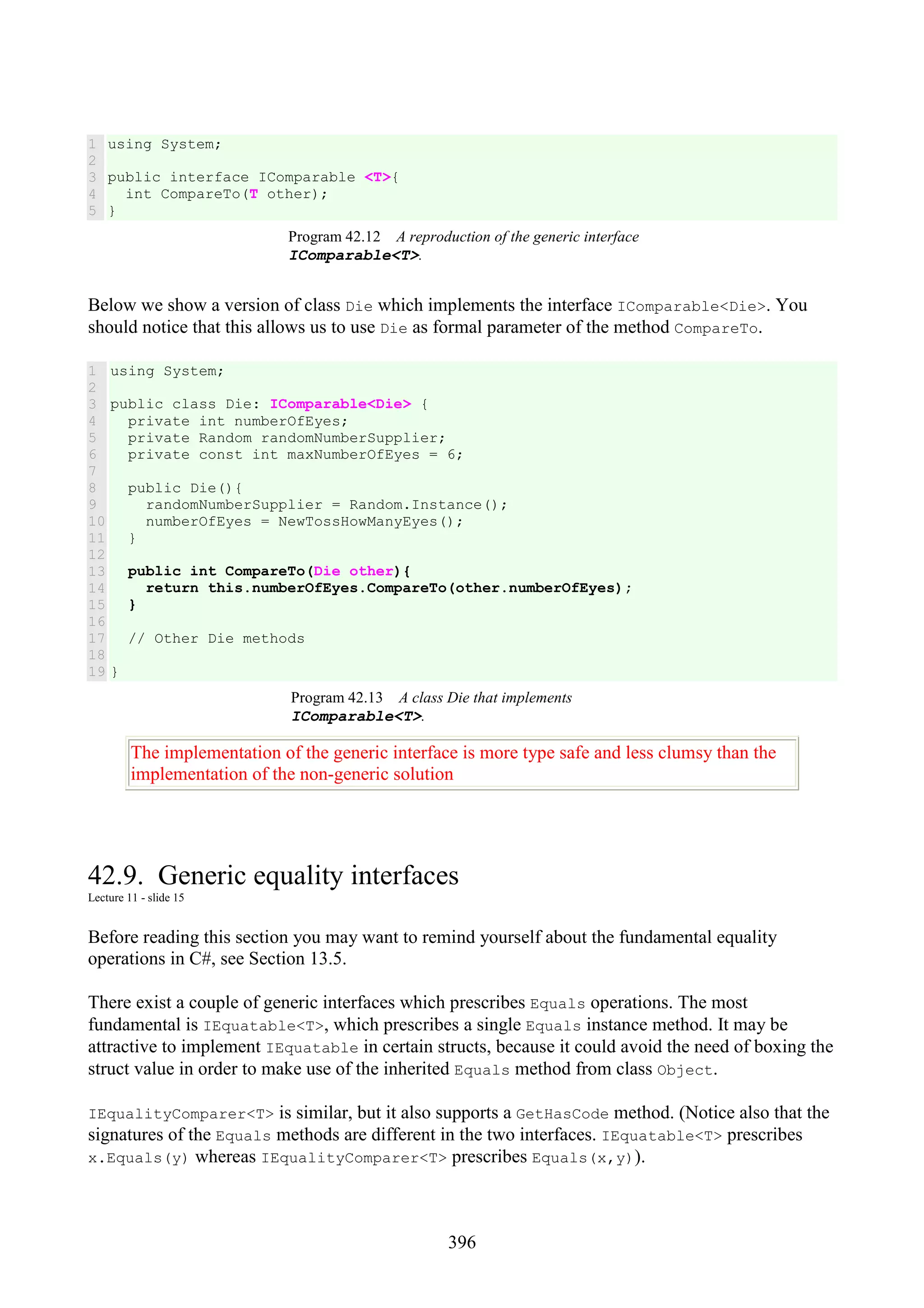 396 1 2 3 4 5 using System; public interface IComparable <T>{ int CompareTo(T other); } Program 42.12 A reproduction of the generic interface IComparable<T>. Below we show a version of class Die which implements the interface IComparable<Die>. You should notice that this allows us to use Die as formal parameter of the method CompareTo. 1 2 3 4 5 6 7 8 9 10 11 12 13 14 15 16 17 18 19 using System; public class Die: IComparable<Die> { private int numberOfEyes; private Random randomNumberSupplier; private const int maxNumberOfEyes = 6; public Die(){ randomNumberSupplier = Random.Instance(); numberOfEyes = NewTossHowManyEyes(); } public int CompareTo(Die other){ return this.numberOfEyes.CompareTo(other.numberOfEyes); } // Other Die methods } Program 42.13 A class Die that implements IComparable<T>. The implementation of the generic interface is more type safe and less clumsy than the implementation of the non-generic solution 42.9. Generic equality interfaces Lecture 11 - slide 15 Before reading this section you may want to remind yourself about the fundamental equality operations in C#, see Section 13.5. There exist a couple of generic interfaces which prescribes Equals operations. The most fundamental is IEquatable<T>, which prescribes a single Equals instance method. It may be attractive to implement IEquatable in certain structs, because it could avoid the need of boxing the struct value in order to make use of the inherited Equals method from class Object. IEqualityComparer<T> is similar, but it also supports a GetHasCode method. (Notice also that the signatures of the Equals methods are different in the two interfaces. IEquatable<T> prescribes x.Equals(y) whereas IEqualityComparer<T> prescribes Equals(x,y)). 