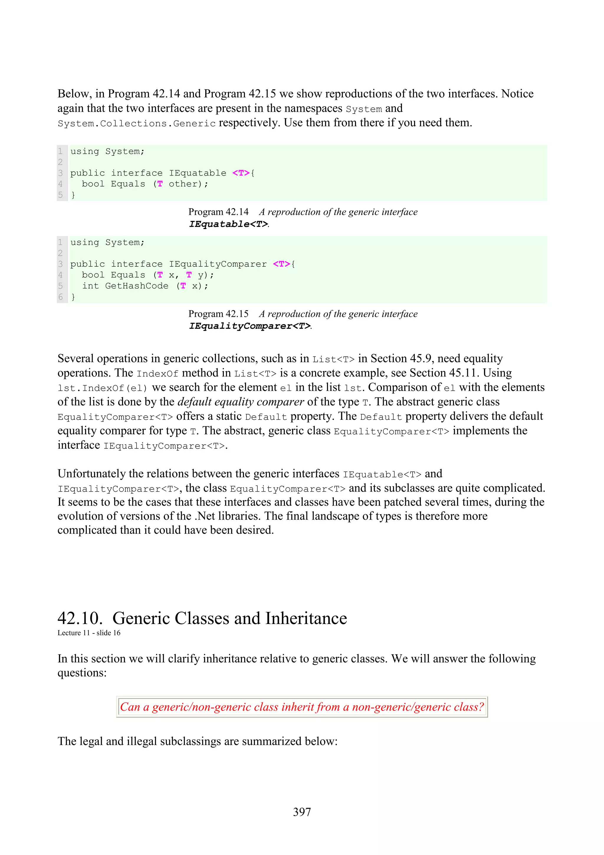 397 Below, in Program 42.14 and Program 42.15 we show reproductions of the two interfaces. Notice again that the two interfaces are present in the namespaces System and System.Collections.Generic respectively. Use them from there if you need them. 1 2 3 4 5 using System; public interface IEquatable <T>{ bool Equals (T other); } Program 42.14 A reproduction of the generic interface IEquatable<T>. 1 2 3 4 5 6 using System; public interface IEqualityComparer <T>{ bool Equals (T x, T y); int GetHashCode (T x); } Program 42.15 A reproduction of the generic interface IEqualityComparer<T>. Several operations in generic collections, such as in List<T> in Section 45.9, need equality operations. The IndexOf method in List<T> is a concrete example, see Section 45.11. Using lst.IndexOf(el) we search for the element el in the list lst. Comparison of el with the elements of the list is done by the default equality comparer of the type T. The abstract generic class EqualityComparer<T> offers a static Default property. The Default property delivers the default equality comparer for type T. The abstract, generic class EqualityComparer<T> implements the interface IEqualityComparer<T>. Unfortunately the relations between the generic interfaces IEquatable<T> and IEqualityComparer<T>, the class EqualityComparer<T> and its subclasses are quite complicated. It seems to be the cases that these interfaces and classes have been patched several times, during the evolution of versions of the .Net libraries. The final landscape of types is therefore more complicated than it could have been desired. 42.10. Generic Classes and Inheritance Lecture 11 - slide 16 In this section we will clarify inheritance relative to generic classes. We will answer the following questions: Can a generic/non-generic class inherit from a non-generic/generic class? The legal and illegal subclassings are summarized below: 